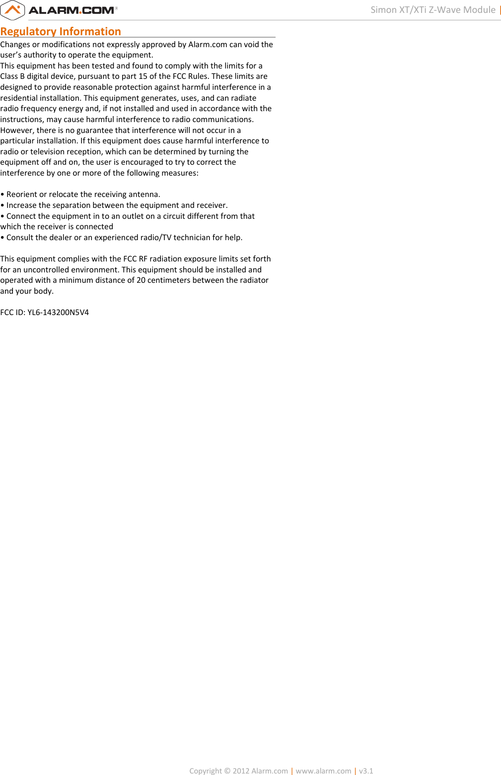  Copyright © 2012 Alarm.com | www.alarm.com | v3.1  2 Simon XT/XTi Z-Wave Module | Installation Guide Regulatory Information                                                        Changes or modifications not expressly approved by Alarm.com can void the user’s authority to operate the equipment. This equipment has been tested and found to comply with the limits for a Class B digital device, pursuant to part 15 of the FCC Rules. These limits are designed to provide reasonable protection against harmful interference in a residential installation. This equipment generates, uses, and can radiate radio frequency energy and, if not installed and used in accordance with the instructions, may cause harmful interference to radio communications. However, there is no guarantee that interference will not occur in a particular installation. If this equipment does cause harmful interference to radio or television reception, which can be determined by turning the equipment off and on, the user is encouraged to try to correct the interference by one or more of the following measures:  • Reorient or relocate the receiving antenna. • Increase the separation between the equipment and receiver. • Connect the equipment in to an outlet on a circuit different from that which the receiver is connected • Consult the dealer or an experienced radio/TV technician for help.  This equipment complies with the FCC RF radiation exposure limits set forth for an uncontrolled environment. This equipment should be installed and operated with a minimum distance of 20 centimeters between the radiator and your body.  FCC ID: YL6-143200N5V4 