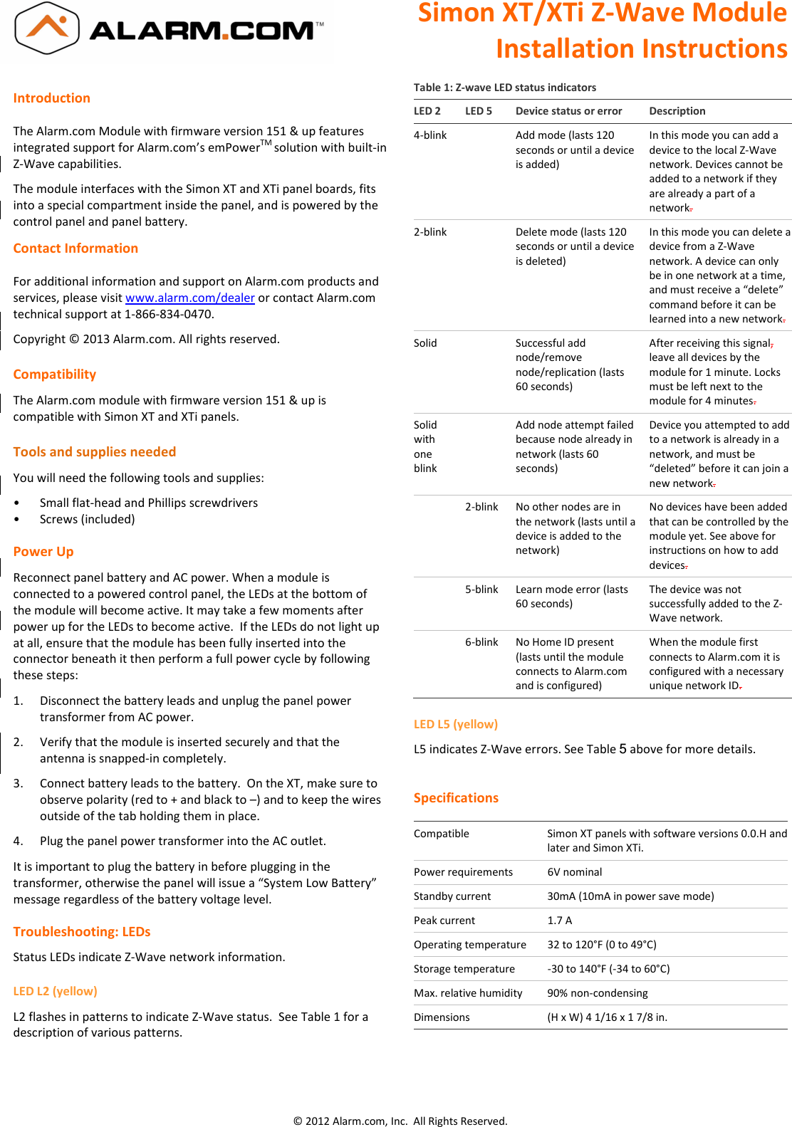 Simon XT/XTi Z-Wave Module Installation Instructions  © 2012 Alarm.com, Inc.  All Rights Reserved. Introduction  The Alarm.com Module with firmware version 151 &amp; up features integrated support for Alarm.com’s emPowerTM solution with built-in Z-Wave capabilities.   The module interfaces with the Simon XT and XTi panel boards, fits into a special compartment inside the panel, and is powered by the control panel and panel battery. Contact Information  For additional information and support on Alarm.com products and services, please visit www.alarm.com/dealer or contact Alarm.com technical support at 1-866-834-0470. Copyright © 2013 Alarm.com. All rights reserved.  Compatibility The Alarm.com module with firmware version 151 &amp; up is compatible with Simon XT and XTi panels.   Tools and supplies needed You will need the following tools and supplies: •  Small flat-head and Phillips screwdrivers •  Screws (included) Power Up Reconnect panel battery and AC power. When a module is connected to a powered control panel, the LEDs at the bottom of the module will become active. It may take a few moments after power up for the LEDs to become active.  If the LEDs do not light up at all, ensure that the module has been fully inserted into the connector beneath it then perform a full power cycle by following these steps: 1.  Disconnect the battery leads and unplug the panel power transformer from AC power. 2.  Verify that the module is inserted securely and that the antenna is snapped-in completely. 3.  Connect battery leads to the battery.  On the XT, make sure to observe polarity (red to + and black to –) and to keep the wires outside of the tab holding them in place.  4.  Plug the panel power transformer into the AC outlet. It is important to plug the battery in before plugging in the transformer, otherwise the panel will issue a “System Low Battery” message regardless of the battery voltage level.  Troubleshooting: LEDs Status LEDs indicate Z-Wave network information. LED L2 (yellow) L2 flashes in patterns to indicate Z-Wave status.  See Table 1 for a description of various patterns.  Table 1: Z-wave LED status indicators LED 2  LED 5  Device status or error  Description 4-blink    Add mode (lasts 120 seconds or until a device is added) In this mode you can add a device to the local Z-Wave network. Devices cannot be added to a network if they are already a part of a network. 2-blink    Delete mode (lasts 120 seconds or until a device is deleted) In this mode you can delete a device from a Z-Wave network. A device can only be in one network at a time, and must receive a “delete” command before it can be learned into a new network. Solid    Successful add node/remove node/replication (lasts 60 seconds) After receiving this signal, leave all devices by the module for 1 minute. Locks must be left next to the module for 4 minutes. Solid with one blink   Add node attempt failed because node already in network (lasts 60 seconds) Device you attempted to add to a network is already in a network, and must be “deleted” before it can join a new network.   2-blink  No other nodes are in the network (lasts until a device is added to the network) No devices have been added that can be controlled by the module yet. See above for instructions on how to add devices.   5-blink  Learn mode error (lasts 60 seconds) The device was not successfully added to the Z-Wave network.    6-blink  No Home ID present (lasts until the module connects to Alarm.com and is configured) When the module first connects to Alarm.com it is configured with a necessary unique network ID. LED L5 (yellow) L5 indicates Z-Wave errors. See Table 5 above for more details.     Specifications  Compatible  Simon XT panels with software versions 0.0.H and later and Simon XTi. Power requirements  6V nominal Standby current  30mA (10mA in power save mode) Peak current  1.7 A Operating temperature  32 to 120°F (0 to 49°C) Storage temperature  -30 to 140°F (-34 to 60°C) Max. relative humidity  90% non-condensing Dimensions  (H x W) 4 1/16 x 1 7/8 in.  