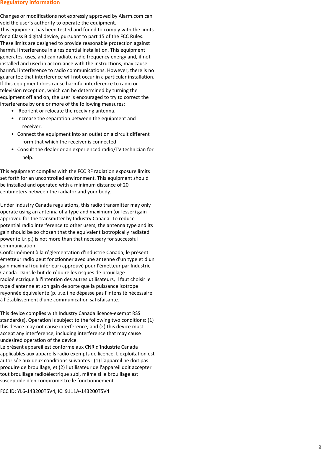   2 Regulatory information  Changes or modifications not expressly approved by Alarm.com can void the user’s authority to operate the equipment. This equipment has been tested and found to comply with the limits for a Class B digital device, pursuant to part 15 of the FCC Rules. These limits are designed to provide reasonable protection against harmful interference in a residential installation. This equipment generates, uses, and can radiate radio frequency energy and, if not installed and used in accordance with the instructions, may cause harmful interference to radio communications. However, there is no guarantee that interference will not occur in a particular installation. If this equipment does cause harmful interference to radio or television reception, which can be determined by turning the equipment off and on, the user is encouraged to try to correct the interference by one or more of the following measures: •  Reorient or relocate the receiving antenna. • Increase the separation between the equipment and receiver. • Connect the equipment into an outlet on a circuit different form that which the receiver is connected • Consult the dealer or an experienced radio/TV technician for help. This equipment complies with the FCC RF radiation exposure limits set forth for an uncontrolled environment. This equipment should be installed and operated with a minimum distance of 20 centimeters between the radiator and your body.  Under Industry Canada regulations, this radio transmitter may only operate using an antenna of a type and maximum (or lesser) gain approved for the transmitter by Industry Canada. To reduce potential radio interference to other users, the antenna type and its gain should be so chosen that the equivalent isotropically radiated power (e.i.r.p.) is not more than that necessary for successful communication. Conformément à la réglementation d&apos;Industrie Canada, le présent émetteur radio peut fonctionner avec une antenne d&apos;un type et d&apos;un gain maximal (ou inférieur) approuvé pour l&apos;émetteur par Industrie Canada. Dans le but de réduire les risques de brouillage radioélectrique à l&apos;intention des autres utilisateurs, il faut choisir le type d&apos;antenne et son gain de sorte que la puissance isotrope rayonnée équivalente (p.i.r.e.) ne dépasse pas l&apos;intensité nécessaire à l&apos;établissement d&apos;une communication satisfaisante.  This device complies with Industry Canada licence-exempt RSS standard(s). Operation is subject to the following two conditions: (1) this device may not cause interference, and (2) this device must accept any interference, including interference that may cause undesired operation of the device. Le présent appareil est conforme aux CNR d&apos;Industrie Canada applicables aux appareils radio exempts de licence. L&apos;exploitation est autorisée aux deux conditions suivantes : (1) l&apos;appareil ne doit pas produire de brouillage, et (2) l&apos;utilisateur de l&apos;appareil doit accepter tout brouillage radioélectrique subi, même si le brouillage est susceptible d&apos;en compromettre le fonctionnement. FCC ID: YL6-143200T5V4, IC: 9111A-143200T5V4 