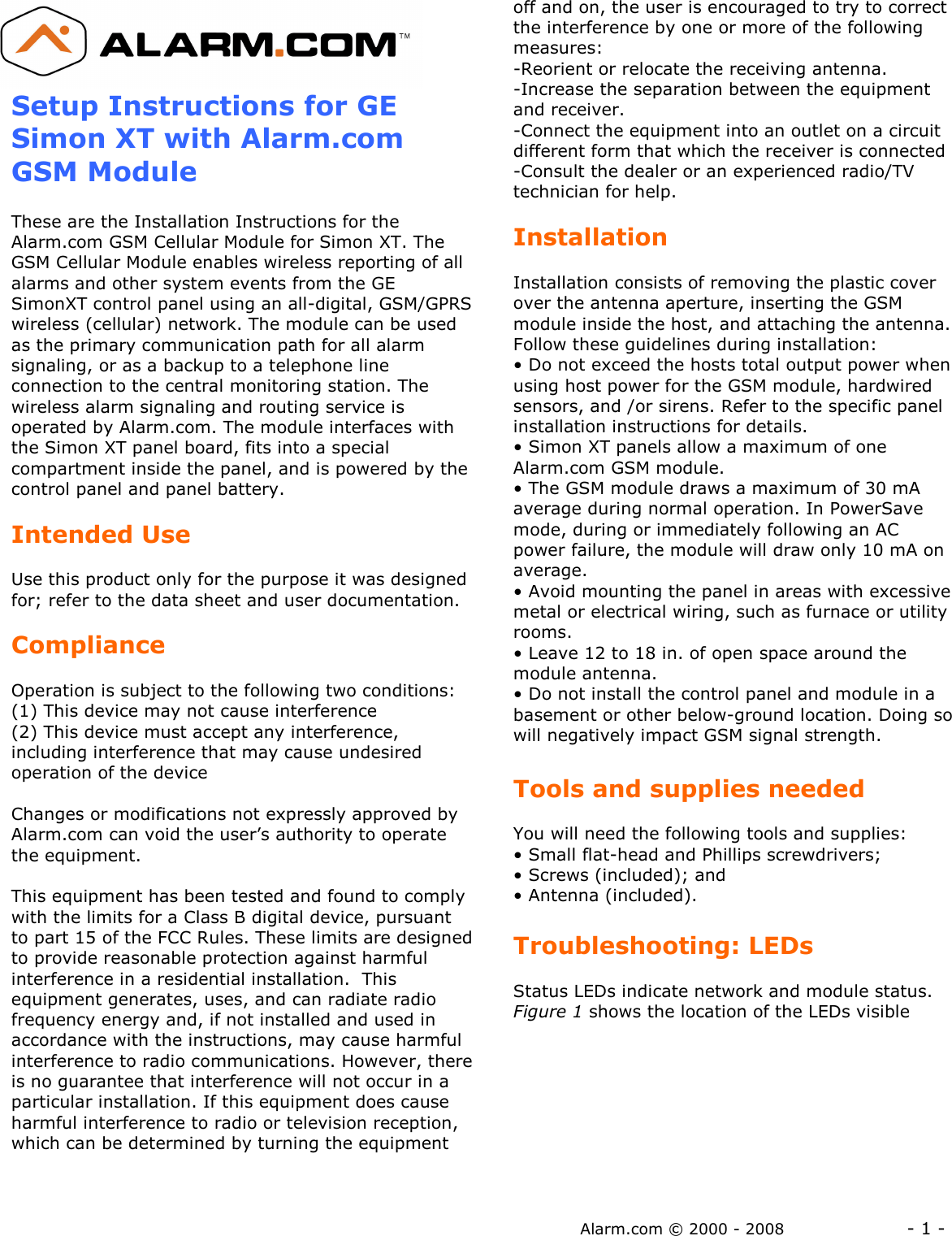 Alarm.com © 2000 - 2008                  - 1 -  Setup Instructions for GE Simon XT with Alarm.com GSM Module  These are the Installation Instructions for the Alarm.com GSM Cellular Module for Simon XT. The GSM Cellular Module enables wireless reporting of all alarms and other system events from the GE SimonXT control panel using an all-digital, GSM/GPRS wireless (cellular) network. The module can be used as the primary communication path for all alarm signaling, or as a backup to a telephone line connection to the central monitoring station. The wireless alarm signaling and routing service is operated by Alarm.com. The module interfaces with the Simon XT panel board, fits into a special compartment inside the panel, and is powered by the control panel and panel battery.  Intended Use  Use this product only for the purpose it was designed for; refer to the data sheet and user documentation.    Compliance  Operation is subject to the following two conditions: (1) This device may not cause interference  (2) This device must accept any interference, including interference that may cause undesired operation of the device  Changes or modifications not expressly approved by Alarm.com can void the user’s authority to operate the equipment.  This equipment has been tested and found to comply with the limits for a Class B digital device, pursuant to part 15 of the FCC Rules. These limits are designed to provide reasonable protection against harmful interference in a residential installation.  This equipment generates, uses, and can radiate radio frequency energy and, if not installed and used in accordance with the instructions, may cause harmful interference to radio communications. However, there is no guarantee that interference will not occur in a particular installation. If this equipment does cause harmful interference to radio or television reception, which can be determined by turning the equipment off and on, the user is encouraged to try to correct the interference by one or more of the following measures:  -Reorient or relocate the receiving antenna. -Increase the separation between the equipment and receiver. -Connect the equipment into an outlet on a circuit different form that which the receiver is connected -Consult the dealer or an experienced radio/TV technician for help.  Installation  Installation consists of removing the plastic cover over the antenna aperture, inserting the GSM module inside the host, and attaching the antenna.  Follow these guidelines during installation: • Do not exceed the hosts total output power when using host power for the GSM module, hardwired sensors, and /or sirens. Refer to the specific panel installation instructions for details. • Simon XT panels allow a maximum of one Alarm.com GSM module. • The GSM module draws a maximum of 30 mA average during normal operation. In PowerSave mode, during or immediately following an AC power failure, the module will draw only 10 mA on average. • Avoid mounting the panel in areas with excessive metal or electrical wiring, such as furnace or utility rooms. • Leave 12 to 18 in. of open space around the module antenna. • Do not install the control panel and module in a basement or other below-ground location. Doing so will negatively impact GSM signal strength.  Tools and supplies needed  You will need the following tools and supplies: • Small flat-head and Phillips screwdrivers; • Screws (included); and • Antenna (included).  Troubleshooting: LEDs  Status LEDs indicate network and module status. Figure 1 shows the location of the LEDs visible 