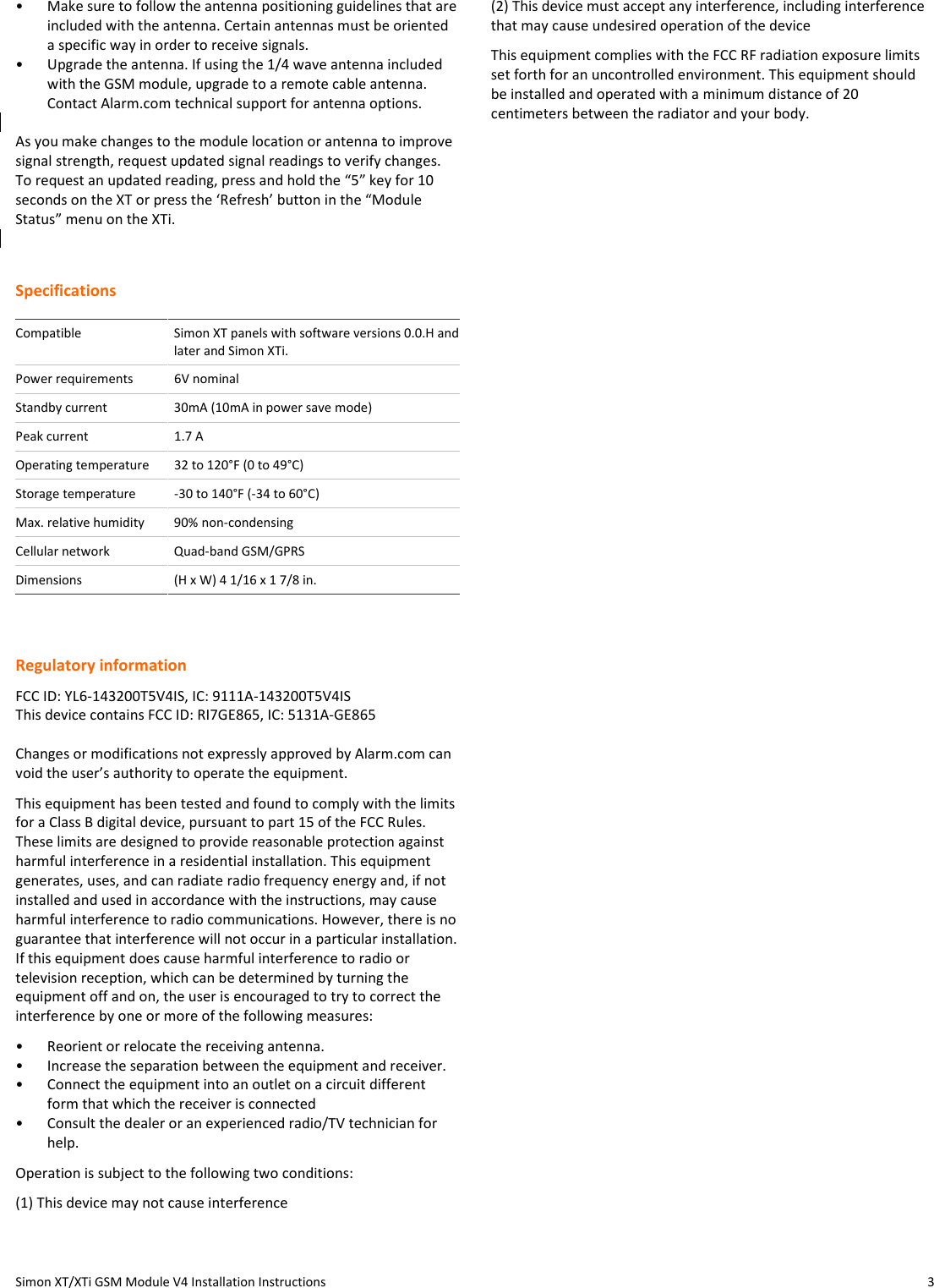 Simon XT/XTi GSM Module V4 Installation Instructions  3 •  Make sure to follow the antenna positioning guidelines that are included with the antenna. Certain antennas must be oriented a specific way in order to receive signals. •  Upgrade the antenna. If using the 1/4 wave antenna included with the GSM module, upgrade to a remote cable antenna. Contact Alarm.com technical support for antenna options.  As you make changes to the module location or antenna to improve signal strength, request updated signal readings to verify changes. To request an updated reading, press and hold the “5” key for 10 seconds on the XT or press the ‘Refresh’ button in the “Module Status” menu on the XTi.  Specifications  Compatible  Simon XT panels with software versions 0.0.H and later and Simon XTi. Power requirements  6V nominal Standby current  30mA (10mA in power save mode) Peak current  1.7 A Operating temperature  32 to 120°F (0 to 49°C) Storage temperature  -30 to 140°F (-34 to 60°C) Max. relative humidity  90% non-condensing Cellular network  Quad-band GSM/GPRS Dimensions  (H x W) 4 1/16 x 1 7/8 in.  Regulatory information FCC ID: YL6-143200T5V4IS, IC: 9111A-143200T5V4IS This device contains FCC ID: RI7GE865, IC: 5131A-GE865  Changes or modifications not expressly approved by Alarm.com can void the user’s authority to operate the equipment.  This equipment has been tested and found to comply with the limits for a Class B digital device, pursuant to part 15 of the FCC Rules. These limits are designed to provide reasonable protection against harmful interference in a residential installation. This equipment generates, uses, and can radiate radio frequency energy and, if not installed and used in accordance with the instructions, may cause harmful interference to radio communications. However, there is no guarantee that interference will not occur in a particular installation. If this equipment does cause harmful interference to radio or television reception, which can be determined by turning the equipment off and on, the user is encouraged to try to correct the interference by one or more of the following measures:  •  Reorient or relocate the receiving antenna.  •  Increase the separation between the equipment and receiver.  •  Connect the equipment into an outlet on a circuit different form that which the receiver is connected  •  Consult the dealer or an experienced radio/TV technician for help.  Operation is subject to the following two conditions:  (1) This device may not cause interference  (2) This device must accept any interference, including interference that may cause undesired operation of the device  This equipment complies with the FCC RF radiation exposure limits set forth for an uncontrolled environment. This equipment should be installed and operated with a minimum distance of 20 centimeters between the radiator and your body.   