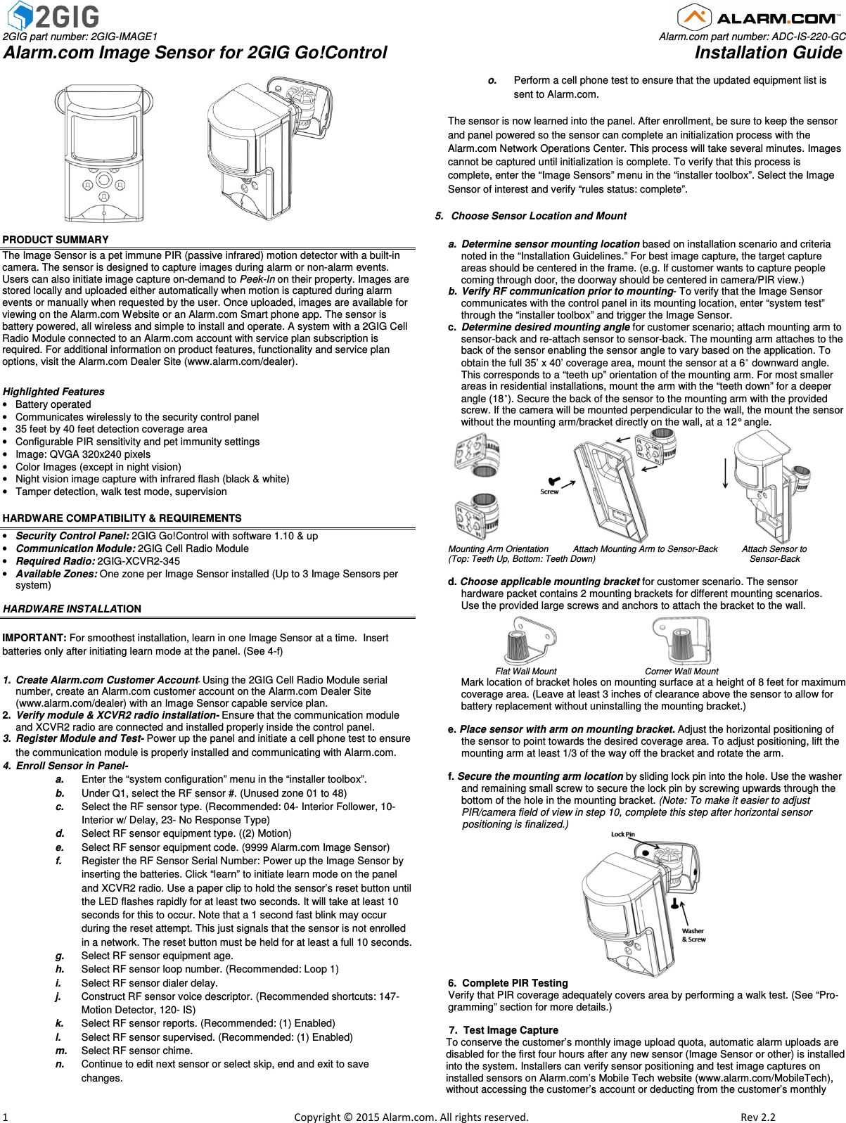  2GIG part number: 2GIG-IMAGE1                                                                                                                                                                                Alarm.com part number: ADC-IS-220-GC Alarm.com Image Sensor for 2GIG Go!Control                                                               Installation Guide                         1                                                                                                            Copyright © 2015 Alarm.com. All rights reserved.     Rev 2.2                                     PRODUCT SUMMARY The Image Sensor is a pet immune PIR (passive infrared) motion detector with a built-in camera. The sensor is designed to capture images during alarm or non-alarm events. Users can also initiate image capture on-demand to Peek-In on their property. Images are stored locally and uploaded either automatically when motion is captured during alarm events or manually when requested by the user. Once uploaded, images are available for viewing on the Alarm.com Website or an Alarm.com Smart phone app. The sensor is battery powered, all wireless and simple to install and operate. A system with a 2GIG Cell Radio Module connected to an Alarm.com account with service plan subscription is required. For additional information on product features, functionality and service plan options, visit the Alarm.com Dealer Site (www.alarm.com/dealer).   Highlighted Features •  Battery operated  •  Communicates wirelessly to the security control panel •  35 feet by 40 feet detection coverage area •  Configurable PIR sensitivity and pet immunity settings  •  Image: QVGA 320x240 pixels  •  Color Images (except in night vision) •  Night vision image capture with infrared flash (black &amp; white) •  Tamper detection, walk test mode, supervision HARDWARE COMPATIBILITY &amp; REQUIREMENTS  • Security Control Panel: 2GIG Go!Control with software 1.10 &amp; up • Communication Module: 2GIG Cell Radio Module • Required Radio: 2GIG-XCVR2-345 • Available Zones: One zone per Image Sensor installed (Up to 3 Image Sensors per system)  HARDWARE INSTALLATION  IMPORTANT: For smoothest installation, learn in one Image Sensor at a time.  Insert batteries only after initiating learn mode at the panel. (See 4-f) 1.  Create Alarm.com Customer Account- Using the 2GIG Cell Radio Module serial number, create an Alarm.com customer account on the Alarm.com Dealer Site (www.alarm.com/dealer) with an Image Sensor capable service plan. 2.  Verify module &amp; XCVR2 radio installation- Ensure that the communication module and XCVR2 radio are connected and installed properly inside the control panel. 3.  Register Module and Test- Power up the panel and initiate a cell phone test to ensure the communication module is properly installed and communicating with Alarm.com.  4.  Enroll Sensor in Panel- a.  Enter the “system configuration” menu in the “installer toolbox”. b.  Under Q1, select the RF sensor #. (Unused zone 01 to 48) c.  Select the RF sensor type. (Recommended: 04- Interior Follower, 10- Interior w/ Delay, 23- No Response Type) d.  Select RF sensor equipment type. ((2) Motion) e.  Select RF sensor equipment code. (9999 Alarm.com Image Sensor) f.  Register the RF Sensor Serial Number: Power up the Image Sensor by inserting the batteries. Click “learn” to initiate learn mode on the panel and XCVR2 radio. Use a paper clip to hold the sensor’s reset button until the LED flashes rapidly for at least two seconds. It will take at least 10 seconds for this to occur. Note that a 1 second fast blink may occur during the reset attempt. This just signals that the sensor is not enrolled in a network. The reset button must be held for at least a full 10 seconds. g.  Select RF sensor equipment age. h.  Select RF sensor loop number. (Recommended: Loop 1) i.  Select RF sensor dialer delay.  j.  Construct RF sensor voice descriptor. (Recommended shortcuts: 147- Motion Detector, 120- IS) k.  Select RF sensor reports. (Recommended: (1) Enabled) l.  Select RF sensor supervised. (Recommended: (1) Enabled) m.  Select RF sensor chime. n.  Continue to edit next sensor or select skip, end and exit to save changes. o.  Perform a cell phone test to ensure that the updated equipment list is sent to Alarm.com.  The sensor is now learned into the panel. After enrollment, be sure to keep the sensor and panel powered so the sensor can complete an initialization process with the Alarm.com Network Operations Center. This process will take several minutes. Images cannot be captured until initialization is complete. To verify that this process is complete, enter the “Image Sensors” menu in the “installer toolbox”. Select the Image Sensor of interest and verify “rules status: complete”.  5.   Choose Sensor Location and Mount  a.  Determine sensor mounting location based on installation scenario and criteria noted in the “Installation Guidelines.” For best image capture, the target capture areas should be centered in the frame. (e.g. If customer wants to capture people coming through door, the doorway should be centered in camera/PIR view.) b.  Verify RF communication prior to mounting- To verify that the Image Sensor communicates with the control panel in its mounting location, enter “system test” through the “installer toolbox” and trigger the Image Sensor.  c.  Determine desired mounting angle for customer scenario; attach mounting arm to sensor-back and re-attach sensor to sensor-back. The mounting arm attaches to the back of the sensor enabling the sensor angle to vary based on the application. To obtain the full 35’ x 40’ coverage area, mount the sensor at a 6˚ downward angle. This corresponds to a “teeth up” orientation of the mounting arm. For most smaller areas in residential installations, mount the arm with the “teeth down” for a deeper angle (18˚). Secure the back of the sensor to the mounting arm with the provided screw. If the camera will be mounted perpendicular to the wall, the mount the sensor without the mounting arm/bracket directly on the wall, at a 12° angle.                             Mounting Arm Orientation          Attach Mounting Arm to Sensor-Back          Attach Sensor to  (Top: Teeth Up, Bottom: Teeth Down)                                                               Sensor-Back  d. Choose applicable mounting bracket for customer scenario. The sensor  hardware packet contains 2 mounting brackets for different mounting scenarios.  Use the provided large screws and anchors to attach the bracket to the wall.                                                                                Flat Wall Mount                       Corner Wall Mount  Mark location of bracket holes on mounting surface at a height of 8 feet for maximum coverage area. (Leave at least 3 inches of clearance above the sensor to allow for battery replacement without uninstalling the mounting bracket.)    e. Place sensor with arm on mounting bracket. Adjust the horizontal positioning of the sensor to point towards the desired coverage area. To adjust positioning, lift the mounting arm at least 1/3 of the way off the bracket and rotate the arm.  f. Secure the mounting arm location by sliding lock pin into the hole. Use the washer and remaining small screw to secure the lock pin by screwing upwards through the bottom of the hole in the mounting bracket. (Note: To make it easier to adjust PIR/camera field of view in step 10, complete this step after horizontal sensor       positioning is finalized.)                                                    6.  Complete PIR Testing  Verify that PIR coverage adequately covers area by performing a walk test. (See “Pro-gramming” section for more details.)         7.  Test Image Capture To conserve the customer’s monthly image upload quota, automatic alarm uploads are disabled for the first four hours after any new sensor (Image Sensor or other) is installed into the system. Installers can verify sensor positioning and test image captures on  installed sensors on Alarm.com’s Mobile Tech website (www.alarm.com/MobileTech), without accessing the customer’s account or deducting from the customer’s monthly 