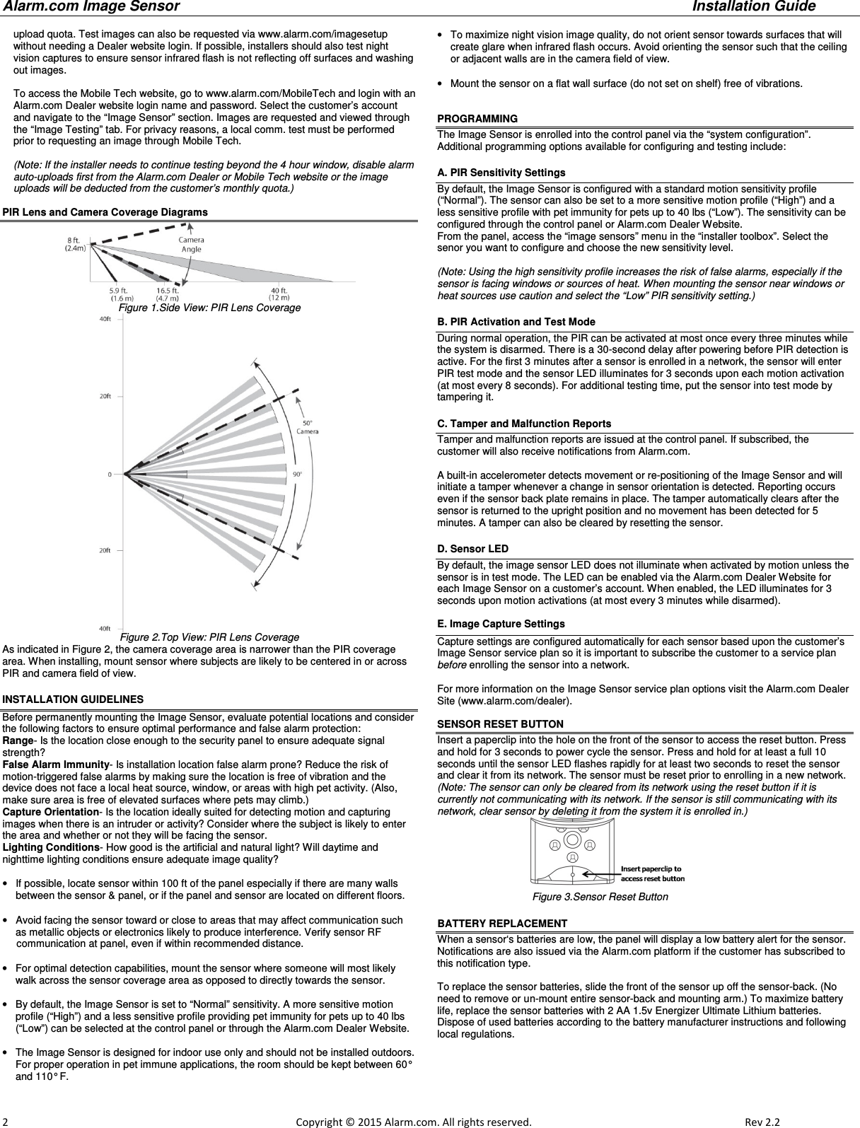 Alarm.com Image Sensor     Installation Guide     2                                                                                                            Copyright © 2015 Alarm.com. All rights reserved.     Rev 2.2   upload quota. Test images can also be requested via www.alarm.com/imagesetup without needing a Dealer website login. If possible, installers should also test night vision captures to ensure sensor infrared flash is not reflecting off surfaces and washing out images.   To access the Mobile Tech website, go to www.alarm.com/MobileTech and login with an Alarm.com Dealer website login name and password. Select the customer’s account and navigate to the “Image Sensor” section. Images are requested and viewed through the “Image Testing” tab. For privacy reasons, a local comm. test must be performed prior to requesting an image through Mobile Tech.  (Note: If the installer needs to continue testing beyond the 4 hour window, disable alarm auto-uploads first from the Alarm.com Dealer or Mobile Tech website or the image uploads will be deducted from the customer’s monthly quota.)   PIR Lens and Camera Coverage Diagrams  Figure 1.Side View: PIR Lens Coverage  Figure 2.Top View: PIR Lens Coverage  As indicated in Figure 2, the camera coverage area is narrower than the PIR coverage area. When installing, mount sensor where subjects are likely to be centered in or across PIR and camera field of view. INSTALLATION GUIDELINES Before permanently mounting the Image Sensor, evaluate potential locations and consider the following factors to ensure optimal performance and false alarm protection: Range- Is the location close enough to the security panel to ensure adequate signal strength? False Alarm Immunity- Is installation location false alarm prone? Reduce the risk of motion-triggered false alarms by making sure the location is free of vibration and the device does not face a local heat source, window, or areas with high pet activity. (Also, make sure area is free of elevated surfaces where pets may climb.)   Capture Orientation- Is the location ideally suited for detecting motion and capturing images when there is an intruder or activity? Consider where the subject is likely to enter the area and whether or not they will be facing the sensor. Lighting Conditions- How good is the artificial and natural light? Will daytime and nighttime lighting conditions ensure adequate image quality?   •  If possible, locate sensor within 100 ft of the panel especially if there are many walls between the sensor &amp; panel, or if the panel and sensor are located on different floors.    •  Avoid facing the sensor toward or close to areas that may affect communication such as metallic objects or electronics likely to produce interference. Verify sensor RF       communication at panel, even if within recommended distance.  •  For optimal detection capabilities, mount the sensor where someone will most likely walk across the sensor coverage area as opposed to directly towards the sensor.  •  By default, the Image Sensor is set to “Normal” sensitivity. A more sensitive motion profile (“High”) and a less sensitive profile providing pet immunity for pets up to 40 lbs (“Low”) can be selected at the control panel or through the Alarm.com Dealer Website.  •  The Image Sensor is designed for indoor use only and should not be installed outdoors.  For proper operation in pet immune applications, the room should be kept between 60° and 110° F.  •  To maximize night vision image quality, do not orient sensor towards surfaces that will create glare when infrared flash occurs. Avoid orienting the sensor such that the ceiling or adjacent walls are in the camera field of view.   •  Mount the sensor on a flat wall surface (do not set on shelf) free of vibrations.   PROGRAMMING  The Image Sensor is enrolled into the control panel via the “system configuration”.  Additional programming options available for configuring and testing include:   A. PIR Sensitivity Settings By default, the Image Sensor is configured with a standard motion sensitivity profile  (“Normal”). The sensor can also be set to a more sensitive motion profile (“High”) and a less sensitive profile with pet immunity for pets up to 40 lbs (“Low”). The sensitivity can be configured through the control panel or Alarm.com Dealer Website.   From the panel, access the “image sensors” menu in the “installer toolbox”. Select the senor you want to configure and choose the new sensitivity level.     (Note: Using the high sensitivity profile increases the risk of false alarms, especially if the sensor is facing windows or sources of heat. When mounting the sensor near windows or heat sources use caution and select the “Low” PIR sensitivity setting.) B. PIR Activation and Test Mode During normal operation, the PIR can be activated at most once every three minutes while the system is disarmed. There is a 30-second delay after powering before PIR detection is active. For the first 3 minutes after a sensor is enrolled in a network, the sensor will enter PIR test mode and the sensor LED illuminates for 3 seconds upon each motion activation (at most every 8 seconds). For additional testing time, put the sensor into test mode by tampering it.   C. Tamper and Malfunction Reports Tamper and malfunction reports are issued at the control panel. If subscribed, the customer will also receive notifications from Alarm.com.     A built-in accelerometer detects movement or re-positioning of the Image Sensor and will initiate a tamper whenever a change in sensor orientation is detected. Reporting occurs even if the sensor back plate remains in place. The tamper automatically clears after the sensor is returned to the upright position and no movement has been detected for 5 minutes. A tamper can also be cleared by resetting the sensor.   D. Sensor LED By default, the image sensor LED does not illuminate when activated by motion unless the sensor is in test mode. The LED can be enabled via the Alarm.com Dealer Website for each Image Sensor on a customer’s account. When enabled, the LED illuminates for 3 seconds upon motion activations (at most every 3 minutes while disarmed).  E. Image Capture Settings Capture settings are configured automatically for each sensor based upon the customer’s Image Sensor service plan so it is important to subscribe the customer to a service plan before enrolling the sensor into a network.    For more information on the Image Sensor service plan options visit the Alarm.com Dealer Site (www.alarm.com/dealer).  SENSOR RESET BUTTON  Insert a paperclip into the hole on the front of the sensor to access the reset button. Press and hold for 3 seconds to power cycle the sensor. Press and hold for at least a full 10 seconds until the sensor LED flashes rapidly for at least two seconds to reset the sensor and clear it from its network. The sensor must be reset prior to enrolling in a new network.  (Note: The sensor can only be cleared from its network using the reset button if it is currently not communicating with its network. If the sensor is still communicating with its network, clear sensor by deleting it from the system it is enrolled in.)                                                            Figure 3.Sensor Reset Button BATTERY REPLACEMENT When a sensor‘s batteries are low, the panel will display a low battery alert for the sensor. Notifications are also issued via the Alarm.com platform if the customer has subscribed to this notification type.   To replace the sensor batteries, slide the front of the sensor up off the sensor-back. (No need to remove or un-mount entire sensor-back and mounting arm.) To maximize battery life, replace the sensor batteries with 2 AA 1.5v Energizer Ultimate Lithium batteries. Dispose of used batteries according to the battery manufacturer instructions and following local regulations. 