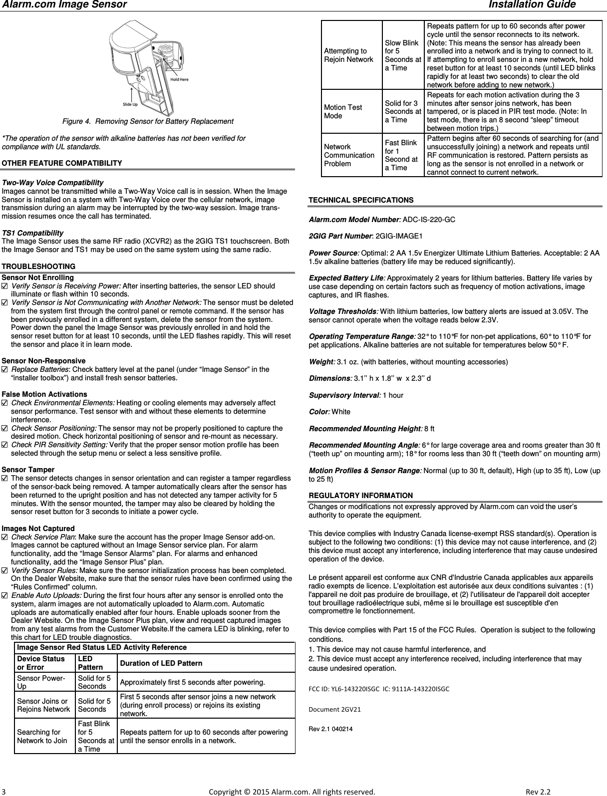 Alarm.com Image Sensor     Installation Guide     3                                                                                                            Copyright © 2015 Alarm.com. All rights reserved.     Rev 2.2    Figure 4.  Removing Sensor for Battery Replacement  *The operation of the sensor with alkaline batteries has not been verified for  compliance with UL standards.  OTHER FEATURE COMPATIBILITY  Two-Way Voice Compatibility Images cannot be transmitted while a Two-Way Voice call is in session. When the Image Sensor is installed on a system with Two-Way Voice over the cellular network, image transmission during an alarm may be interrupted by the two-way session. Image trans-mission resumes once the call has terminated.   TS1 Compatibility The Image Sensor uses the same RF radio (XCVR2) as the 2GIG TS1 touchscreen. Both the Image Sensor and TS1 may be used on the same system using the same radio.   TROUBLESHOOTING Sensor Not Enrolling  Verify Sensor is Receiving Power: After inserting batteries, the sensor LED should illuminate or flash within 10 seconds.  Verify Sensor is Not Communicating with Another Network: The sensor must be deleted from the system first through the control panel or remote command. If the sensor has been previously enrolled in a different system, delete the sensor from the system. Power down the panel the Image Sensor was previously enrolled in and hold the sensor reset button for at least 10 seconds, until the LED flashes rapidly. This will reset the sensor and place it in learn mode.  Sensor Non-Responsive  Replace Batteries: Check battery level at the panel (under “Image Sensor” in the “installer toolbox”) and install fresh sensor batteries.  False Motion Activations  Check Environmental Elements: Heating or cooling elements may adversely affect sensor performance. Test sensor with and without these elements to determine  interference.  Check Sensor Positioning: The sensor may not be properly positioned to capture the desired motion. Check horizontal positioning of sensor and re-mount as necessary.  Check PIR Sensitivity Setting: Verify that the proper sensor motion profile has been selected through the setup menu or select a less sensitive profile.  Sensor Tamper   The sensor detects changes in sensor orientation and can register a tamper regardless of the sensor-back being removed. A tamper automatically clears after the sensor has been returned to the upright position and has not detected any tamper activity for 5 minutes. With the sensor mounted, the tamper may also be cleared by holding the sensor reset button for 3 seconds to initiate a power cycle.  Images Not Captured  Check Service Plan: Make sure the account has the proper Image Sensor add-on.  Images cannot be captured without an Image Sensor service plan. For alarm  functionality, add the “Image Sensor Alarms” plan. For alarms and enhanced functionality, add the “Image Sensor Plus” plan.  Verify Sensor Rules: Make sure the sensor initialization process has been completed.  On the Dealer Website, make sure that the sensor rules have been confirmed using the “Rules Confirmed” column.  Enable Auto Uploads: During the first four hours after any sensor is enrolled onto the system, alarm images are not automatically uploaded to Alarm.com. Automatic  uploads are automatically enabled after four hours. Enable uploads sooner from the Dealer Website. On the Image Sensor Plus plan, view and request captured images from any test alarms from the Customer Website.If the camera LED is blinking, refer to this chart for LED trouble diagnostics.         Image Sensor Red Status LED Activity Reference Device Status or Error LED Pattern Duration of LED Pattern Sensor Power-Up Solid for 5 Seconds  Approximately first 5 seconds after powering.  Sensor Joins or Rejoins Network  Solid for 5 Seconds  First 5 seconds after sensor joins a new network (during enroll process) or rejoins its existing  network.  Searching for Network to Join  Fast Blink for 5 Seconds at a Time  Repeats pattern for up to 60 seconds after powering until the sensor enrolls in a network.  Attempting to Rejoin Network Slow Blink for 5 Seconds at a Time  Repeats pattern for up to 60 seconds after power cycle until the sensor reconnects to its network. (Note: This means the sensor has already been enrolled into a network and is trying to connect to it.  If attempting to enroll sensor in a new network, hold reset button for at least 10 seconds (until LED blinks rapidly for at least two seconds) to clear the old network before adding to new network.)  Motion Test Mode Solid for 3 Seconds at a Time  Repeats for each motion activation during the 3 minutes after sensor joins network, has been  tampered, or is placed in PIR test mode. (Note: In test mode, there is an 8 second “sleep” timeout between motion trips.)  Network  Communication Problem Fast Blink for 1 Second at a Time  Pattern begins after 60 seconds of searching for (and unsuccessfully joining) a network and repeats until RF communication is restored. Pattern persists as long as the sensor is not enrolled in a network or cannot connect to current network.                                 TECHNICAL SPECIFICATIONS  Alarm.com Model Number: ADC-IS-220-GC  2GIG Part Number: 2GIG-IMAGE1  Power Source: Optimal: 2 AA 1.5v Energizer Ultimate Lithium Batteries. Acceptable: 2 AA 1.5v alkaline batteries (battery life may be reduced significantly).  Expected Battery Life: Approximately 2 years for lithium batteries. Battery life varies by use case depending on certain factors such as frequency of motion activations, image captures, and IR flashes.  Voltage Thresholds: With lithium batteries, low battery alerts are issued at 3.05V. The sensor cannot operate when the voltage reads below 2.3V.  Operating Temperature Range: 32° to 110°F for non-pet applications, 60° to 110°F for pet applications. Alkaline batteries are not suitable for temperatures below 50° F.  Weight: 3.1 oz. (with batteries, without mounting accessories)  Dimensions: 3.1’’ h x 1.8’’ w  x 2.3’’ d  Supervisory Interval: 1 hour  Color: White  Recommended Mounting Height: 8 ft   Recommended Mounting Angle: 6° for large coverage area and rooms greater than 30 ft (“teeth up” on mounting arm); 18° for rooms less than 30 ft (“teeth down” on mounting arm)  Motion Profiles &amp; Sensor Range: Normal (up to 30 ft, default), High (up to 35 ft), Low (up to 25 ft)   REGULATORY INFORMATION Changes or modifications not expressly approved by Alarm.com can void the user’s authority to operate the equipment. This device complies with Industry Canada license-exempt RSS standard(s). Operation is subject to the following two conditions: (1) this device may not cause interference, and (2) this device must accept any interference, including interference that may cause undesired operation of the device. Le présent appareil est conforme aux CNR d&apos;Industrie Canada applicables aux appareils radio exempts de licence. L&apos;exploitation est autorisée aux deux conditions suivantes : (1) l&apos;appareil ne doit pas produire de brouillage, et (2) l&apos;utilisateur de l&apos;appareil doit accepter tout brouillage radioélectrique subi, même si le brouillage est susceptible d&apos;en compromettre le fonctionnement. This device complies with Part 15 of the FCC Rules.  Operation is subject to the following conditions.  1. This device may not cause harmful interference, and 2. This device must accept any interference received, including interference that may cause undesired operation.  FCC ID: YL6-143220ISGC  IC: 9111A-143220ISGC Document 2GV21 Rev 2.1 040214   