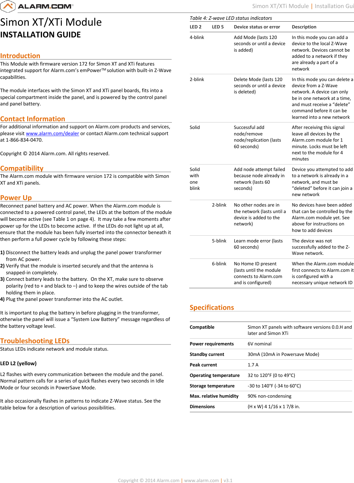   Copyright © 2014 Alarm.com | www.alarm.com | v3.1  1 Simon XT/XTi Module | Installation Guide Simon XT/XTi Module INSTALLATION GUIDE  Introduction                                                                            This Module with firmware version 172 for Simon XT and XTi features integrated support for Alarm.com’s emPowerTM solution with built-in Z-Wave capabilities.  The module interfaces with the Simon XT and XTi panel boards, fits into a special compartment inside the panel, and is powered by the control panel and panel battery.  Contact Information                                                              For additional information and support on Alarm.com products and services, please visit www.alarm.com/dealer or contact Alarm.com technical support at 1-866-834-0470.  Copyright © 2014 Alarm.com. All rights reserved.  Compatibility                                                                          The Alarm.com module with firmware version 172 is compatible with Simon XT and XTi panels.    Power Up                                                                                 Reconnect panel battery and AC power. When the Alarm.com module is connected to a powered control panel, the LEDs at the bottom of the module will become active (see Table 1 on page 4).  It may take a few moments after power up for the LEDs to become active.  If the LEDs do not light up at all, ensure that the module has been fully inserted into the connector beneath it then perform a full power cycle by following these steps:  1) Disconnect the battery leads and unplug the panel power transformer from AC power. 2) Verify that the module is inserted securely and that the antenna is snapped-in completely. 3) Connect battery leads to the battery.  On the XT, make sure to observe polarity (red to + and black to –) and to keep the wires outside of the tab holding them in place. 4) Plug the panel power transformer into the AC outlet.  It is important to plug the battery in before plugging in the transformer, otherwise the panel will issue a “System Low Battery” message regardless of the battery voltage level.   Troubleshooting LEDs                                                           Status LEDs indicate network and module status. LED L2 (yellow) L2 flashes with every communication between the module and the panel. Normal pattern calls for a series of quick flashes every two seconds in Idle Mode or four seconds in PowerSave Mode.   It also occasionally flashes in patterns to indicate Z-Wave status. See the table below for a description of various possibilities.      Table 4: Z-wave LED status indicators LED 2 LED 5 Device status or error Description 4-blink  Add Mode (lasts 120 seconds or until a device is added) In this mode you can add a device to the local Z-Wave network. Devices cannot be added to a network if they are already a part of a network 2-blink  Delete Mode (lasts 120 seconds or until a device is deleted) In this mode you can delete a device from a Z-Wave network. A device can only be in one network at a time, and must receive a “delete” command before it can be learned into a new network Solid  Successful add node/remove node/replication (lasts 60 seconds) After receiving this signal leave all devices by the Alarm.com module for 1 minute. Locks must be left next to the module for 4 minutes Solid with one blink  Add node attempt failed because node already in network (lasts 60 seconds) Device you attempted to add to a network is already in a network, and must be “deleted” before it can join a new network  2-blink No other nodes are in the network (lasts until a device is added to the network) No devices have been added that can be controlled by the Alarm.com module yet. See above for instructions on how to add devices  5-blink Learn mode error (lasts 60 seconds) The device was not successfully added to the Z-Wave network.  6-blink No Home ID present (lasts until the module connects to Alarm.com and is configured) When the Alarm.com module first connects to Alarm.com it is configured with a necessary unique network ID   Specifications                                                                     Compatible Simon XT panels with software versions 0.0.H and later and Simon XTi Power requirements 6V nominal Standby current 30mA (10mA in Powersave Mode) Peak current 1.7 A Operating temperature 32 to 120°F (0 to 49°C) Storage temperature -30 to 140°F (-34 to 60°C) Max. relative humidity 90% non-condensing Dimensions (H x W) 4 1/16 x 1 7/8 in.       
