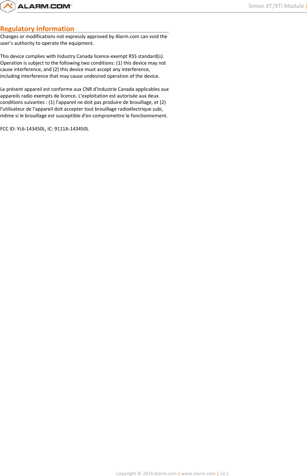   Copyright © 2014 Alarm.com | www.alarm.com | v3.1  2 Simon XT/XTi Module | Installation Guide  Regulatory Information                                                        Changes or modifications not expressly approved by Alarm.com can void the user’s authority to operate the equipment.  This device complies with Industry Canada licence-exempt RSS standard(s). Operation is subject to the following two conditions: (1) this device may not cause interference, and (2) this device must accept any interference, including interference that may cause undesired operation of the device.  Le présent appareil est conforme aux CNR d&apos;Industrie Canada applicables aux appareils radio exempts de licence. L&apos;exploitation est autorisée aux deux conditions suivantes : (1) l&apos;appareil ne doit pas produire de brouillage, et (2) l&apos;utilisateur de l&apos;appareil doit accepter tout brouillage radioélectrique subi, même si le brouillage est susceptible d&apos;en compromettre le fonctionnement.  FCC ID: YL6-143450L, IC: 9111A-143450L  
