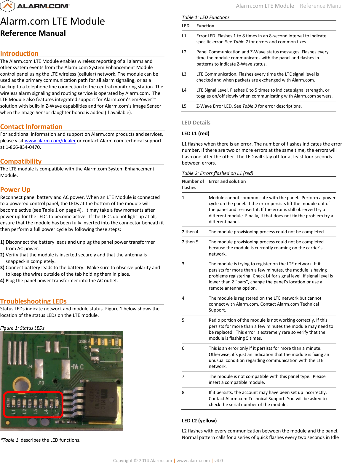   Copyright © 2014 Alarm.com | www.alarm.com | v4.0  1 Alarm.com LTE Module | Reference Manual Alarm.com LTE Module Reference Manual  Introduction                                                                            The Alarm.com LTE Module enables wireless reporting of all alarms and other system events from the Alarm.com System Enhancement Module control panel using the LTE wireless (cellular) network. The module can be used as the primary communication path for all alarm signaling, or as a backup to a telephone line connection to the central monitoring station. The wireless alarm signaling and routing service is operated by Alarm.com.  The LTE Module also features integrated support for Alarm.com’s emPower™ solution with built-in Z-Wave capabilities and for Alarm.com’s Image Sensor when the Image Sensor daughter board is added (if available).   Contact Information                                                              For additional information and support on Alarm.com products and services, please visit www.alarm.com/dealer or contact Alarm.com technical support at 1-866-834-0470.  Compatibility                                                                          The LTE module is compatible with the Alarm.com System Enhancement Module.    Power Up                                                                                 Reconnect panel battery and AC power. When an LTE Module is connected to a powered control panel, the LEDs at the bottom of the module will become active (see Table 1 on page 4).  It may take a few moments after power up for the LEDs to become active.  If the LEDs do not light up at all, ensure that the module has been fully inserted into the connector beneath it then perform a full power cycle by following these steps:  1) Disconnect the battery leads and unplug the panel power transformer from AC power. 2) Verify that the module is inserted securely and that the antenna is snapped-in completely. 3) Connect battery leads to the battery.  Make sure to observe polarity and to keep the wires outside of the tab holding them in place. 4) Plug the panel power transformer into the AC outlet.   Troubleshooting LEDs                                                           Status LEDs indicate network and module status. Figure 1 below shows the location of the status LEDs on the LTE module.  Figure 1: Status LEDs   *Table 1  describes the LED functions.  Table 1: LED Functions LED Function L1 Error LED. Flashes 1 to 8 times in an 8-second interval to indicate specific error. See Table 2 for errors and common fixes. L2 Panel Communication and Z-Wave status messages. Flashes every time the module communicates with the panel and flashes in patterns to indicate Z-Wave status. L3 LTE Communication. Flashes every time the LTE signal level is checked and when packets are exchanged with Alarm.com. L4 LTE Signal Level. Flashes 0 to 5 times to indicate signal strength, or toggles on/off slowly when communicating with Alarm.com servers. L5 Z-Wave Error LED. See Table 3 for error descriptions.  LED Details LED L1 (red) L1 flashes when there is an error. The number of flashes indicates the error number. If there are two or more errors at the same time, the errors will flash one after the other. The LED will stay off for at least four seconds between errors. Table 2: Errors flashed on L1 (red) Number of flashes Error and solution 1 Module cannot communicate with the panel.  Perform a power cycle on the panel. If the error persists lift the module out of the panel and re-insert it. If the error is still observed try a different module. Finally, if that does not fix the problem try a different panel. 2 then 4 The module provisioning process could not be completed. 2 then 5 The module provisioning process could not be completed because the module is currently roaming on the carrier’s network.   3 The module is trying to register on the LTE network. If it persists for more than a few minutes, the module is having problems registering. Check L4 for signal level. If signal level is lower than 2 “bars”, change the panel’s location or use a remote antenna option. 4 The module is registered on the LTE network but cannot connect with Alarm.com. Contact Alarm.com Technical Support. 5 Radio portion of the module is not working correctly. If this persists for more than a few minutes the module may need to be replaced.  This error is extremely rare so verify that the module is flashing 5 times.   6 This is an error only if it persists for more than a minute. Otherwise, it’s just an indication that the module is fixing an unusual condition regarding communication with the LTE network. 7 The module is not compatible with this panel type.  Please insert a compatible module.  8 If it persists, the account may have been set up incorrectly.  Contact Alarm.com Technical Support. You will be asked to check the serial number of the module. LED L2 (yellow) L2 flashes with every communication between the module and the panel. Normal pattern calls for a series of quick flashes every two seconds in Idle   