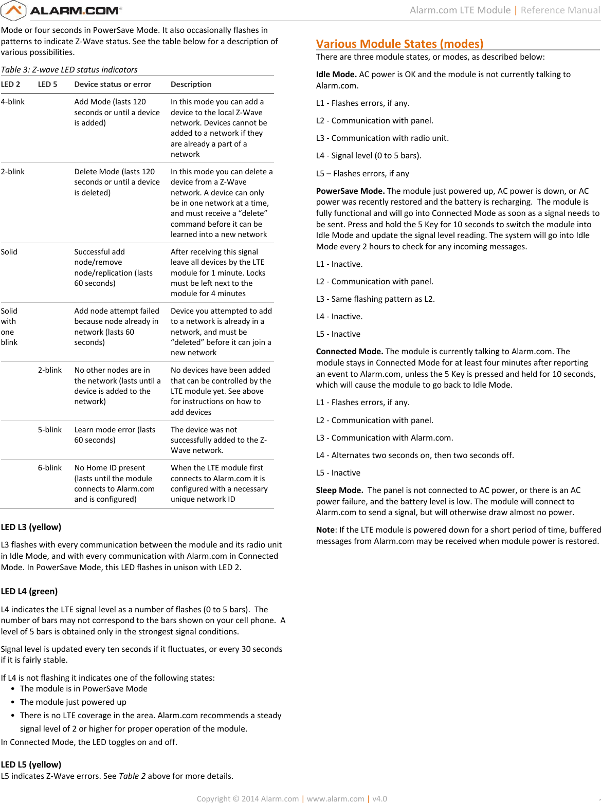   Copyright © 2014 Alarm.com | www.alarm.com | v4.0  2 Alarm.com LTE Module | Reference Manual Mode or four seconds in PowerSave Mode. It also occasionally flashes in patterns to indicate Z-Wave status. See the table below for a description of various possibilities. Table 3: Z-wave LED status indicators LED 2 LED 5 Device status or error Description 4-blink  Add Mode (lasts 120 seconds or until a device is added) In this mode you can add a device to the local Z-Wave network. Devices cannot be added to a network if they are already a part of a network 2-blink  Delete Mode (lasts 120 seconds or until a device is deleted) In this mode you can delete a device from a Z-Wave network. A device can only be in one network at a time, and must receive a “delete” command before it can be learned into a new network Solid  Successful add node/remove node/replication (lasts 60 seconds) After receiving this signal leave all devices by the LTE module for 1 minute. Locks must be left next to the module for 4 minutes Solid with one blink  Add node attempt failed because node already in network (lasts 60 seconds) Device you attempted to add to a network is already in a network, and must be “deleted” before it can join a new network  2-blink No other nodes are in the network (lasts until a device is added to the network) No devices have been added that can be controlled by the LTE module yet. See above for instructions on how to add devices  5-blink Learn mode error (lasts 60 seconds) The device was not successfully added to the Z-Wave network.  6-blink No Home ID present (lasts until the module connects to Alarm.com and is configured) When the LTE module first connects to Alarm.com it is configured with a necessary unique network ID LED L3 (yellow) L3 flashes with every communication between the module and its radio unit in Idle Mode, and with every communication with Alarm.com in Connected Mode. In PowerSave Mode, this LED flashes in unison with LED 2. LED L4 (green) L4 indicates the LTE signal level as a number of flashes (0 to 5 bars).  The number of bars may not correspond to the bars shown on your cell phone.  A level of 5 bars is obtained only in the strongest signal conditions.    Signal level is updated every ten seconds if it fluctuates, or every 30 seconds if it is fairly stable.  If L4 is not flashing it indicates one of the following states: • The module is in PowerSave Mode • The module just powered up • There is no LTE coverage in the area. Alarm.com recommends a steady signal level of 2 or higher for proper operation of the module. In Connected Mode, the LED toggles on and off.  LED L5 (yellow) L5 indicates Z-Wave errors. See Table 2 above for more details.  Various Module States (modes)                                         There are three module states, or modes, as described below: Idle Mode. AC power is OK and the module is not currently talking to Alarm.com. L1 - Flashes errors, if any. L2 - Communication with panel. L3 - Communication with radio unit. L4 - Signal level (0 to 5 bars). L5 – Flashes errors, if any PowerSave Mode. The module just powered up, AC power is down, or AC power was recently restored and the battery is recharging.  The module is fully functional and will go into Connected Mode as soon as a signal needs to be sent. Press and hold the 5 Key for 10 seconds to switch the module into Idle Mode and update the signal level reading. The system will go into Idle Mode every 2 hours to check for any incoming messages.   L1 - Inactive. L2 - Communication with panel. L3 - Same flashing pattern as L2. L4 - Inactive. L5 - Inactive Connected Mode. The module is currently talking to Alarm.com. The module stays in Connected Mode for at least four minutes after reporting an event to Alarm.com, unless the 5 Key is pressed and held for 10 seconds, which will cause the module to go back to Idle Mode. L1 - Flashes errors, if any. L2 - Communication with panel. L3 - Communication with Alarm.com. L4 - Alternates two seconds on, then two seconds off. L5 - Inactive Sleep Mode.  The panel is not connected to AC power, or there is an AC power failure, and the battery level is low. The module will connect to Alarm.com to send a signal, but will otherwise draw almost no power.   Note: If the LTE module is powered down for a short period of time, buffered messages from Alarm.com may be received when module power is restored.     