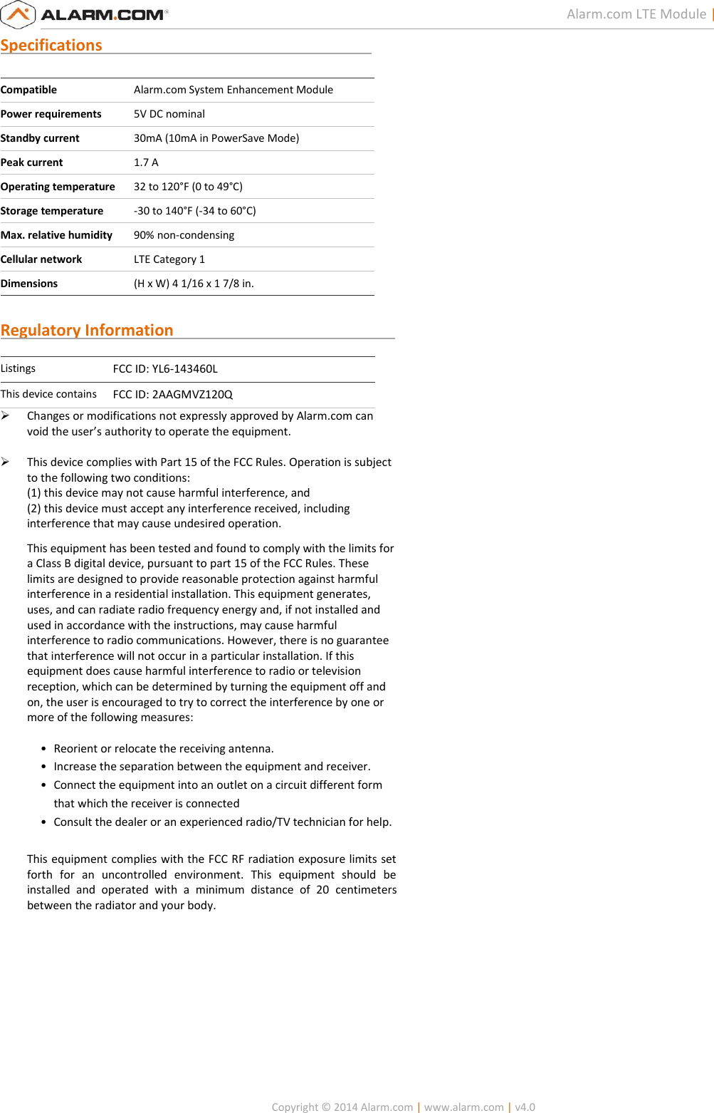   Copyright © 2014 Alarm.com | www.alarm.com | v4.0  3 Alarm.com LTE Module | Reference Manual Specifications                                                                     Compatible Alarm.com System Enhancement Module Power requirements 5V DC nominal Standby current 30mA (10mA in PowerSave Mode) Peak current 1.7 A Operating temperature 32 to 120°F (0 to 49°C) Storage temperature -30 to 140°F (-34 to 60°C) Max. relative humidity 90% non-condensing Cellular network LTE Category 1 Dimensions (H x W) 4 1/16 x 1 7/8 in.  Regulatory Information                                                         Listings FCC ID: YL6-143460L This device contains FCC ID: 2AAGMVZ120Q  Changes or modifications not expressly approved by Alarm.com can void the user’s authority to operate the equipment.   This device complies with Part 15 of the FCC Rules. Operation is subject to the following two conditions: (1) this device may not cause harmful interference, and (2) this device must accept any interference received, including interference that may cause undesired operation. This equipment has been tested and found to comply with the limits for a Class B digital device, pursuant to part 15 of the FCC Rules. These limits are designed to provide reasonable protection against harmful interference in a residential installation. This equipment generates, uses, and can radiate radio frequency energy and, if not installed and used in accordance with the instructions, may cause harmful interference to radio communications. However, there is no guarantee that interference will not occur in a particular installation. If this equipment does cause harmful interference to radio or television reception, which can be determined by turning the equipment off and on, the user is encouraged to try to correct the interference by one or more of the following measures:   • Reorient or relocate the receiving antenna.  • Increase the separation between the equipment and receiver.  • Connect the equipment into an outlet on a circuit different form that which the receiver is connected  • Consult the dealer or an experienced radio/TV technician for help.   This equipment complies with the FCC RF radiation exposure limits set forth  for  an  uncontrolled  environment.  This  equipment  should  be installed  and  operated  with  a  minimum  distance  of  20  centimeters between the radiator and your body.        