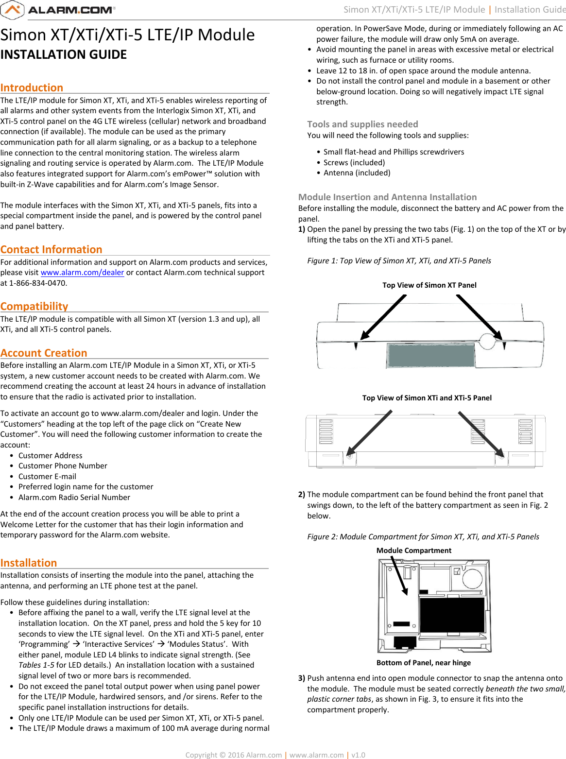   Copyright © 2016 Alarm.com | www.alarm.com | v1.0  1 Simon XT/XTi/XTi-5 LTE/IP Module | Installation Guide Simon XT/XTi/XTi-5 LTE/IP Module INSTALLATION GUIDE  Introduction                                                                            The LTE/IP module for Simon XT, XTi, and XTi-5 enables wireless reporting of all alarms and other system events from the Interlogix Simon XT, XTi, and XTi-5 control panel on the 4G LTE wireless (cellular) network and broadband connection (if available). The module can be used as the primary communication path for all alarm signaling, or as a backup to a telephone line connection to the central monitoring station. The wireless alarm signaling and routing service is operated by Alarm.com.  The LTE/IP Module also features integrated support for Alarm.com’s emPower™ solution with built-in Z-Wave capabilities and for Alarm.com’s Image Sensor.   The module interfaces with the Simon XT, XTi, and XTi-5 panels, fits into a special compartment inside the panel, and is powered by the control panel and panel battery.  Contact Information                                                              For additional information and support on Alarm.com products and services, please visit www.alarm.com/dealer or contact Alarm.com technical support at 1-866-834-0470.  Compatibility                                                                          The LTE/IP module is compatible with all Simon XT (version 1.3 and up), all XTi, and all XTi-5 control panels.    Account Creation                                                                   Before installing an Alarm.com LTE/IP Module in a Simon XT, XTi, or XTi-5 system, a new customer account needs to be created with Alarm.com. We recommend creating the account at least 24 hours in advance of installation to ensure that the radio is activated prior to installation. To activate an account go to www.alarm.com/dealer and login. Under the “Customers” heading at the top left of the page click on “Create New Customer”. You will need the following customer information to create the account: • Customer Address • Customer Phone Number • Customer E-mail • Preferred login name for the customer  • Alarm.com Radio Serial Number At the end of the account creation process you will be able to print a Welcome Letter for the customer that has their login information and temporary password for the Alarm.com website.  Installation                                                                              Installation consists of inserting the module into the panel, attaching the antenna, and performing an LTE phone test at the panel.   Follow these guidelines during installation: • Before affixing the panel to a wall, verify the LTE signal level at the installation location.  On the XT panel, press and hold the 5 key for 10 seconds to view the LTE signal level.  On the XTi and XTi-5 panel, enter ‘Programming’  ‘Interactive Services’  ‘Modules Status’.  With either panel, module LED L4 blinks to indicate signal strength. (See Tables 1-5 for LED details.)  An installation location with a sustained signal level of two or more bars is recommended. • Do not exceed the panel total output power when using panel power for the LTE/IP Module, hardwired sensors, and /or sirens. Refer to the specific panel installation instructions for details. • Only one LTE/IP Module can be used per Simon XT, XTi, or XTi-5 panel. • The LTE/IP Module draws a maximum of 100 mA average during normal operation. In PowerSave Mode, during or immediately following an AC power failure, the module will draw only 5mA on average. • Avoid mounting the panel in areas with excessive metal or electrical wiring, such as furnace or utility rooms. • Leave 12 to 18 in. of open space around the module antenna. • Do not install the control panel and module in a basement or other below-ground location. Doing so will negatively impact LTE signal strength.  Tools and supplies needed You will need the following tools and supplies: • Small flat-head and Phillips screwdrivers • Screws (included) • Antenna (included)  Module Insertion and Antenna Installation Before installing the module, disconnect the battery and AC power from the panel.  1) Open the panel by pressing the two tabs (Fig. 1) on the top of the XT or by lifting the tabs on the XTi and XTi-5 panel.   Figure 1: Top View of Simon XT, XTi, and XTi-5 Panels    2) The module compartment can be found behind the front panel that swings down, to the left of the battery compartment as seen in Fig. 2 below.   Figure 2: Module Compartment for Simon XT, XTi, and XTi-5 Panels  3) Push antenna end into open module connector to snap the antenna onto the module.  The module must be seated correctly beneath the two small, plastic corner tabs, as shown in Fig. 3, to ensure it fits into the compartment properly.  Top View of Simon XTi and XTi-5 Panel   Module Compartment Bottom of Panel, near hinge Top View of Simon XT Panel  