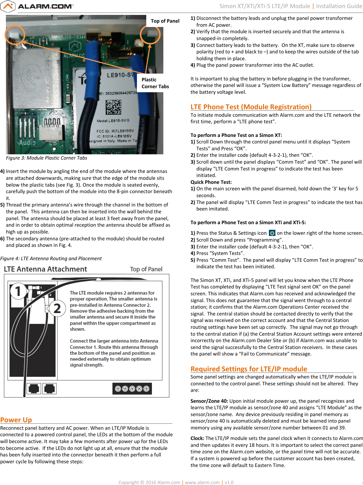   Copyright © 2016 Alarm.com | www.alarm.com | v1.0  2 Simon XT/XTi/XTi-5 LTE/IP Module | Installation Guide Figure 3: Module Plastic Corner Tabs  4) Insert the module by angling the end of the module where the antennas are attached downwards, making sure that the edge of the module sits below the plastic tabs (see Fig. 3). Once the module is seated evenly, carefully push the bottom of the module into the 8-pin connector beneath it.  5) Thread the primary antenna’s wire through the channel in the bottom of the panel.  This antenna can then be inserted into the wall behind the panel. The antenna should be placed at least 3 feet away from the panel, and in order to obtain optimal reception the antenna should be affixed as high up as possible. 6) The secondary antenna (pre-attached to the module) should be routed and placed as shown in Fig. 4.  Figure 4: LTE Antenna Routing and Placement    Power Up                                                                                 Reconnect panel battery and AC power. When an LTE/IP Module is connected to a powered control panel, the LEDs at the bottom of the module will become active. It may take a few moments after power up for the LEDs to become active.  If the LEDs do not light up at all, ensure that the module has been fully inserted into the connector beneath it then perform a full power cycle by following these steps:  1) Disconnect the battery leads and unplug the panel power transformer from AC power. 2) Verify that the module is inserted securely and that the antenna is snapped-in completely. 3) Connect battery leads to the battery.  On the XT, make sure to observe polarity (red to + and black to –) and to keep the wires outside of the tab holding them in place. 4) Plug the panel power transformer into the AC outlet.  It is important to plug the battery in before plugging in the transformer, otherwise the panel will issue a “System Low Battery” message regardless of the battery voltage level.   LTE Phone Test (Module Registration)                          To initiate module communication with Alarm.com and the LTE network the first time, perform a “LTE phone test”.  To perform a Phone Test on a Simon XT: 1) Scroll Down through the control panel menu until it displays “System Tests” and Press “OK”. 2) Enter the installer code (default 4-3-2-1), then “OK”. 3) Scroll down until the panel displays “Comm Test” and “OK”. The panel will display “LTE Comm Test in progress” to indicate the test has been initiated. Quick Phone Test: 1) On the main screen with the panel disarmed, hold down the ‘3’ key for 5 seconds. 2) The panel will display “LTE Comm Test in progress” to indicate the test has been imitated.  To perform a Phone Test on a Simon XTi and XTi-5: 1) Press the Status &amp; Settings icon    on the lower right of the home screen. 2) Scroll Down and press “Programming”. 3) Enter the installer code (default 4-3-2-1), then “OK”. 4) Press “System Tests”. 5) Press “Comm Test”.  The panel will display “LTE Comm Test in progress” to indicate the test has been initiated.  The Simon XT, XTi, and XTi-5 panel will let you know when the LTE Phone Test has completed by displaying “LTE Test signal sent OK” on the panel screen. This indicates that Alarm.com has received and acknowledged the signal. This does not guarantee that the signal went through to a central station; it confirms that the Alarm.com Operations Center received the signal.  The central station should be contacted directly to verify that the signal was received on the correct account and that the Central Station routing settings have been set up correctly.  The signal may not go through to the central station if (a) the Central Station Account settings were entered incorrectly on the Alarm.com Dealer Site or (b) if Alarm.com was unable to send the signal successfully to the Central Station receivers.  In these cases the panel will show a “Fail to Communicate” message.    Required Settings for LTE/IP module                  Some panel settings are changed automatically when the LTE/IP module is connected to the control panel. These settings should not be altered.  They are: Sensor/Zone 40: Upon initial module power up, the panel recognizes and learns the LTE/IP module as sensor/zone 40 and assigns “LTE Module” as the sensor/zone name.  Any device previously residing in panel memory as sensor/zone 40 is automatically deleted and must be learned into panel memory using any available sensor/zone number between 01 and 39. Clock: The LTE/IP module sets the panel clock when it connects to Alarm.com and then updates it every 18 hours. It is important to select the correct panel time zone on the Alarm.com website, or the panel time will not be accurate. If a system is powered up before the customer account has been created, the time zone will default to Eastern Time. Top of Panel Plastic Corner Tabs 