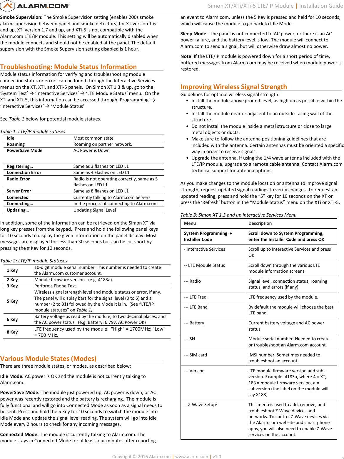   Copyright © 2016 Alarm.com | www.alarm.com | v1.0  3 Simon XT/XTi/XTi-5 LTE/IP Module | Installation Guide Smoke Supervision: The Smoke Supervision setting (enables 200s smoke alarm supervision between panel and smoke detectors) for XT version 1.6 and up, XTi version 1.7 and up, and XTi-5 is not compatible with the Alarm.com LTE/IP module. This setting will be automatically disabled when the module connects and should not be enabled at the panel. The default supervision with the Smoke Supervision setting disabled is 1 hour.  Troubleshooting: Module Status Information                  Module status information for verifying and troubleshooting module connection status or errors can be found through the Interactive Services menus on the XT, XTi, and XTi-5 panels.  On Simon XT 1.3 &amp; up, go to the ‘System Test’ → ‘Interactive Services’ → ‘LTE Module Status’ menu.  On the XTi and XTi-5, this information can be accessed through ‘Programming’ → ‘Interactive Services’ → ‘Module Status’.   See Table 1 below for potential module statues.    Table 1: LTE/IP module satuses Idle Most common state Roaming Roaming on partner network. PowerSave Mode AC Power is Down Registering… Same as 3 flashes on LED L1 Connection Error Same as 4 Flashes on LED L1 Radio Error Radio is not operating correctly, same as 5 flashes on LED L1 Server Error Same as 8 flashes on LED L1 Connected Currently talking to Alarm.com Servers Connecting… In the process of connecting to Alarm.com Updating… Updating Signal Level  In addition, some of the information can be retrieved on the Simon XT via long key presses from the keypad.  Press and hold the following panel keys for 10 seconds to display the given information on the panel display. Most messages are displayed for less than 30 seconds but can be cut short by pressing the # Key for 10 seconds.   Table 2: LTE/IP module Statuses 1 Key 10-digit module serial number. This number is needed to create the Alarm.com customer account. 2 Key Module firmware version.  (e.g. 4183a) 3 Key Performs Phone Test  5 Key Wireless signal strength level and module status or error, if any. The panel will display bars for the signal level (0 to 5) and a number (2 to 31) followed by the Mode it is in.  (See “LTE/IP module statuses” on Table 1).   6 Key Battery voltage as read by the module, to two decimal places, and the AC power status.  (e.g. Battery: 6.79v, AC Power OK) 8 Key LTE frequency used by the module:  &quot;High&quot; = 1700MHz; &quot;Low&quot; = 700 MHz.    Various Module States (Modes)                                         There are three module states, or modes, as described below: Idle Mode. AC power is OK and the module is not currently talking to Alarm.com. PowerSave Mode. The module just powered up, AC power is down, or AC power was recently restored and the battery is recharging.  The module is fully functional and will go into Connected Mode as soon as a signal needs to be sent. Press and hold the 5 Key for 10 seconds to switch the module into Idle Mode and update the signal level reading. The system will go into Idle Mode every 2 hours to check for any incoming messages.   Connected Mode. The module is currently talking to Alarm.com. The module stays in Connected Mode for at least four minutes after reporting an event to Alarm.com, unless the 5 Key is pressed and held for 10 seconds, which will cause the module to go back to Idle Mode. Sleep Mode.  The panel is not connected to AC power, or there is an AC power failure, and the battery level is low. The module will connect to Alarm.com to send a signal, but will otherwise draw almost no power.   Note: If the LTE/IP module is powered down for a short period of time, buffered messages from Alarm.com may be received when module power is restored.  Improving Wireless Signal Strength                                  Guidelines for optimal wireless signal strength: • Install the module above ground level, as high up as possible within the structure. • Install the module near or adjacent to an outside-facing wall of the structure. • Do not install the module inside a metal structure or close to large metal objects or ducts. • Make sure to follow the antenna positioning guidelines that are included with the antenna. Certain antennas must be oriented a specific way in order to receive signals. • Upgrade the antenna. If using the 1/4 wave antenna included with the LTE/IP module, upgrade to a remote cable antenna. Contact Alarm.com technical support for antenna options.  As you make changes to the module location or antenna to improve signal strength, request updated signal readings to verify changes. To request an updated reading, press and hold the “5” key for 10 seconds on the XT or press the ‘Refresh’ button in the “Module Status” menu on the XTi or XTi-5.  Table 3: Simon XT 1.3 and up Interactive Services Menu Menu Description System Programming  + Installer Code Scroll down to System Programming, enter the Installer Code and press OK - Interactive Services Scroll up to Interactive Services and press OK -- LTE Module Status Scroll down through the various LTE module information screens  --- Radio Signal level, connection status, roaming status, and errors (if any) --- LTE Freq. LTE frequency used by the module.  --- LTE Band  By default the module will choose the best LTE band.  --- Battery Current battery voltage and AC power status --- SN Module serial number. Needed to create or troubleshoot an Alarm.com account. --- SIM card  IMSI number. Sometimes needed to troubleshoot an account --- Version LTE module firmware version and sub-version. Example: 4183a, where 4 = XT, 183 = module firmware version, a = subversion (the label on the module will say X183) -- Z-Wave Setup2 This menu is used to add, remove, and troubleshoot Z-Wave devices and networks. To control Z-Wave devices via the Alarm.com website and smart phone apps, you will also need to enable Z-Wave services on the account.  