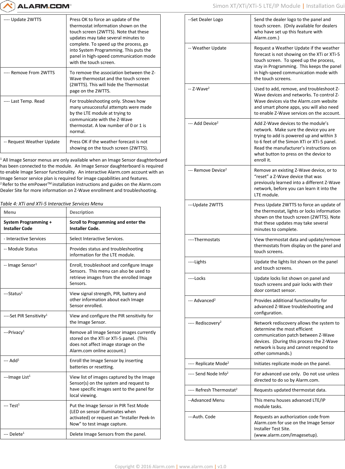   Copyright © 2016 Alarm.com | www.alarm.com | v1.0  5 Simon XT/XTi/XTi-5 LTE/IP Module | Installation Guide ---- Update 2WTTS Press OK to force an update of the thermostat information shown on the touch screen (2WTTS). Note that these updates may take several minutes to complete. To speed up the process, go into System Programming. This puts the panel in high-speed communication mode with the touch screen.  ---- Remove From 2WTTS To remove the association between the Z-Wave thermostat and the touch screen (2WTTS). This will hide the Thermostat page on the 2WTTS. ---- Last Temp. Read For troubleshooting only. Shows how many unsuccessful attempts were made by the LTE module at trying to communicate with the Z-Wave thermostat. A low number of 0 or 1 is normal. -- Request Weather Update Press OK if the weather forecast is not showing on the touch screen (2WTTS).  1 All Image Sensor menus are only available when an Image Sensor daughterboard has been connected to the module.  An Image Sensor daughterboard is required to enable Image Sensor functionality.  An interactive Alarm.com account with an Image Sensor service plan is required for image capabilities and features.  2 Refer to the emPowerTM installation instructions and guides on the Alarm.com Dealer Site for more information on Z-Wave enrollment and troubleshooting.  Table 4: XTi and XTi-5 Interactive Services Menu Menu Description System Programming + Installer Code  Scroll to Programming and enter the Installer Code. - Interactive Services  Select Interactive Services. -- Module Status  Provides status and troubleshooting information for the LTE module. -- Image Sensor1  Enroll, troubleshoot and configure Image Sensors.  This menu can also be used to retrieve images from the enrolled Image Sensors. ---Status1 View signal strength, PIR, battery and other information about each Image Sensor enrolled. ----Set PIR Sensitivity1 View and configure the PIR sensitivity for the Image Sensor. ---Privacy1 Remove all Image Sensor images currently stored on the XTi or XTi-5 panel.  (This does not affect image storage on the Alarm.com online account.) --- Add1 Enroll the Image Sensor by inserting batteries or resetting. ---Image List1 View list of images captured by the Image Sensor(s) on the system and request to have specific images sent to the panel for local viewing. --- Test1 Put the Image Sensor in PIR Test Mode (LED on sensor illuminates when activated) or request an “Installer Peek-In Now” to test image capture. --- Delete1 Delete Image Sensors from the panel. --Set Dealer Logo Send the dealer logo to the panel and touch screen.  (Only available for dealers who have set up this feature with Alarm.com.) -- Weather Update  Request a Weather Update if the weather forecast is not showing on the XTi or XTi-5 touch screen.  To speed up the process, stay in Programming.  This keeps the panel in high-speed communication mode with the touch screens. -- Z-Wave2  Used to add, remove, and troubleshoot Z-Wave devices and networks. To control Z-Wave devices via the Alarm.com website and smart phone apps, you will also need to enable Z-Wave services on the account. --- Add Device2 Add Z-Wave devices to the module’s network.  Make sure the device you are trying to add is powered up and within 3 to 6 feet of the Simon XTi or XTi-5 panel. Read the manufacturer’s instructions on what button to press on the device to enroll it. --- Remove Device2 Remove an existing Z-Wave device, or to “reset” a Z-Wave device that was previously learned into a different Z-Wave network, before you can learn it into the LTE module. ---Update 2WTTS Press Update 2WTTS to force an update of the thermostat, lights or locks information shown on the touch screen (2WTTS). Note that these updates may take several minutes to complete.  ----Thermostats View thermostat data and update/remove thermostats from display on the panel and touch screens. ----Lights Update the lights list shown on the panel and touch screens. ----Locks Update locks list shown on panel and touch screens and pair locks with their door contact sensor. --- Advanced2 Provides additional functionality for advanced Z-Wave troubleshooting and configuration.   ---- Rediscovery2 Network rediscovery allows the system to determine the most efficient communication patch between Z-Wave devices.  (During this process the Z-Wave network is busy and cannot respond to other commands.) ---- Replicate Mode2 Initiates replicate mode on the panel. ---- Send Node Info2 For advanced use only.  Do not use unless directed to do so by Alarm.com. ---- Refresh Thermostat2 Requests updated thermostat data. --Advanced Menu This menu houses advanced LTE/IP module tasks. ---Auth. Code Requests an authorization code from Alarm.com for use on the Image Sensor Installer Test Site. (www.alarm.com/imagesetup). 