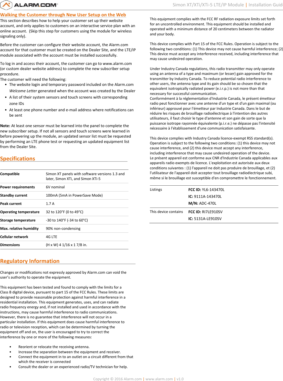   Copyright © 2016 Alarm.com | www.alarm.com | v1.0  7 Simon XT/XTi/XTi-5 LTE/IP Module | Installation Guide Walking the Customer through New User Setup on the Web  This section describes how to help your customer set up their website account, and only applies to customers on an interactive service plan with an online account.  (Skip this step for customers using the module for wireless signaling only).  Before the customer can configure their website account, the Alarm.com account for that customer must be created on the Dealer Site, and the LTE/IP module associated with the account must be installed successfully. To log in and access their account, the customer can go to www.alarm.com (or custom dealer website address) to complete the new subscriber setup procedure.  The customer will need the following: • The website login and temporary password included on the Alarm.com Welcome Letter generated when the account was created by the Dealer • A list of their system sensors and touch screens with corresponding zone IDs • At least one phone number and e-mail address where notifications can be sent  Note: At least one sensor must be learned into the panel to complete the new subscriber setup. If not all sensors and touch screens were learned in before powering up the module, an updated sensor list must be requested by performing an LTE phone test or requesting an updated equipment list from the Dealer Site.  Specifications                                                                     Compatible Simon XT panels with software versions 1.3 and later, Simon XTi, and Simon XTi-5 Power requirements 6V nominal Standby current 100mA (5mA in PowerSave Mode) Peak current 1.7 A Operating temperature 32 to 120°F (0 to 49°C) Storage temperature -30 to 140°F (-34 to 60°C) Max. relative humidity 90% non-condensing Cellular network 4G LTE Dimensions (H x W) 4 1/16 x 1 7/8 in.  Regulatory Information                                                         Changes or modifications not expressly approved by Alarm.com can void the  user’s authority to operate the equipment.   This equipment has been tested and found to comply with the limits for a  Class B digital device, pursuant to part 15 of the FCC Rules. These limits are  designed to provide reasonable protection against harmful interference in a  residential installation. This equipment generates, uses, and can radiate  radio frequency energy and, if not installed and used in accordance with the  instructions, may cause harmful interference to radio communications.  However, there is no guarantee that interference will not occur in a  particular installation. If this equipment does cause harmful interference to  radio or television reception, which can be determined by turning the  equipment off and on, the user is encouraged to try to correct the  interference by one or more of the following measures:   • Reorient or relocate the receiving antenna.  • Increase the separation between the equipment and receiver.  • Connect the equipment in to an outlet on a circuit different from that which the receiver is connected  • Consult the dealer or an experienced radio/TV technician for help.    This equipment complies with the FCC RF radiation exposure limits set forth  for an uncontrolled environment. This equipment should be installed and  operated with a minimum distance of 20 centimeters between the radiator  and your body.   This device complies with Part 15 of the FCC Rules. Operation is subject to the following two conditions: (1) This device may not cause harmful interference; (2) This device must accept any interference received, including interference that may cause undesired operation.  Under Industry Canada regulations, this radio transmitter may only operate  using an antenna of a type and maximum (or lesser) gain approved for the  transmitter by Industry Canada. To reduce potential radio interference to  other users, the antenna type and its gain should be so chosen that the  equivalent isotropically radiated power (e.i.r.p.) is not more than that  necessary for successful communication.  Conformément à la réglementation d&apos;Industrie Canada, le présent émetteur  radio peut fonctionner avec une antenne d&apos;un type et d&apos;un gain maximal (ou  inférieur) approuvé pour l&apos;émetteur par Industrie Canada. Dans le but de  réduire les risques de brouillage radioélectrique à l&apos;intention des autres  utilisateurs, il faut choisir le type d&apos;antenne et son gain de sorte que la  puissance isotrope rayonnée équivalente (p.i.r.e.) ne dépasse pas l&apos;intensité  nécessaire à l&apos;établissement d&apos;une communication satisfaisante.    This device complies with Industry Canada licence-exempt RSS standard(s).  Operation is subject to the following two conditions: (1) this device may not  cause interference, and (2) this device must accept any interference,  including interference that may cause undesired operation of the device.  Le présent appareil est conforme aux CNR d&apos;Industrie Canada applicables aux  appareils radio exempts de licence. L&apos;exploitation est autorisée aux deux  conditions suivantes : (1) l&apos;appareil ne doit pas produire de brouillage, et (2)  l&apos;utilisateur de l&apos;appareil doit accepter tout brouillage radioélectrique subi,  même si le brouillage est susceptible d&apos;en compromettre le fonctionnement.  Listings FCC ID: YL6-143470L IC: 9111A-143470L  M/N: ADC-470L This device contains FCC ID: RI7LE910SV IC: 5131A-LE910SV  