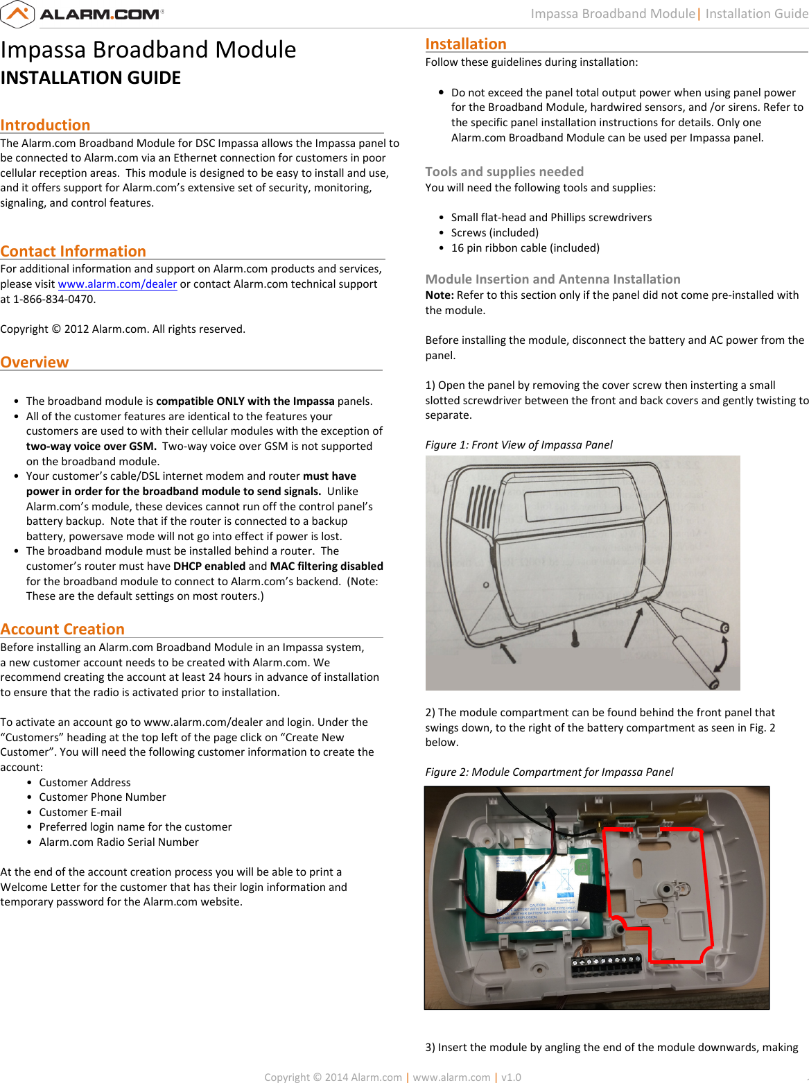   Copyright © 2014 Alarm.com | www.alarm.com | v1.0  1 Impassa Broadband Module| Installation Guide Impassa Broadband Module INSTALLATION GUIDE  Introduction                                                                            The Alarm.com Broadband Module for DSC Impassa allows the Impassa panel to be connected to Alarm.com via an Ethernet connection for customers in poor cellular reception areas.  This module is designed to be easy to install and use, and it offers support for Alarm.com’s extensive set of security, monitoring, signaling, and control features.     Contact Information                                                              For additional information and support on Alarm.com products and services, please visit www.alarm.com/dealer or contact Alarm.com technical support at 1-866-834-0470.  Copyright © 2012 Alarm.com. All rights reserved.  Overview                                                                                  • The broadband module is compatible ONLY with the Impassa panels.   • All of the customer features are identical to the features your customers are used to with their cellular modules with the exception of two-way voice over GSM.  Two-way voice over GSM is not supported on the broadband module. • Your customer’s cable/DSL internet modem and router must have power in order for the broadband module to send signals.  Unlike Alarm.com’s module, these devices cannot run off the control panel’s battery backup.  Note that if the router is connected to a backup battery, powersave mode will not go into effect if power is lost. • The broadband module must be installed behind a router.  The customer’s router must have DHCP enabled and MAC filtering disabled for the broadband module to connect to Alarm.com’s backend.  (Note: These are the default settings on most routers.)  Account Creation                                                                   Before installing an Alarm.com Broadband Module in an Impassa system,  a new customer account needs to be created with Alarm.com. We  recommend creating the account at least 24 hours in advance of installation  to ensure that the radio is activated prior to installation.   To activate an account go to www.alarm.com/dealer and login. Under the  “Customers” heading at the top left of the page click on “Create New  Customer”. You will need the following customer information to create the  account:  • Customer Address  • Customer Phone Number  • Customer E-mail  • Preferred login name for the customer  • Alarm.com Radio Serial Number   At the end of the account creation process you will be able to print a  Welcome Letter for the customer that has their login information and  temporary password for the Alarm.com website.         Installation                                                                              Follow these guidelines during installation:   • Do not exceed the panel total output power when using panel power for the Broadband Module, hardwired sensors, and /or sirens. Refer to the specific panel installation instructions for details. Only one Alarm.com Broadband Module can be used per Impassa panel.   Tools and supplies needed  You will need the following tools and supplies:   • Small flat-head and Phillips screwdrivers  • Screws (included)  • 16 pin ribbon cable (included)    Module Insertion and Antenna Installation  Note: Refer to this section only if the panel did not come pre-installed with the module.  Before installing the module, disconnect the battery and AC power from the  panel.   1) Open the panel by removing the cover screw then insterting a small slotted screwdriver between the front and back covers and gently twisting to separate.    Figure 1: Front View of Impassa Panel     2) The module compartment can be found behind the front panel that  swings down, to the right of the battery compartment as seen in Fig. 2  below.    Figure 2: Module Compartment for Impassa Panel      3) Insert the module by angling the end of the module downwards, making 