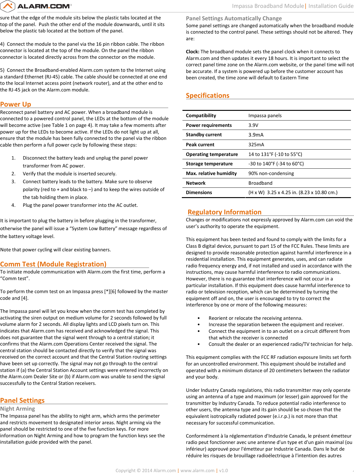   Copyright © 2014 Alarm.com | www.alarm.com | v1.0  2 Impassa Broadband Module| Installation Guide sure that the edge of the module sits below the plastic tabs located at the top of the panel.  Push the other end of the module downwards, until it sits below the plastic tab located at the bottom of the panel.  4)  Connect the module to the panel via the 16 pin ribbon cable. The ribbon connector is located at the top of the module. On the panel the ribbon connector is located directly across from the connector on the module.  5)  Connect the Broadband-enabled Alarm.com system to the Internet using a standard Ethernet (RJ-45) cable. The cable should be connected at one end to the local Internet access point (network router), and at the other end to the RJ-45 jack on the Alarm.com module.   Power Up                                                                                 Reconnect panel battery and AC power. When a broadband module is connected to a powered control panel, the LEDs at the bottom of the module will become active (see Table 1 on page 4). It may take a few moments after power up for the LEDs to become active. If the LEDs do not light up at all, ensure that the module has been fully connected to the panel via the ribbon cable then perform a full power cycle by following these steps:  1. Disconnect the battery leads and unplug the panel power transformer from AC power.  2. Verify that the module is inserted securely. 3. Connect battery leads to the battery. Make sure to observe polarity (red to + and black to –) and to keep the wires outside of the tab holding them in place.  4. Plug the panel power transformer into the AC outlet.    It is important to plug the battery in before plugging in the transformer, otherwise the panel will issue a “System Low Battery” message regardless of  the battery voltage level.  Note that power cycling will clear existing banners.  Comm Test (Module Registration)                          To initiate module communication with Alarm.com the first time, perform a “Comm test”.  To perform the comm test on an Impassa press [*][6] followed by the master code and [4].   The Impassa panel will let you know when the comm test has completed by activating the siren output on medium volume for 2 seconds followed by full volume alarm for 2 seconds. All display lights and LCD pixels turn on. This indicates that Alarm.com has received and acknowledged the signal. This does not guarantee that the signal went through to a central station; it confirms that the Alarm.com Operations Center received the signal. The central station should be contacted directly to verify that the signal was received on the correct account and that the Central Station routing settings have been set up correctly. The signal may not go through to the central station if (a) the Central Station Account settings were entered incorrectly on the Alarm.com Dealer Site or (b) if Alarm.com was unable to send the signal successfully to the Central Station receivers.   Panel Settings                                                                         Night Arming The Impassa panel has the ability to night arm, which arms the perimeter and restricts movement to designated interior areas. Night arming via the panel should be restricted to one of the five function keys. For more information on Night Arming and how to program the function keys see the installation guide provided with the panel.   Panel Settings Automatically Change Some panel settings are changed automatically when the broadband module is connected to the control panel. These settings should not be altered. They  are:   Clock: The broadband module sets the panel clock when it connects to Alarm.com and then updates it every 18 hours. It is important to select the correct panel time zone on the Alarm.com website, or the panel time will not be accurate. If a system is powered up before the customer account has been created, the time zone will default to Eastern Time  Specifications                                                                           Compatibility Impassa panels  Power requirements 3.9V Standby current 3.9mA Peak current 325mA Operating temperature 14 to 131°F (-10 to 55°C) Storage temperature -30 to 140°F (-34 to 60°C) Max. relative humidity 90% non-condensing Network Broadband Dimensions (H x W)  3.25 x 4.25 in. (8.23 x 10.80 cm.)   Regulatory Information                                                       Changes or modifications not expressly approved by Alarm.com can void the  user’s authority to operate the equipment.   This equipment has been tested and found to comply with the limits for a  Class B digital device, pursuant to part 15 of the FCC Rules. These limits are  designed to provide reasonable protection against harmful interference in a  residential installation. This equipment generates, uses, and can radiate  radio frequency energy and, if not installed and used in accordance with the  instructions, may cause harmful interference to radio communications.  However, there is no guarantee that interference will not occur in a  particular installation. If this equipment does cause harmful interference to  radio or television reception, which can be determined by turning the  equipment off and on, the user is encouraged to try to correct the  interference by one or more of the following measures:   • Reorient or relocate the receiving antenna.  • Increase the separation between the equipment and receiver.  • Connect the equipment in to an outlet on a circuit different from that which the receiver is connected  • Consult the dealer or an experienced radio/TV technician for help.    This equipment complies with the FCC RF radiation exposure limits set forth  for an uncontrolled environment. This equipment should be installed and  operated with a minimum distance of 20 centimeters between the radiator  and your body.    Under Industry Canada regulations, this radio transmitter may only operate  using an antenna of a type and maximum (or lesser) gain approved for the  transmitter by Industry Canada. To reduce potential radio interference to  other users, the antenna type and its gain should be so chosen that the  equivalent isotropically radiated power (e.i.r.p.) is not more than that  necessary for successful communication.   Conformément à la réglementation d&apos;Industrie Canada, le présent émetteur  radio peut fonctionner avec une antenne d&apos;un type et d&apos;un gain maximal (ou  inférieur) approuvé pour l&apos;émetteur par Industrie Canada. Dans le but de  réduire les risques de brouillage radioélectrique à l&apos;intention des autres  