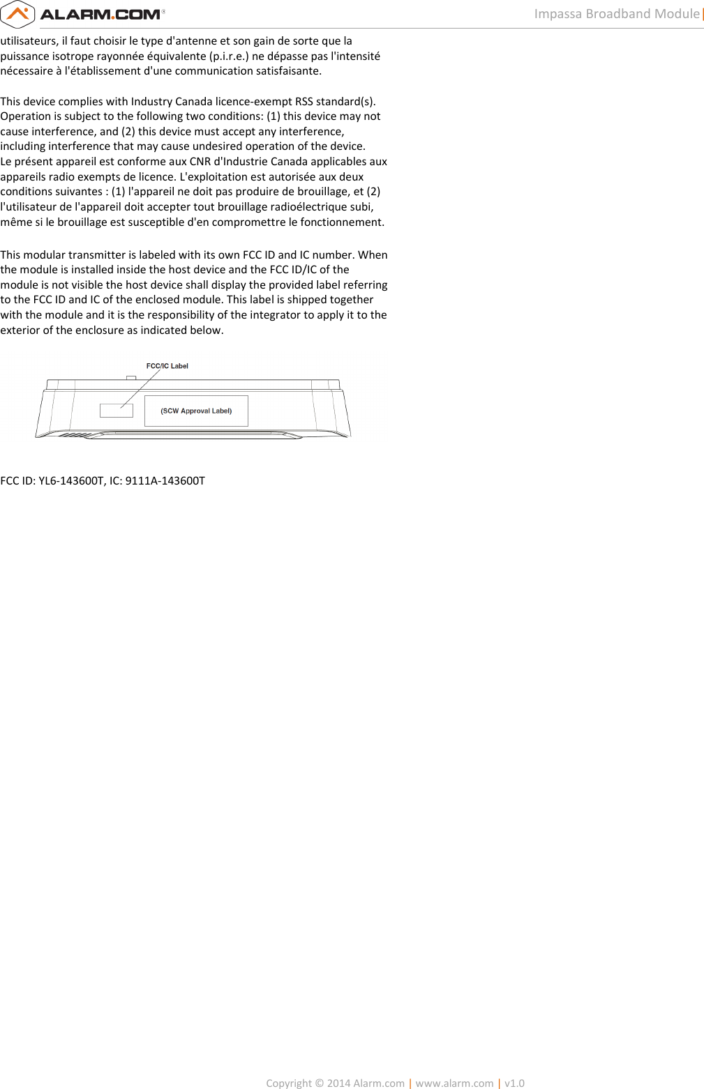   Copyright © 2014 Alarm.com | www.alarm.com | v1.0  3 Impassa Broadband Module| Installation Guide utilisateurs, il faut choisir le type d&apos;antenne et son gain de sorte que la  puissance isotrope rayonnée équivalente (p.i.r.e.) ne dépasse pas l&apos;intensité  nécessaire à l&apos;établissement d&apos;une communication satisfaisante.    This device complies with Industry Canada licence-exempt RSS standard(s).  Operation is subject to the following two conditions: (1) this device may not  cause interference, and (2) this device must accept any interference,  including interference that may cause undesired operation of the device.  Le présent appareil est conforme aux CNR d&apos;Industrie Canada applicables aux  appareils radio exempts de licence. L&apos;exploitation est autorisée aux deux  conditions suivantes : (1) l&apos;appareil ne doit pas produire de brouillage, et (2)  l&apos;utilisateur de l&apos;appareil doit accepter tout brouillage radioélectrique subi,  même si le brouillage est susceptible d&apos;en compromettre le fonctionnement.  This modular transmitter is labeled with its own FCC ID and IC number. When the module is installed inside the host device and the FCC ID/IC of the module is not visible the host device shall display the provided label referring to the FCC ID and IC of the enclosed module. This label is shipped together with the module and it is the responsibility of the integrator to apply it to the exterior of the enclosure as indicated below.    FCC ID: YL6-143600T, IC: 9111A-143600T  