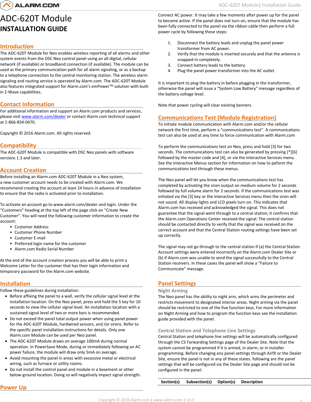   Copyright © 2016 Alarm.com | www.alarm.com | v1.0  1 ADC-620T Module| Installation Guide ADC-620T Module INSTALLATION GUIDE  Introduction                                                                            The ADC-620T Module for Neo enables wireless reporting of all alarms and other system events from the DSC Neo control panel using an all-digital, cellular network (if available) or broadband connection (if available). The module can be used as the primary communication path for all alarm signaling, or as a backup to a telephone connection to the central monitoring station. The wireless alarm signaling and routing service is operated by Alarm.com. The ADC-620T Module also features integrated support for Alarm.com’s emPowerTM solution with built-in Z-Wave capabilities.  Contact Information                                                              For additional information and support on Alarm.com products and services, please visit www.alarm.com/dealer or contact Alarm.com technical support at 1-866-834-0470.  Copyright © 2016 Alarm.com. All rights reserved.  Compatibility                                                                          The ADC-620T Module is compatible with DSC Neo panels with software versions 1.3 and later.  Account Creation                                                                   Before installing an Alarm.com ADC-620T Module in a Neo system,  a new customer account needs to be created with Alarm.com. We  recommend creating the account at least 24 hours in advance of installation  to ensure that the radio is activated prior to installation.   To activate an account go to www.alarm.com/dealer and login. Under the  “Customers” heading at the top left of the page click on “Create New  Customer”. You will need the following customer information to create the  account:  • Customer Address  • Customer Phone Number  • Customer E-mail  • Preferred login name for the customer  • Alarm.com Radio Serial Number   At the end of the account creation process you will be able to print a  Welcome Letter for the customer that has their login information and  temporary password for the Alarm.com website.   Installation                                                                              Follow these guidelines during installation:   Before affixing the panel to a wall, verify the cellular signal level at the installation location. On the Neo panel, press and hold the 5 key for 10 seconds to view the cellular signal level. An installation location with a sustained signal level of two or more bars is recommended.   Do not exceed the panel total output power when using panel power for the ADC-620T Module, hardwired sensors, and /or sirens. Refer to the specific panel installation instructions for details. Only one Alarm.com Module can be used per Neo panel.   The ADC-620T Module draws on average 100mA during normal operation. In PowerSave Mode, during or immediately following an AC power failure, the module will draw only 5mA on average.   Avoid mounting the panel in areas with excessive metal or electrical wiring, such as furnace or utility rooms.   Do not install the control panel and module in a basement or other below-ground location. Doing so will negatively impact signal strength.   Power Up                                                                                 Connect AC power. It may take a few moments after power up for the panel  to become active. If the panel does not turn on, ensure that the module has been fully connected to the panel via the ribbon cable then perform a full power cycle by following these steps:  1. Disconnect the battery leads and unplug the panel power transformer from AC power.  2. Verify that the module is inserted securely and that the antenna is snapped-in completely.  3. Connect battery leads to the battery.  4. Plug the panel power transformer into the AC outlet.    It is important to plug the battery in before plugging in the transformer,  otherwise the panel will issue a “System Low Battery” message regardless of  the battery voltage level.  Note that power cycling will clear existing banners.  Communications Test (Module Registration) To initiate module communication with Alarm.com and/or the cellular network the first time, perform a “communications test”. A communications test can also be used at any time to force communication with Alarm.com  To perform the communications test on Neo, press and hold [3] for two seconds. The communications test can also be generated by pressing [*][6] followed by the master code and [4], or via the Interactive Services menu. See the Interactive Menus section for information on how to peform the communications test through these menus.  The Neo panel will let you know when the communications test has  completed by activating the siren output on medium volume for 2 seconds followed by full volume alarm for 2 seconds. If the communications test was initiated via the [3] key or the Interactive Services menu then the siren will not sound. All display lights and LCD pixels turn on. This indicates that Alarm.com has received and acknowledged the signal. This does not guarantee that the signal went through to a central station; it confirms that the Alarm.com Operations Center received the signal. The central station should be contacted directly to verify that the signal was received on the correct account and that the Central Station routing settings have been set up correctly.   The signal may not go through to the central station if (a) the Central Station Account settings were entered incorrectly on the Alarm.com Dealer Site or (b) if Alarm.com was unable to send the signal successfully to the Central Station receivers. In these cases the panel will show a “Failure to Communicate” message.   Panel Settings                                                                         Night Arming The Neo panel has the ability to night arm, which arms the perimeter and restricts movement to designated interior areas. Night arming via the panel should be restricted to one of the five function keys. For more information on Night Arming and how to program the function keys see the installation guide provided with the panel.  Central Station and Telephone Line Settings Central Station and telephone line settings will be automatically configured through the CS Forwarding Settings page of the Dealer Site. Note that the system cannot be programmed if it is armed, in alarm, or in installer programming. Before changing any panel settings through AirfX or the Dealer Site, ensure the panel is not in any of these states. following are the panel settings that will be configured via the Dealer Site page and should not be configured in the panel:   Section(s) Subsection(s) Option(s) Description 