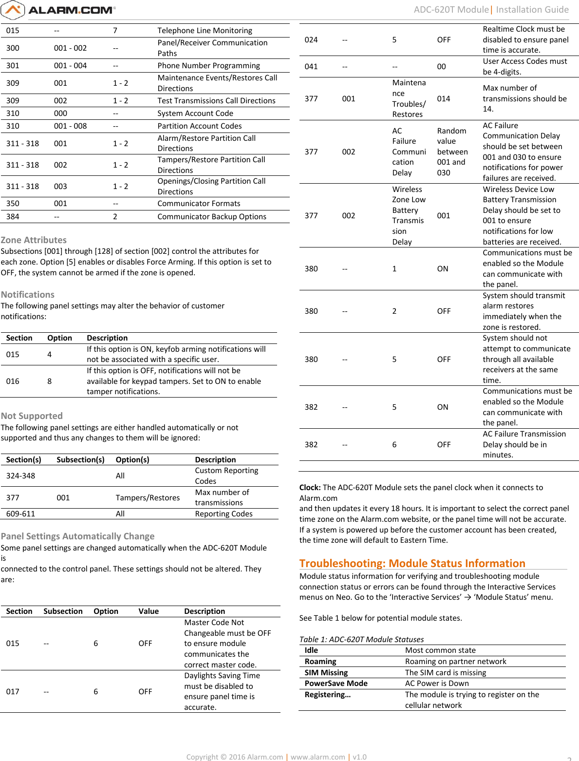   Copyright © 2016 Alarm.com | www.alarm.com | v1.0  2 ADC-620T Module| Installation Guide 015 -- 7 Telephone Line Monitoring 300 001 - 002 -- Panel/Receiver Communication Paths 301 001 - 004 -- Phone Number Programming 309 001 1 - 2 Maintenance Events/Restores Call Directions 309 002 1 - 2 Test Transmissions Call Directions 310 000 -- System Account Code 310 001 - 008 -- Partition Account Codes 311 - 318 001 1 - 2 Alarm/Restore Partition Call Directions  311 - 318 002 1 - 2 Tampers/Restore Partition Call Directions 311 - 318 003 1 - 2 Openings/Closing Partition Call Directions 350 001 -- Communicator Formats 384 -- 2 Communicator Backup Options  Zone Attributes Subsections [001] through [128] of section [002] control the attributes for each zone. Option [5] enables or disables Force Arming. If this option is set to OFF, the system cannot be armed if the zone is opened.  Notifications The following panel settings may alter the behavior of customer notifications:  Section Option Description 015 4 If this option is ON, keyfob arming notifications will not be associated with a specific user. 016 8 If this option is OFF, notifications will not be available for keypad tampers. Set to ON to enable tamper notifications.   Not Supported The following panel settings are either handled automatically or not supported and thus any changes to them will be ignored:  Section(s) Subsection(s) Option(s) Description 324-348  All Custom Reporting Codes 377 001 Tampers/Restores Max number of transmissions 609-611  All Reporting Codes  Panel Settings Automatically Change Some panel settings are changed automatically when the ADC-620T Module is  connected to the control panel. These settings should not be altered. They  are:    Section Subsection Option Value Description 015 -- 6 OFF Master Code Not Changeable must be OFF to ensure module communicates the correct master code. 017 -- 6 OFF Daylights Saving Time must be disabled to ensure panel time is accurate. 024 -- 5 OFF Realtime Clock must be disabled to ensure panel time is accurate. 041 -- -- 00 User Access Codes must be 4-digits. 377 001 Maintenance Troubles/Restores 014 Max number of transmissions should be 14. 377 002 AC Failure Communication Delay Random value between 001 and 030 AC Failure Communication Delay should be set between 001 and 030 to ensure notifications for power failures are received. 377 002 Wireless Zone Low Battery Transmission Delay 001 Wireless Device Low Battery Transmission Delay should be set to 001 to ensure notifications for low batteries are received. 380 -- 1 ON Communications must be enabled so the Module can communicate with the panel. 380 -- 2 OFF System should transmit alarm restores immediately when the zone is restored. 380 -- 5 OFF System should not attempt to communicate through all available receivers at the same time. 382 -- 5 ON Communications must be enabled so the Module can communicate with the panel. 382 -- 6 OFF AC Failure Transmission Delay should be in minutes.       Clock: The ADC-620T Module sets the panel clock when it connects to Alarm.com  and then updates it every 18 hours. It is important to select the correct panel  time zone on the Alarm.com website, or the panel time will not be accurate.  If a system is powered up before the customer account has been created,  the time zone will default to Eastern Time.  Troubleshooting: Module Status Information                Module status information for verifying and troubleshooting module  connection status or errors can be found through the Interactive Services  menus on Neo. Go to the ‘Interactive Services’ → ‘Module Status’ menu.    See Table 1 below for potential module states.  Table 1: ADC-620T Module Statuses  Idle  Most common state Roaming  Roaming on partner network SIM Missing The SIM card is missing PowerSave Mode AC Power is Down Registering…  The module is trying to register on the cellular network  