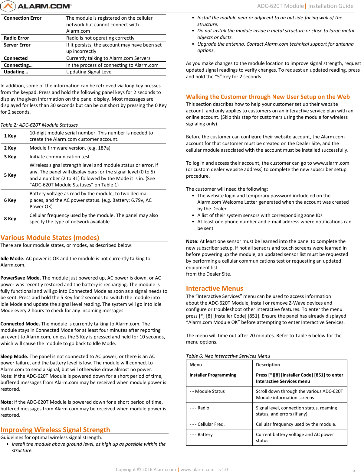   Copyright © 2016 Alarm.com | www.alarm.com | v1.0  3 ADC-620T Module| Installation Guide Connection Error The module is registered on the cellular network but cannot connect with Alarm.com  Radio Error Radio is not operating correctly Server Error If it persists, the account may have been set up incorrectly  Connected  Currently talking to Alarm.com Servers Connecting…  In the process of connecting to Alarm.com Updating…  Updating Signal Level  In addition, some of the information can be retrieved via long key presses from the keypad. Press and hold the following panel keys for 2 seconds to display the given information on the panel display. Most messages are displayed for less than 30 seconds but can be cut short by pressing the 0 Key for 2 seconds.    Table 2: ADC-620T Module Statuses  1 Key 10-digit module serial number. This number is needed to create the Alarm.com customer account.  2 Key Module firmware version. (e.g. 187a) 3 Key Initiate communication test. 5 Key Wireless signal strength level and module status or error, if any. The panel will display bars for the signal level (0 to 5) and a number (2 to 31) followed by the Mode it is in. (See “ADC-620T Module Statuses” on Table 1) 6 Key Battery voltage as read by the module, to two decimal places, and the AC power status. (e.g. Battery: 6.79v, AC Power OK)  8 Key Cellular frequency used by the module. The panel may also specify the type of network available.  Various Module States (modes)                                         There are four module states, or modes, as described below:   Idle Mode. AC power is OK and the module is not currently talking to  Alarm.com.   PowerSave Mode. The module just powered up, AC power is down, or AC  power was recently restored and the battery is recharging. The module is  fully functional and will go into Connected Mode as soon as a signal needs to  be sent. Press and hold the 5 Key for 2 seconds to switch the module into  Idle Mode and update the signal level reading. The system will go into Idle  Mode every 2 hours to check for any incoming messages.   Connected Mode. The module is currently talking to Alarm.com. The  module stays in Connected Mode for at least four minutes after reporting  an event to Alarm.com, unless the 5 Key is pressed and held for 10 seconds,  which will cause the module to go back to Idle Mode.   Sleep Mode. The panel is not connected to AC power, or there is an AC  power failure, and the battery level is low. The module will connect to  Alarm.com to send a signal, but will otherwise draw almost no power.  Note: If the ADC-620T Module is powered down for a short period of time,  buffered messages from Alarm.com may be received when module power is  restored.  Note: If the ADC-620T Module is powered down for a short period of time,  buffered messages from Alarm.com may be received when module power is  restored.   Improving Wireless Signal Strength                                   Guidelines for optimal wireless signal strength:  • Install the module above ground level, as high up as possible within the structure.  • Install the module near or adjacent to an outside-facing wall of the structure.  • Do not install the module inside a metal structure or close to large metal objects or ducts.  • Upgrade the antenna. Contact Alarm.com technical support for antenna options.  As you make changes to the module location to improve signal strength, request updated signal readings to verify changes. To request an updated reading, press and hold the “5” key for 2 seconds.     Walking the Customer through New User Setup on the Web This section describes how to help your customer set up their website  account, and only applies to customers on an interactive service plan with an  online account. (Skip this step for customers using the module for wireless  signaling only).   Before the customer can configure their website account, the Alarm.com  account for that customer must be created on the Dealer Site, and the cellular module associated with the account must be installed successfully.   To log in and access their account, the customer can go to www.alarm.com  (or custom dealer website address) to complete the new subscriber setup  procedure.  The customer will need the following:  • The website login and temporary password include ed on the Alarm.com Welcome Letter generated when the account was created by the Dealer  • A list of their system sensors with corresponding zone IDs  • At least one phone number and e-mail address where notifications can be sent    Note: At least one sensor must be learned into the panel to complete the  new subscriber setup. If not all sensors and touch screens were learned in  before powering up the module, an updated sensor list must be requested  by performing a cellular communications test or requesting an updated equipment list  from the Dealer Site.   Interactive Menus                                                                  The “Interactive Services” menu can be used to access information  about the ADC-620T Module, install or remove Z-Wave devices and  configure or troubleshoot other interactive features. To enter the menu press [*] [8] [Installer Code] [851]. Ensure the panel has already displayed  “Alarm.com Module OK” before attempting to enter Interactive Services.  The menu will time out after 20 minutes. Refer to Table 6 below for the menu options.  Table 6: Neo Interactive Services Menu Menu Description Installer Programming Press [*][8] [Installer Code] [851] to enter Interactive Services menu - - Module Status Scroll down through the various ADC-620T Module information screens  - - - Radio Signal level, connection status, roaming status, and errors (if any) - - - Cellular Freq. Cellular frequency used by the module.  - - - Battery Current battery voltage and AC power status. 