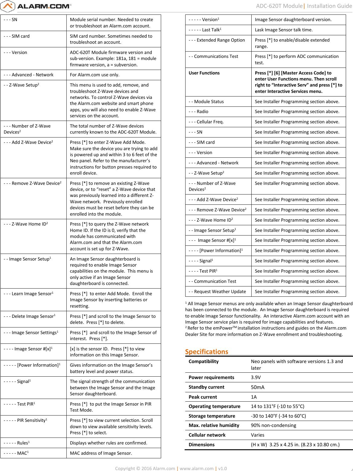   Copyright © 2016 Alarm.com | www.alarm.com | v1.0  4 ADC-620T Module| Installation Guide - - - SN Module serial number. Needed to create or troubleshoot an Alarm.com account. - - - SIM card  SIM card number. Sometimes needed to troubleshoot an account. - - - Version ADC-620T Module firmware version and sub-version. Example: 181a, 181 = module firmware version, a = subversion. - - - Advanced - Network For Alarm.com use only. - - Z-Wave Setup2 This menu is used to add, remove, and troubleshoot Z-Wave devices and networks. To control Z-Wave devices via the Alarm.com website and smart phone apps, you will also need to enable Z-Wave services on the account.  - - - Number of Z-Wave Devices2 The total number of Z-Wave devices currently known to the ADC-620T Module. - - - Add Z-Wave Device2 Press [*] to enter Z-Wave Add Mode. Make sure the device you are trying to add is powered up and within 3 to 6 feet of the Neo panel. Refer to the manufacturer’s instructions for button presses required to enroll device. - - - Remove Z-Wave Device2 Press [*] to remove an existing Z-Wave device, or to “reset” a Z-Wave device that was previously learned into a different Z-Wave network.  Previously enrolled devices must be reset before they can be enrolled into the module. - - - Z-Wave Home ID2 Press [*] to query the Z-Wave network Home ID. If the ID is 0, verify that the module has communicated with Alarm.com and that the Alarm.com account is set up for Z-Wave. - - Image Sensor Setup1 An Image Sensor daughterboard is required to enable Image Sensor capabilities on the module.  This menu is only active if an Image Sensor daughterboard is connected. - - - Learn Image Sensor1 Press [*]  to enter Add Mode.  Enroll the Image Sensor by inserting batteries or resetting. - - - Delete Image Sensor1 Press [*] and scroll to the Image Sensor to delete.  Press [*] to delete. - - - Image Sensor Settings1 Press [*]  and scroll to the Image Sensor of interest.  Press [*]. - - - - Image Sensor #[x]1 [x] is the sensor ID.  Press [*] to view information on this Image Sensor. - - - - - [Power Information]1 Gives information on the Image Sensor’s battery level and power status. - - - - - Signal1 The signal strength of the communication between the Image Sensor and the Image Sensor daughterboard.  - - - - - Test PIR1 Press [*]  to put the Image Sensor in PIR Test Mode. - - - - - PIR Sensitivity1 Press [*] to view current selection. Scroll down to view available sensitivity levels.  Press [*] to select. - - - - - Rules1 Displays whether rules are confirmed. - - - - - MAC1 MAC address of Image Sensor. - - - - - Version1 Image Sensor daughterboard version. - - - - - Last Talk1 Lask Image Sensor talk time. - - - Extended Range Option Press [*] to enable/disable extended range. - - Communications Test Press [*] to perform ADC communication test. User Functions Press [*] [6] [Master Access Code] to enter User Functions menu. Then scroll right to “Interactive Serv” and press [*] to enter Interactive Services menu. - - Module Status See Installer Programming section above.  - - - Radio See Installer Programming section above. - - - Cellular Freq. See Installer Programming section above. - - - SN See Installer Programming section above. - - - SIM card  See Installer Programming section above. - - - Version See Installer Programming section above. - - - Advanced - Network See Installer Programming section above. - - Z-Wave Setup2 See Installer Programming section above. - - - Number of Z-Wave Devices2 See Installer Programming section above. - - - Add Z-Wave Device2 See Installer Programming section above. - - - Remove Z-Wave Device2 See Installer Programming section above. - - - Z-Wave Home ID2 See Installer Programming section above. - - Image Sensor Setup1 See Installer Programming section above. - - -  Image Sensor #[x]1 See Installer Programming section above. - - - - [Power Information]1 See Installer Programming section above. - - - - Signal1 See Installer Programming section above. - - - - Test PIR1 See Installer Programming section above. - - Communication Test See Installer Programming section above. - - Request Weather Update See Installer Programming section above. 1 All Image Sensor menus are only available when an Image Sensor daughterboard has been connected to the module.  An Image Sensor daughterboard is required to enable Image Sensor functionality.  An interactive Alarm.com account with an Image Sensor service plan is required for image capabilities and features.  2 Refer to the emPowerTM installation instructions and guides on the Alarm.com Dealer Site for more information on Z-Wave enrollment and troubleshooting.  Specifications                                                                          Compatibility Neo panels with software versions 1.3 and later Power requirements 3.9V Standby current 50mA  Peak current 1A Operating temperature 14 to 131°F (-10 to 55°C) Storage temperature -30 to 140°F (-34 to 60°C) Max. relative humidity 90% non-condensing Cellular network Varies Dimensions (H x W)  3.25 x 4.25 in. (8.23 x 10.80 cm.)  