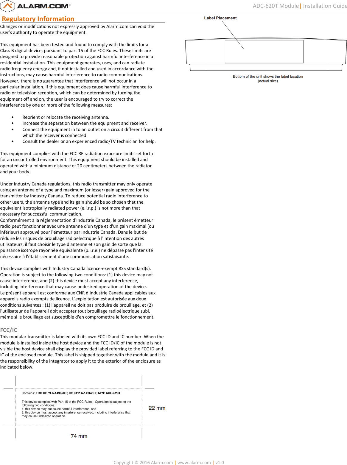   Copyright © 2016 Alarm.com | www.alarm.com | v1.0  5 ADC-620T Module| Installation Guide  Regulatory Information                                                       Changes or modifications not expressly approved by Alarm.com can void the  user’s authority to operate the equipment.   This equipment has been tested and found to comply with the limits for a  Class B digital device, pursuant to part 15 of the FCC Rules. These limits are  designed to provide reasonable protection against harmful interference in a  residential installation. This equipment generates, uses, and can radiate  radio frequency energy and, if not installed and used in accordance with the  instructions, may cause harmful interference to radio communications.  However, there is no guarantee that interference will not occur in a  particular installation. If this equipment does cause harmful interference to  radio or television reception, which can be determined by turning the  equipment off and on, the user is encouraged to try to correct the  interference by one or more of the following measures:   • Reorient or relocate the receiving antenna.  • Increase the separation between the equipment and receiver.  • Connect the equipment in to an outlet on a circuit different from that which the receiver is connected  • Consult the dealer or an experienced radio/TV technician for help.    This equipment complies with the FCC RF radiation exposure limits set forth  for an uncontrolled environment. This equipment should be installed and  operated with a minimum distance of 20 centimeters between the radiator  and your body.    Under Industry Canada regulations, this radio transmitter may only operate  using an antenna of a type and maximum (or lesser) gain approved for the  transmitter by Industry Canada. To reduce potential radio interference to  other users, the antenna type and its gain should be so chosen that the  equivalent isotropically radiated power (e.i.r.p.) is not more than that  necessary for successful communication.  Conformément à la réglementation d&apos;Industrie Canada, le présent émetteur  radio peut fonctionner avec une antenne d&apos;un type et d&apos;un gain maximal (ou  inférieur) approuvé pour l&apos;émetteur par Industrie Canada. Dans le but de  réduire les risques de brouillage radioélectrique à l&apos;intention des autres  utilisateurs, il faut choisir le type d&apos;antenne et son gain de sorte que la  puissance isotrope rayonnée équivalente (p.i.r.e.) ne dépasse pas l&apos;intensité  nécessaire à l&apos;établissement d&apos;une communication satisfaisante.    This device complies with Industry Canada licence-exempt RSS standard(s).  Operation is subject to the following two conditions: (1) this device may not  cause interference, and (2) this device must accept any interference,  including interference that may cause undesired operation of the device.  Le présent appareil est conforme aux CNR d&apos;Industrie Canada applicables aux  appareils radio exempts de licence. L&apos;exploitation est autorisée aux deux  conditions suivantes : (1) l&apos;appareil ne doit pas produire de brouillage, et (2)  l&apos;utilisateur de l&apos;appareil doit accepter tout brouillage radioélectrique subi,  même si le brouillage est susceptible d&apos;en compromettre le fonctionnement.  FCC/IC This modular transmitter is labeled with its own FCC ID and IC number. When the module is installed inside the host device and the FCC ID/IC of the module is not visible the host device shall display the provided label referring to the FCC ID and IC of the enclosed module. This label is shipped together with the module and it is the responsibility of the integrator to apply it to the exterior of the enclosure as indicated below.     Contains: FCC ID: YL6-143620T; IC: 9111A-143620T; M/N: ADC-620T  This device complies with Part 15 of the FCC Rules.  Operation is subject to the following two conditions: 1. this device may not cause harmful interference, and 2. this device must accept any interference received, including interference that may cause undesired operation. 