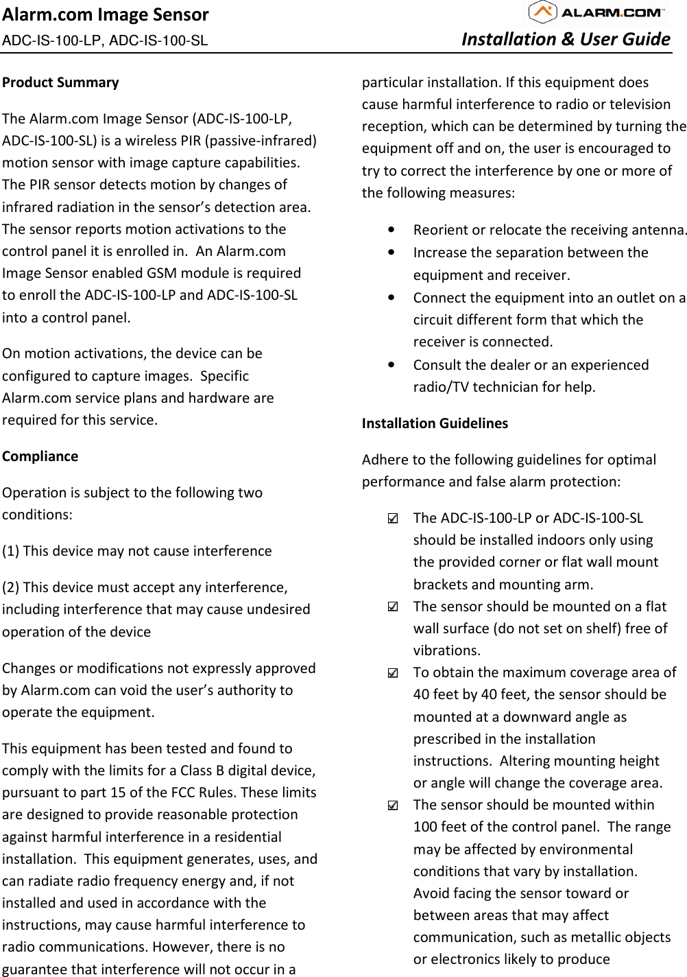 Alarm.com Image Sensor ADC-IS-100-LP, ADC-IS-100-SL        Installation &amp; User Guide  Product Summary The Alarm.com Image Sensor (ADC-IS-100-LP, ADC-IS-100-SL) is a wireless PIR (passive-infrared) motion sensor with image capture capabilities.  The PIR sensor detects motion by changes of infrared radiation in the sensor’s detection area.  The sensor reports motion activations to the control panel it is enrolled in.  An Alarm.com Image Sensor enabled GSM module is required to enroll the ADC-IS-100-LP and ADC-IS-100-SL into a control panel.   On motion activations, the device can be configured to capture images.  Specific Alarm.com service plans and hardware are required for this service.   Compliance Operation is subject to the following two conditions: (1) This device may not cause interference  (2) This device must accept any interference, including interference that may cause undesired operation of the device Changes or modifications not expressly approved by Alarm.com can void the user’s authority to operate the equipment. This equipment has been tested and found to comply with the limits for a Class B digital device, pursuant to part 15 of the FCC Rules. These limits are designed to provide reasonable protection against harmful interference in a residential installation.  This equipment generates, uses, and can radiate radio frequency energy and, if not installed and used in accordance with the instructions, may cause harmful interference to radio communications. However, there is no guarantee that interference will not occur in a particular installation. If this equipment does cause harmful interference to radio or television reception, which can be determined by turning the equipment off and on, the user is encouraged to try to correct the interference by one or more of the following measures:  • Reorient or relocate the receiving antenna. • Increase the separation between the equipment and receiver. • Connect the equipment into an outlet on a circuit different form that which the receiver is connected. • Consult the dealer or an experienced radio/TV technician for help. Installation Guidelines Adhere to the following guidelines for optimal performance and false alarm protection:  The ADC-IS-100-LP or ADC-IS-100-SL should be installed indoors only using the provided corner or flat wall mount brackets and mounting arm.    The sensor should be mounted on a flat wall surface (do not set on shelf) free of vibrations.     To obtain the maximum coverage area of 40 feet by 40 feet, the sensor should be mounted at a downward angle as prescribed in the installation instructions.  Altering mounting height or angle will change the coverage area.    The sensor should be mounted within 100 feet of the control panel.  The range may be affected by environmental conditions that vary by installation.  Avoid facing the sensor toward or between areas that may affect communication, such as metallic objects or electronics likely to produce 