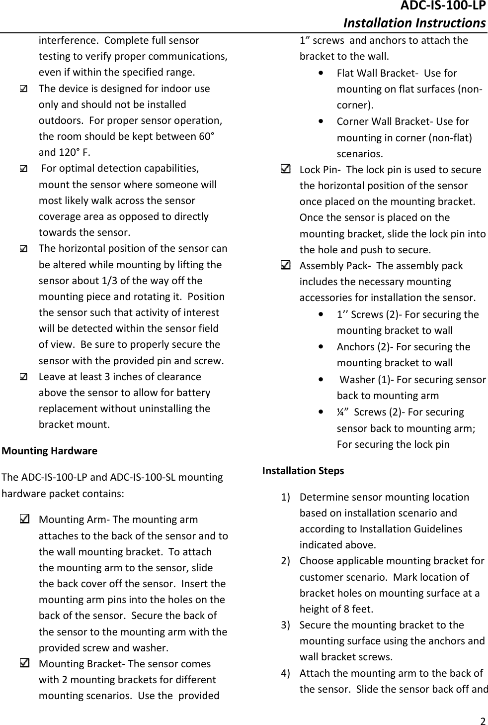 ADC-IS-100-LP Installation Instructions  2  interference.  Complete full sensor testing to verify proper communications, even if within the specified range.  The device is designed for indoor use only and should not be installed outdoors.  For proper sensor operation, the room should be kept between 60° and 120° F.   For optimal detection capabilities, mount the sensor where someone will most likely walk across the sensor coverage area as opposed to directly towards the sensor.  The horizontal position of the sensor can be altered while mounting by lifting the sensor about 1/3 of the way off the mounting piece and rotating it.  Position the sensor such that activity of interest will be detected within the sensor field of view.  Be sure to properly secure the sensor with the provided pin and screw.  Leave at least 3 inches of clearance above the sensor to allow for battery replacement without uninstalling the bracket mount.  Mounting Hardware The ADC-IS-100-LP and ADC-IS-100-SL mounting hardware packet contains:  Mounting Arm- The mounting arm attaches to the back of the sensor and to the wall mounting bracket.  To attach the mounting arm to the sensor, slide the back cover off the sensor.  Insert the mounting arm pins into the holes on the back of the sensor.  Secure the back of the sensor to the mounting arm with the provided screw and washer.    Mounting Bracket- The sensor comes with 2 mounting brackets for different mounting scenarios.  Use the  provided 1” screws  and anchors to attach the bracket to the wall.   • Flat Wall Bracket-  Use for mounting on flat surfaces (non-corner). • Corner Wall Bracket- Use for mounting in corner (non-flat) scenarios.  Lock Pin-  The lock pin is used to secure the horizontal position of the sensor once placed on the mounting bracket.  Once the sensor is placed on the mounting bracket, slide the lock pin into the hole and push to secure.    Assembly Pack-  The assembly pack includes the necessary mounting accessories for installation the sensor. • 1’’ Screws (2)- For securing the mounting bracket to wall • Anchors (2)- For securing the mounting bracket to wall •  Washer (1)- For securing sensor back to mounting arm • ¼”  Screws (2)- For securing sensor back to mounting arm; For securing the lock pin Installation Steps 1) Determine sensor mounting location based on installation scenario and according to Installation Guidelines indicated above. 2) Choose applicable mounting bracket for customer scenario.  Mark location of bracket holes on mounting surface at a height of 8 feet.    3) Secure the mounting bracket to the mounting surface using the anchors and wall bracket screws. 4) Attach the mounting arm to the back of the sensor.  Slide the sensor back off and 