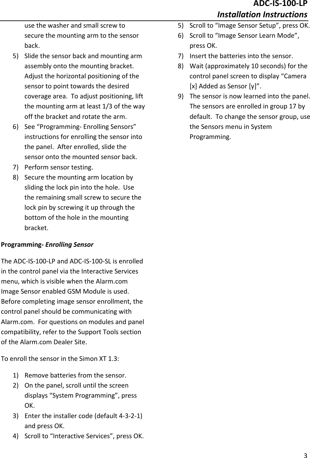 ADC-IS-100-LP Installation Instructions  3  use the washer and small screw to secure the mounting arm to the sensor back. 5) Slide the sensor back and mounting arm assembly onto the mounting bracket.  Adjust the horizontal positioning of the sensor to point towards the desired coverage area.  To adjust positioning, lift the mounting arm at least 1/3 of the way off the bracket and rotate the arm. 6) See “Programming- Enrolling Sensors” instructions for enrolling the sensor into the panel.  After enrolled, slide the sensor onto the mounted sensor back. 7) Perform sensor testing. 8) Secure the mounting arm location by sliding the lock pin into the hole.  Use the remaining small screw to secure the lock pin by screwing it up through the bottom of the hole in the mounting bracket.   Programming- Enrolling Sensor The ADC-IS-100-LP and ADC-IS-100-SL is enrolled in the control panel via the Interactive Services menu, which is visible when the Alarm.com Image Sensor enabled GSM Module is used.  Before completing image sensor enrollment, the control panel should be communicating with Alarm.com.  For questions on modules and panel compatibility, refer to the Support Tools section of the Alarm.com Dealer Site. To enroll the sensor in the Simon XT 1.3: 1) Remove batteries from the sensor. 2) On the panel, scroll until the screen displays “System Programming”, press OK. 3) Enter the installer code (default 4-3-2-1) and press OK. 4) Scroll to “Interactive Services”, press OK. 5) Scroll to “Image Sensor Setup”, press OK. 6) Scroll to “Image Sensor Learn Mode”, press OK. 7) Insert the batteries into the sensor. 8) Wait (approximately 10 seconds) for the control panel screen to display “Camera [x] Added as Sensor [y]”. 9) The sensor is now learned into the panel.  The sensors are enrolled in group 17 by default.  To change the sensor group, use the Sensors menu in System Programming.    
