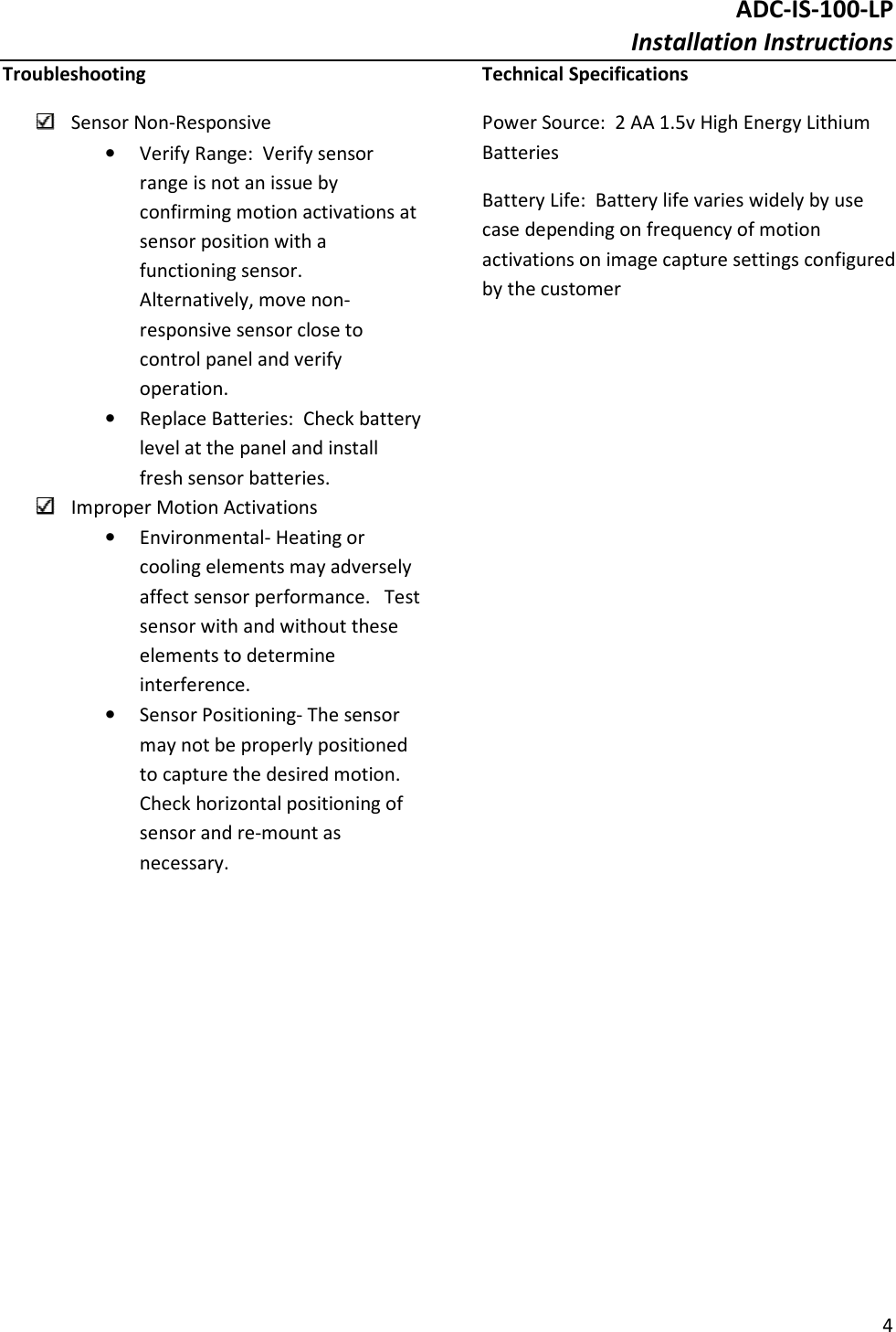 ADC-IS-100-LP Installation Instructions  4  Troubleshooting  Sensor Non-Responsive • Verify Range:  Verify sensor range is not an issue by confirming motion activations at sensor position with a functioning sensor.  Alternatively, move non-responsive sensor close to control panel and verify operation. • Replace Batteries:  Check battery level at the panel and install fresh sensor batteries.  Improper Motion Activations • Environmental- Heating or cooling elements may adversely affect sensor performance.   Test sensor with and without these elements to determine interference. • Sensor Positioning- The sensor may not be properly positioned to capture the desired motion.  Check horizontal positioning of sensor and re-mount as necessary. Technical Specifications Power Source:  2 AA 1.5v High Energy Lithium Batteries Battery Life:  Battery life varies widely by use case depending on frequency of motion activations on image capture settings configured by the customer  