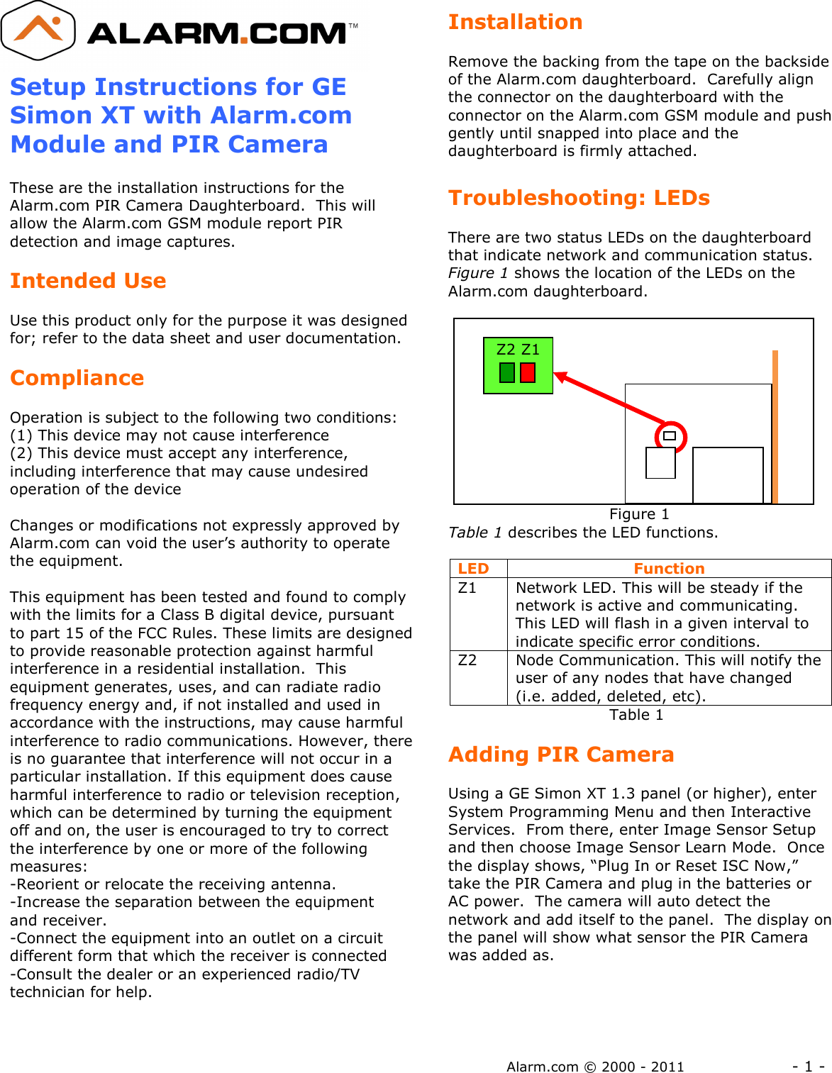 Alarm.com © 2000 - 2011                 - 1 -  Setup Instructions for GE Simon XT with Alarm.com Module and PIR Camera  These are the installation instructions for the Alarm.com PIR Camera Daughterboard.  This will allow the Alarm.com GSM module report PIR detection and image captures.  Intended Use  Use this product only for the purpose it was designed for; refer to the data sheet and user documentation.    Compliance  Operation is subject to the following two conditions: (1) This device may not cause interference  (2) This device must accept any interference, including interference that may cause undesired operation of the device  Changes or modifications not expressly approved by Alarm.com can void the user’s authority to operate the equipment.  This equipment has been tested and found to comply with the limits for a Class B digital device, pursuant to part 15 of the FCC Rules. These limits are designed to provide reasonable protection against harmful interference in a residential installation.  This equipment generates, uses, and can radiate radio frequency energy and, if not installed and used in accordance with the instructions, may cause harmful interference to radio communications. However, there is no guarantee that interference will not occur in a particular installation. If this equipment does cause harmful interference to radio or television reception, which can be determined by turning the equipment off and on, the user is encouraged to try to correct the interference by one or more of the following measures:  -Reorient or relocate the receiving antenna. -Increase the separation between the equipment and receiver. -Connect the equipment into an outlet on a circuit different form that which the receiver is connected -Consult the dealer or an experienced radio/TV technician for help.  Installation  Remove the backing from the tape on the backside of the Alarm.com daughterboard.  Carefully align the connector on the daughterboard with the connector on the Alarm.com GSM module and push gently until snapped into place and the daughterboard is firmly attached.  Troubleshooting: LEDs  There are two status LEDs on the daughterboard that indicate network and communication status. Figure 1 shows the location of the LEDs on the Alarm.com daughterboard.                                   Figure 1 Table 1 describes the LED functions.  LED   Function Z1  Network LED. This will be steady if the network is active and communicating.  This LED will flash in a given interval to indicate specific error conditions. Z2  Node Communication. This will notify the user of any nodes that have changed (i.e. added, deleted, etc).                                Table 1  Adding PIR Camera  Using a GE Simon XT 1.3 panel (or higher), enter System Programming Menu and then Interactive Services.  From there, enter Image Sensor Setup and then choose Image Sensor Learn Mode.  Once the display shows, “Plug In or Reset ISC Now,” take the PIR Camera and plug in the batteries or AC power.  The camera will auto detect the network and add itself to the panel.  The display on the panel will show what sensor the PIR Camera was added as.      Z2 Z1 