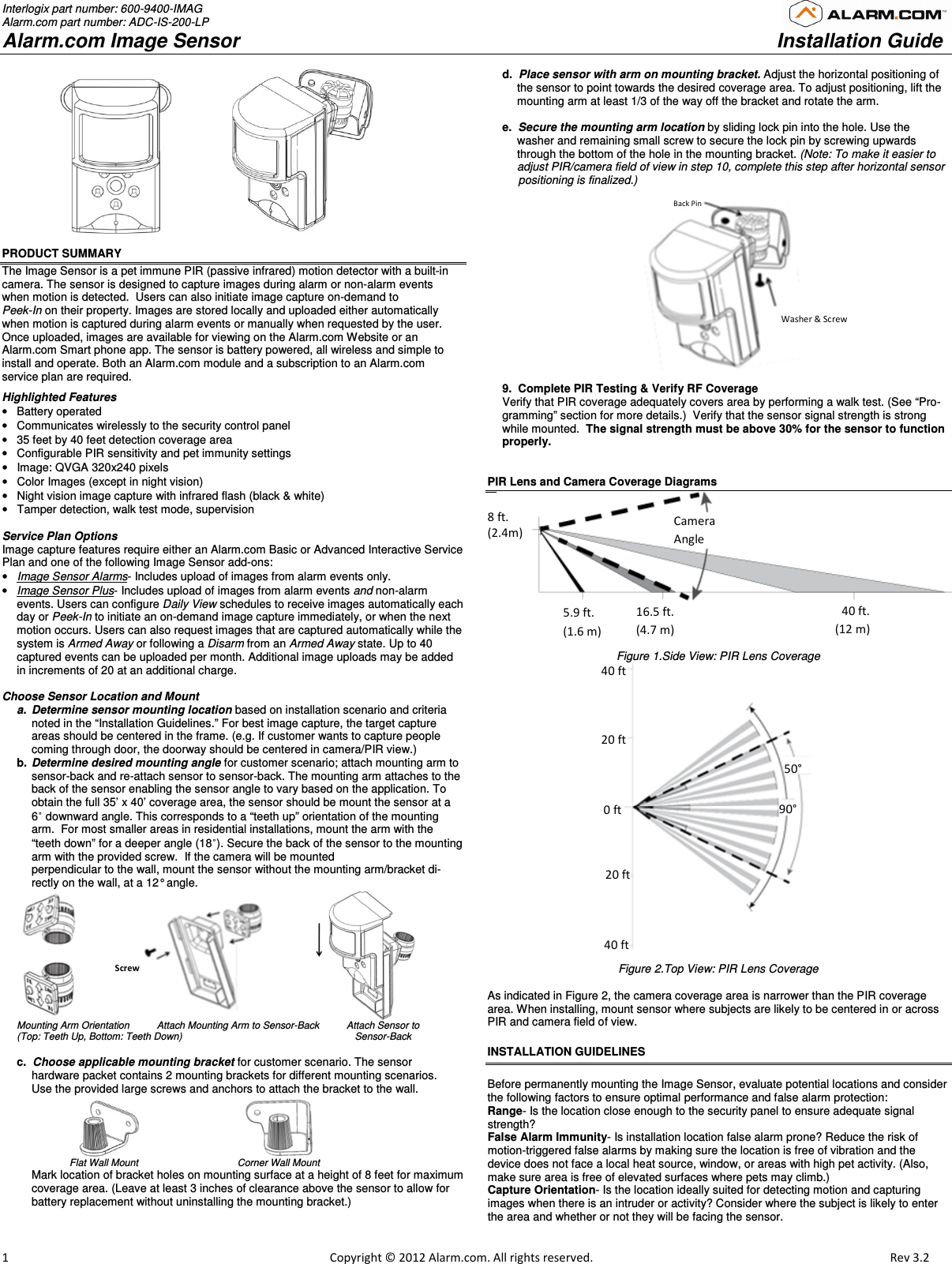 Interlogix part number: 600-9400-IMAG Alarm.com part number: ADC-IS-200-LP Alarm.com Image Sensor     Installation Guide                         1                                                                                                            Copyright © 2012 Alarm.com. All rights reserved.      Rev 3.2                                    PRODUCT SUMMARY The Image Sensor is a pet immune PIR (passive infrared) motion detector with a built-in camera. The sensor is designed to capture images during alarm or non-alarm events when motion is detected.  Users can also initiate image capture on-demand to  Peek-In on their property. Images are stored locally and uploaded either automatically when motion is captured during alarm events or manually when requested by the user. Once uploaded, images are available for viewing on the Alarm.com Website or an Alarm.com Smart phone app. The sensor is battery powered, all wireless and simple to install and operate. Both an Alarm.com module and a subscription to an Alarm.com service plan are required.  Highlighted Features •  Battery operated  •  Communicates wirelessly to the security control panel •  35 feet by 40 feet detection coverage area •  Configurable PIR sensitivity and pet immunity settings  •  Image: QVGA 320x240 pixels  •  Color Images (except in night vision) •  Night vision image capture with infrared flash (black &amp; white) •  Tamper detection, walk test mode, supervision   Service Plan Options Image capture features require either an Alarm.com Basic or Advanced Interactive Service Plan and one of the following Image Sensor add-ons: • Image Sensor Alarms- Includes upload of images from alarm events only. • Image Sensor Plus- Includes upload of images from alarm events and non-alarm events. Users can configure Daily View schedules to receive images automatically each day or Peek-In to initiate an on-demand image capture immediately, or when the next motion occurs. Users can also request images that are captured automatically while the system is Armed Away or following a Disarm from an Armed Away state. Up to 40 captured events can be uploaded per month. Additional image uploads may be added in increments of 20 at an additional charge.  Choose Sensor Location and Mount  a.  Determine sensor mounting location based on installation scenario and criteria noted in the “Installation Guidelines.” For best image capture, the target capture areas should be centered in the frame. (e.g. If customer wants to capture people coming through door, the doorway should be centered in camera/PIR view.) b.  Determine desired mounting angle for customer scenario; attach mounting arm to sensor-back and re-attach sensor to sensor-back. The mounting arm attaches to the back of the sensor enabling the sensor angle to vary based on the application. To obtain the full 35’ x 40’ coverage area, the sensor should be mount the sensor at a 6˚ downward angle. This corresponds to a “teeth up” orientation of the mounting arm.  For most smaller areas in residential installations, mount the arm with the “teeth down” for a deeper angle (18˚). Secure the back of the sensor to the mounting arm with the provided screw.  If the camera will be mounted  perpendicular to the wall, mount the sensor without the mounting arm/bracket di-rectly on the wall, at a 12° angle.                             Mounting Arm Orientation          Attach Mounting Arm to Sensor-Back          Attach Sensor to  (Top: Teeth Up, Bottom: Teeth Down)                                                               Sensor-Back  c.  Choose applicable mounting bracket for customer scenario. The sensor  hardware packet contains 2 mounting brackets for different mounting scenarios.  Use the provided large screws and anchors to attach the bracket to the wall.                                                                                Flat Wall Mount                       Corner Wall Mount  Mark location of bracket holes on mounting surface at a height of 8 feet for maximum coverage area. (Leave at least 3 inches of clearance above the sensor to allow for battery replacement without uninstalling the mounting bracket.)    d.  Place sensor with arm on mounting bracket. Adjust the horizontal positioning of the sensor to point towards the desired coverage area. To adjust positioning, lift the mounting arm at least 1/3 of the way off the bracket and rotate the arm.  e.  Secure the mounting arm location by sliding lock pin into the hole. Use the washer and remaining small screw to secure the lock pin by screwing upwards through the bottom of the hole in the mounting bracket. (Note: To make it easier to adjust PIR/camera field of view in step 10, complete this step after horizontal sensor       positioning is finalized.)                                                    9.  Complete PIR Testing &amp; Verify RF Coverage Verify that PIR coverage adequately covers area by performing a walk test. (See “Pro-gramming” section for more details.)  Verify that the sensor signal strength is strong while mounted.  The signal strength must be above 30% for the sensor to function properly.   PIR Lens and Camera Coverage Diagrams Figure 1.Side View: PIR Lens Coverage  Figure 2.Top View: PIR Lens Coverage   As indicated in Figure 2, the camera coverage area is narrower than the PIR coverage area. When installing, mount sensor where subjects are likely to be centered in or across PIR and camera field of view. INSTALLATION GUIDELINES  Before permanently mounting the Image Sensor, evaluate potential locations and consider the following factors to ensure optimal performance and false alarm protection: Range- Is the location close enough to the security panel to ensure adequate signal strength? False Alarm Immunity- Is installation location false alarm prone? Reduce the risk of motion-triggered false alarms by making sure the location is free of vibration and the device does not face a local heat source, window, or areas with high pet activity. (Also, make sure area is free of elevated surfaces where pets may climb.)   Capture Orientation- Is the location ideally suited for detecting motion and capturing images when there is an intruder or activity? Consider where the subject is likely to enter the area and whether or not they will be facing the sensor.  40 ft 20 ft 20 ft 0 ft 40 ft 50° 90° 8 ft.  (2.4m) 5.9 ft. (1.6 m) 16.5 ft. (4.7 m) 40 ft.(12 m)Camera Angle  Washer &amp; Screw Back Pin  Screws 