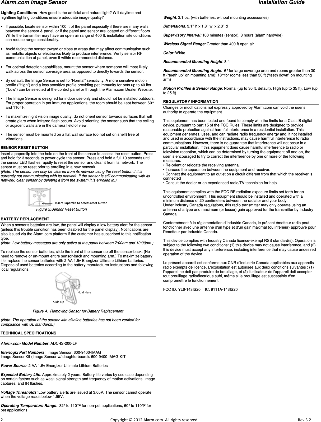 Alarm.com Image Sensor     Installation Guide     2                                                                                                            Copyright © 2012 Alarm.com. All rights reserved.       Rev 3.2   Lighting Conditions- How good is the artificial and natural light? Will daytime and nighttime lighting conditions ensure adequate image quality?   •  If possible, locate sensor within 100 ft of the panel especially if there are many walls between the sensor &amp; panel, or if the panel and sensor are located on different floors.  While the transmitter may have an open air range of 400 ft, installation site conditions can reduce range considerably.   •  Avoid facing the sensor toward or close to areas that may affect communication such as metallic objects or electronics likely to produce interference. Verify sensor RF       communication at panel, even if within recommended distance.  •  For optimal detection capabilities, mount the sensor where someone will most likely walk across the sensor coverage area as opposed to directly towards the sensor.  •  By default, the Image Sensor is set to “Normal” sensitivity. A more sensitive motion profile (“High”) and a less sensitive profile providing pet immunity for pets up to 40 lbs (“Low”) can be selected at the control panel or through the Alarm.com Dealer Website.  •  The Image Sensor is designed for indoor use only and should not be installed outdoors.  For proper operation in pet immune applications, the room should be kept between 60° and 110° F.  •  To maximize night vision image quality, do not orient sensor towards surfaces that will create glare when infrared flash occurs. Avoid orienting the sensor such that the ceiling or adjacent walls are in the camera field of view.   •  The sensor must be mounted on a flat wall surface (do not set on shelf) free of       vibrations.     SENSOR RESET BUTTON  Insert a paperclip into the hole on the front of the sensor to access the reset button. Press and hold for 3 seconds to power cycle the sensor. Press and hold a full 10 seconds until the sensor LED flashes rapidly to reset the sensor and clear it from its network. The sensor must be reset prior to enrolling in a new network.  (Note: The sensor can only be cleared from its network using the reset button if it is currently not communicating with its network. If the sensor is still communicating with its network, clear sensor by deleting it from the system it is enrolled in.)                                                            Figure 3.Sensor Reset Button BATTERY REPLACEMENT When a sensor‘s batteries are low, the panel will display a low battery alert for the sensor (unless this trouble condition has been disabled for the panel display). Notifications are also issued via the Alarm.com platform if the customer has subscribed to this notification type.  (Note: Low battery messages are only active at the panel between 7:00am and 10:00pm.)  To replace the sensor batteries, slide the front of the sensor up off the sensor-back. (No need to remove or un-mount entire sensor-back and mounting arm.) To maximize battery life, replace the sensor batteries with 2 AA 1.5v Energizer Ultimate Lithium batteries. Dispose of used batteries according to the battery manufacturer instructions and following local regulations.  Figure 4.  Removing Sensor for Battery Replacement  (Note: The operation of the sensor with alkaline batteries has not been verified for  compliance with UL standards.)                                 TECHNICAL SPECIFICATIONS  Alarm.com Model Number: ADC-IS-200-LP  Interlogix Part Numbers:  Image Sensor: 600-9400-IMAG Image Sensor Kit (Image Sensor w/ daughterboard): 600-9400-IMAG-KIT  Power Source: 2 AA 1.5v Energizer Ultimate Lithium Batteries  Expected Battery Life: Approximately 2 years. Battery life varies by use case depending on certain factors such as weak signal strength and frequency of motion activations, image captures, and IR flashes.  Voltage Thresholds: Low battery alerts are issued at 3.05V. The sensor cannot operate when the voltage reads below 1.95V.  Operating Temperature Range:  32° to 110°F for non-pet applications, 60° to 110°F for pet applications  Weight: 3.1 oz. (with batteries, without mounting accessories)  Dimensions: 3.1’’ h x 1.8’’ w  x 2.3’’ d  Supervisory Interval: 100 minutes (sensor), 3 hours (alarm hardwire)  Wireless Signal Range: Greater than 400 ft open air  Color: White  Recommended Mounting Height: 8 ft   Recommended Mounting Angle:  6° for large coverage area and rooms greater than 30 ft (“teeth up” on mounting arm); 18° for rooms less than 30 ft (“teeth down” on mounting arm)  Motion Profiles &amp; Sensor Range: Normal (up to 30 ft, default), High (up to 35 ft), Low (up to 25 ft)   REGULATORY INFORMATION Changes or modifications not expressly approved by Alarm.com can void the user’s authority to operate the equipment.  This equipment has been tested and found to comply with the limits for a Class B digital device, pursuant to part 15 of the FCC Rules. These limits are designed to provide reasonable protection against harmful interference in a residential installation. This equipment generates, uses, and can radiate radio frequency energy and, if not installed and used in accordance with the instructions, may cause harmful interference to radio communications. However, there is no guarantee that interference will not occur in a particular installation. If this equipment does cause harmful interference to radio or television reception, which can be determined by turning the equipment off and on, the user is encouraged to try to correct the interference by one or more of the following measures: • Re-orient or relocate the receiving antenna. • Increase the separation between the equipment and receiver. • Connect the equipment to an outlet on a circuit different from that which the receiver is connected • Consult the dealer or an experienced radio/TV technician for help.  This equipment complies with the FCC RF radiation exposure limits set forth for an uncontrolled environment. This equipment should be installed and operated with a minimum distance of 20 centimeters between the radiator and your body. Under Industry Canada regulations, this radio transmitter may only operate using an antenna of a type and maximum (or lesser) gain approved for the transmitter by Industry Canada.  Conformément à la réglementation d&apos;Industrie Canada, le présent émetteur radio peut fonctionner avec une antenne d&apos;un type et d&apos;un gain maximal (ou inférieur) approuvé pour l&apos;émetteur par Industrie Canada.   This device complies with Industry Canada licence-exempt RSS standard(s). Operation is subject to the following two conditions: (1) this device may not cause interference, and (2) this device must accept any interference, including interference that may cause undesired operation of the device.  Le présent appareil est conforme aux CNR d&apos;Industrie Canada applicables aux appareils radio exempts de licence. L&apos;exploitation est autorisée aux deux conditions suivantes : (1) l&apos;appareil ne doit pas produire de brouillage, et (2) l&apos;utilisateur de l&apos;appareil doit accepter tout brouillage radioélectrique subi, même si le brouillage est susceptible d&apos;en compromettre le fonctionnement.  FCC ID: YL6-143IS20    IC: 9111A-143IS20    Hold Here Slide Up  Insert Paperclip to access reset button 