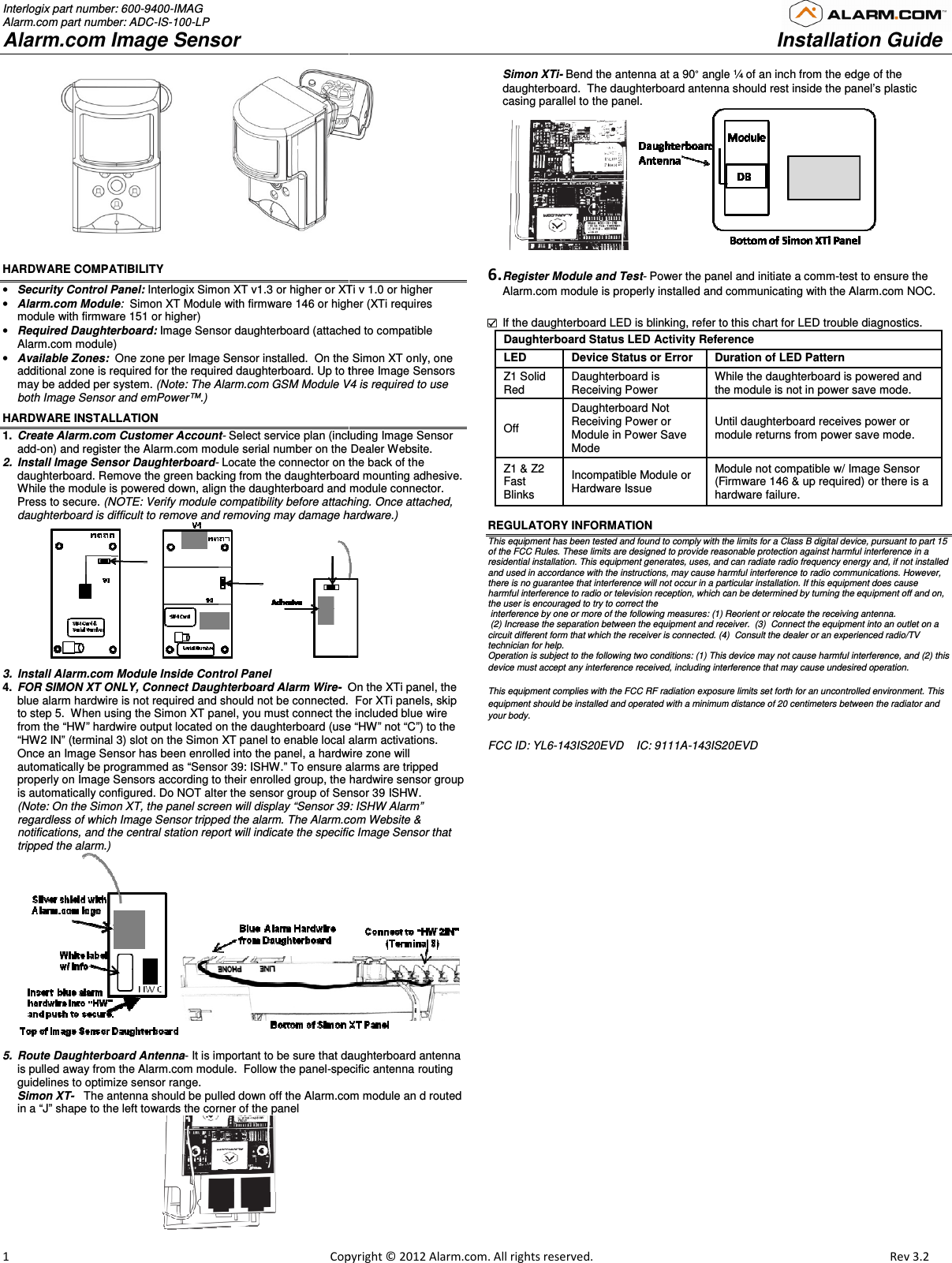 Interlogix part number: 600-9400-IMAG Alarm.com part number: ADC-IS-100-LP Alarm.com Image Sensor  1                                                                                                            Copy                                       HARDWARE COMPATIBILITY  • Security Control Panel: Interlogix Simon XT v1.3 or higher or XTi v 1.0 or higher• Alarm.com Module:  Simon XT Module with firmware 146 or highermodule with firmware 151 or higher) • Required Daughterboard: Image Sensor daughterboard (attacheAlarm.com module) • Available Zones:  One zone per Image Sensor installed.  On the Simon XT only, one additional zone is required for the required daughterboard. Up to three Image Sensors may be added per system. (Note: The Alarm.com GSM Module V4both Image Sensor and emPower™.)  HARDWARE INSTALLATION 1.  Create Alarm.com Customer Account- Select service plan (including Image Sensor add-on) and register the Alarm.com module serial number on the Dealer 2.  Install Image Sensor Daughterboard- Locate the connector on the back of the daughterboard. Remove the green backing from the daughterboard mounting adhesive.  While the module is powered down, align the daughterboard and module Press to secure. (NOTE: Verify module compatibility before attachingdaughterboard is difficult to remove and removing may damage hardware.           3.  Install Alarm.com Module Inside Control Panel 4.  FOR SIMON XT ONLY, Connect Daughterboard Alarm Wire-  On the XTi panel, the blue alarm hardwire is not required and should not be connected.  to step 5.  When using the Simon XT panel, you must connect the from the “HW” hardwire output located on the daughterboard (use “HW” not “C”)“HW2 IN” (terminal 3) slot on the Simon XT panel to enable local alarm activationsOnce an Image Sensor has been enrolled into the panel, a hardwire zone will automatically be programmed as “Sensor 39: ISHW.” To ensure alarms are tripped properly on Image Sensors according to their enrolled group, the hardwire sensor group is automatically configured. Do NOT alter the sensor group of Sensor 39 ISHW(Note: On the Simon XT, the panel screen will display “Sensor 39: ISregardless of which Image Sensor tripped the alarm. The Alarm.com notifications, and the central station report will indicate the specific Image Sensor that tripped the alarm.)  5.  Route Daughterboard Antenna- It is important to be sure that daughterboard antenna is pulled away from the Alarm.com module.  Follow the panel-specific antenna routing guidelines to optimize sensor range.   Simon XT-   The antenna should be pulled down off the Alarm.com modulein a “J” shape to the left towards the corner of the panel                                             opyright © 2012 Alarm.com. All rights reserved.    XTi v 1.0 or higher higher (XTi requires attached to compatible d.  On the Simon XT only, one Up to three Image Sensors V4 is required to use Select service plan (including Image Sensor the Dealer Website.  Locate the connector on the back of the daughterboard. Remove the green backing from the daughterboard mounting adhesive.  and module connector.  attaching. Once attached, daughterboard is difficult to remove and removing may damage hardware.) On the XTi panel, the    For XTi panels, skip you must connect the included blue wire (use “HW” not “C”) to the to enable local alarm activations. Image Sensor has been enrolled into the panel, a hardwire zone will To ensure alarms are tripped rolled group, the hardwire sensor group Do NOT alter the sensor group of Sensor 39 ISHW. een will display “Sensor 39: ISHW Alarm” The Alarm.com Website &amp; and the central station report will indicate the specific Image Sensor that  It is important to be sure that daughterboard antenna specific antenna routing The antenna should be pulled down off the Alarm.com module an d routed Simon XTi- Bend the antenna at a 90° angle ¼ of an inch from thedaughterboard.  The daughterboard antenna casing parallel to the panel.   6. Register Module and Test- Power the panel and initiate a Alarm.com module is properly installed and communicating with the Alarm.com   If the daughterboard LED is blinking, refer to Daughterboard Status LED Activity ReferenceLED   Device Status or Error  Duration of LED PatternZ1 Solid Red  Daughterboard is  Receiving Power While the daughterboard is poweredthe module is not in power save modeOff  Daughterboard Not Receiving Power or Module in Power Save Mode Until daughterboard receivmodule returns from power save mode. Z1 &amp; Z2 Fast Blinks  Incompatible Module or Hardware Issue  Module not compatible w/ Image Sensor (Firmware 146 &amp;hardware failure.  REGULATORY INFORMATION This equipment has been tested and found to comply with the limits for a Class B digital device, pursuant to part 15 of the FCC Rules. These limits are designed to provide reasonable protection against harmful interference in a residential installation. This equipment generates, uses, and can radiate radio frequency energy and, if not installed and used in accordance with the instructions, may cause harmful interference to radio communications. However, there is no guarantee that interference will not occur in a particular installation. If this equipment does cause harmful interference to radio or television reception, which can be determined by turning the equipment off and on, the user is encouraged to try to correct the  interference by one or more of the following measures: (1) Reorient or relocate the receiving antenna. (2) Increase the separation between the equipment and receiver.  (3)  Connect the equipment into an outlet on a circuit different form that which the receiver is connected. (4)  Consult the dealer or an experienced radio/TV technician for help. Operation is subject to the following two conditions: (1) This device may not cause harmful interference, and (2) this device must accept any interference received, including interference that may cause undesired operation. This equipment complies with the FCC RF radiation exposure limits set forth for an uncontrolled environment. This equipment should be installed and operated with a minimum distance of 20 centimeters between the radiator and your body. FCC ID: YL6-143IS20EVD    IC: 9111A-143IS2   Installation Guide                        Rev 3.2  angle ¼ of an inch from the edge of the antenna should rest inside the panel’s plastic  the panel and initiate a comm-test to ensure the odule is properly installed and communicating with the Alarm.com NOC.  f the daughterboard LED is blinking, refer to this chart for LED trouble diagnostics. Daughterboard Status LED Activity Reference  Duration of LED Pattern  While the daughterboard is powered and the module is not in power save mode. Until daughterboard receives power or module returns from power save mode.  odule not compatible w/ Image Sensor (Firmware 146 &amp; up required) or there is a hardware failure.  This equipment has been tested and found to comply with the limits for a Class B digital device, pursuant to part 15 of the FCC Rules. These limits are designed to provide reasonable protection against harmful interference in a ential installation. This equipment generates, uses, and can radiate radio frequency energy and, if not installed and used in accordance with the instructions, may cause harmful interference to radio communications. However, rference will not occur in a particular installation. If this equipment does cause harmful interference to radio or television reception, which can be determined by turning the equipment off and on, ce by one or more of the following measures: (1) Reorient or relocate the receiving antenna. Increase the separation between the equipment and receiver.  (3)  Connect the equipment into an outlet on a connected. (4)  Consult the dealer or an experienced radio/TV Operation is subject to the following two conditions: (1) This device may not cause harmful interference, and (2) this g interference that may cause undesired operation. This equipment complies with the FCC RF radiation exposure limits set forth for an uncontrolled environment. This inimum distance of 20 centimeters between the radiator and 20EVD 