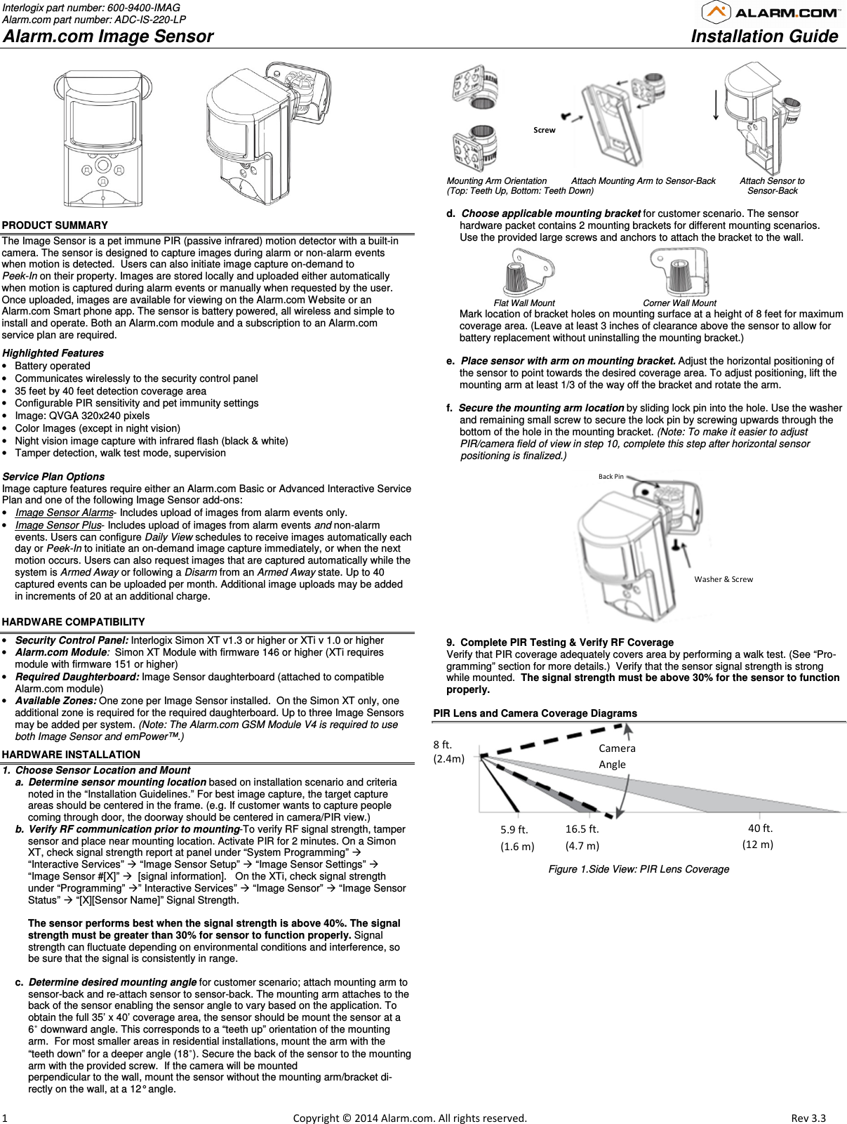 Interlogix part number: 600-9400-IMAG Alarm.com part number: ADC-IS-220-LP Alarm.com Image Sensor     Installation Guide                         1                                                                                                            Copyright © 2014 Alarm.com. All rights reserved.      Rev 3.3                                    PRODUCT SUMMARY The Image Sensor is a pet immune PIR (passive infrared) motion detector with a built-in camera. The sensor is designed to capture images during alarm or non-alarm events when motion is detected.  Users can also initiate image capture on-demand to  Peek-In on their property. Images are stored locally and uploaded either automatically when motion is captured during alarm events or manually when requested by the user. Once uploaded, images are available for viewing on the Alarm.com Website or an Alarm.com Smart phone app. The sensor is battery powered, all wireless and simple to install and operate. Both an Alarm.com module and a subscription to an Alarm.com service plan are required.  Highlighted Features •  Battery operated  •  Communicates wirelessly to the security control panel •  35 feet by 40 feet detection coverage area •  Configurable PIR sensitivity and pet immunity settings  •  Image: QVGA 320x240 pixels  •  Color Images (except in night vision) •  Night vision image capture with infrared flash (black &amp; white) •  Tamper detection, walk test mode, supervision   Service Plan Options Image capture features require either an Alarm.com Basic or Advanced Interactive Service Plan and one of the following Image Sensor add-ons: • Image Sensor Alarms- Includes upload of images from alarm events only. • Image Sensor Plus- Includes upload of images from alarm events and non-alarm events. Users can configure Daily View schedules to receive images automatically each day or Peek-In to initiate an on-demand image capture immediately, or when the next motion occurs. Users can also request images that are captured automatically while the system is Armed Away or following a Disarm from an Armed Away state. Up to 40 captured events can be uploaded per month. Additional image uploads may be added in increments of 20 at an additional charge. HARDWARE COMPATIBILITY  • Security Control Panel: Interlogix Simon XT v1.3 or higher or XTi v 1.0 or higher • Alarm.com Module:  Simon XT Module with firmware 146 or higher (XTi requires module with firmware 151 or higher) • Required Daughterboard: Image Sensor daughterboard (attached to compatible Alarm.com module) • Available Zones: One zone per Image Sensor installed.  On the Simon XT only, one additional zone is required for the required daughterboard. Up to three Image Sensors may be added per system. (Note: The Alarm.com GSM Module V4 is required to use both Image Sensor and emPower™.)  HARDWARE INSTALLATION 1.  Choose Sensor Location and Mount  a.  Determine sensor mounting location based on installation scenario and criteria noted in the “Installation Guidelines.” For best image capture, the target capture areas should be centered in the frame. (e.g. If customer wants to capture people coming through door, the doorway should be centered in camera/PIR view.) b.  Verify RF communication prior to mounting-To verify RF signal strength, tamper sensor and place near mounting location. Activate PIR for 2 minutes. On a Simon XT, check signal strength report at panel under “System Programming”  “Interactive Services”  “Image Sensor Setup”  “Image Sensor Settings”  “Image Sensor #[X]”   [signal information].   On the XTi, check signal strength under “Programming” ” Interactive Services”  “Image Sensor”  “Image Sensor Status”  “[X][Sensor Name]” Signal Strength.  The sensor performs best when the signal strength is above 40%. The signal strength must be greater than 30% for sensor to function properly. Signal strength can fluctuate depending on environmental conditions and interference, so be sure that the signal is consistently in range.  c.  Determine desired mounting angle for customer scenario; attach mounting arm to sensor-back and re-attach sensor to sensor-back. The mounting arm attaches to the back of the sensor enabling the sensor angle to vary based on the application. To obtain the full 35’ x 40’ coverage area, the sensor should be mount the sensor at a 6˚ downward angle. This corresponds to a “teeth up” orientation of the mounting arm.  For most smaller areas in residential installations, mount the arm with the “teeth down” for a deeper angle (18˚). Secure the back of the sensor to the mounting arm with the provided screw.  If the camera will be mounted  perpendicular to the wall, mount the sensor without the mounting arm/bracket di-rectly on the wall, at a 12° angle.                             Mounting Arm Orientation          Attach Mounting Arm to Sensor-Back          Attach Sensor to  (Top: Teeth Up, Bottom: Teeth Down)                                                               Sensor-Back  d.  Choose applicable mounting bracket for customer scenario. The sensor  hardware packet contains 2 mounting brackets for different mounting scenarios.  Use the provided large screws and anchors to attach the bracket to the wall.                                                                                Flat Wall Mount                       Corner Wall Mount  Mark location of bracket holes on mounting surface at a height of 8 feet for maximum coverage area. (Leave at least 3 inches of clearance above the sensor to allow for battery replacement without uninstalling the mounting bracket.)    e.  Place sensor with arm on mounting bracket. Adjust the horizontal positioning of the sensor to point towards the desired coverage area. To adjust positioning, lift the mounting arm at least 1/3 of the way off the bracket and rotate the arm.  f.  Secure the mounting arm location by sliding lock pin into the hole. Use the washer and remaining small screw to secure the lock pin by screwing upwards through the bottom of the hole in the mounting bracket. (Note: To make it easier to adjust PIR/camera field of view in step 10, complete this step after horizontal sensor       positioning is finalized.)                                                    9.  Complete PIR Testing &amp; Verify RF Coverage Verify that PIR coverage adequately covers area by performing a walk test. (See “Pro-gramming” section for more details.)  Verify that the sensor signal strength is strong while mounted.  The signal strength must be above 30% for the sensor to function properly.     PIR Lens and Camera Coverage Diagrams Figure 1.Side View: PIR Lens Coverage  Screws  Washer &amp; Screw Back Pin 8 ft.  (2.4m) 5.9 ft. (1.6 m) 16.5 ft. (4.7 m) 40 ft.(12 m)Camera Angle 