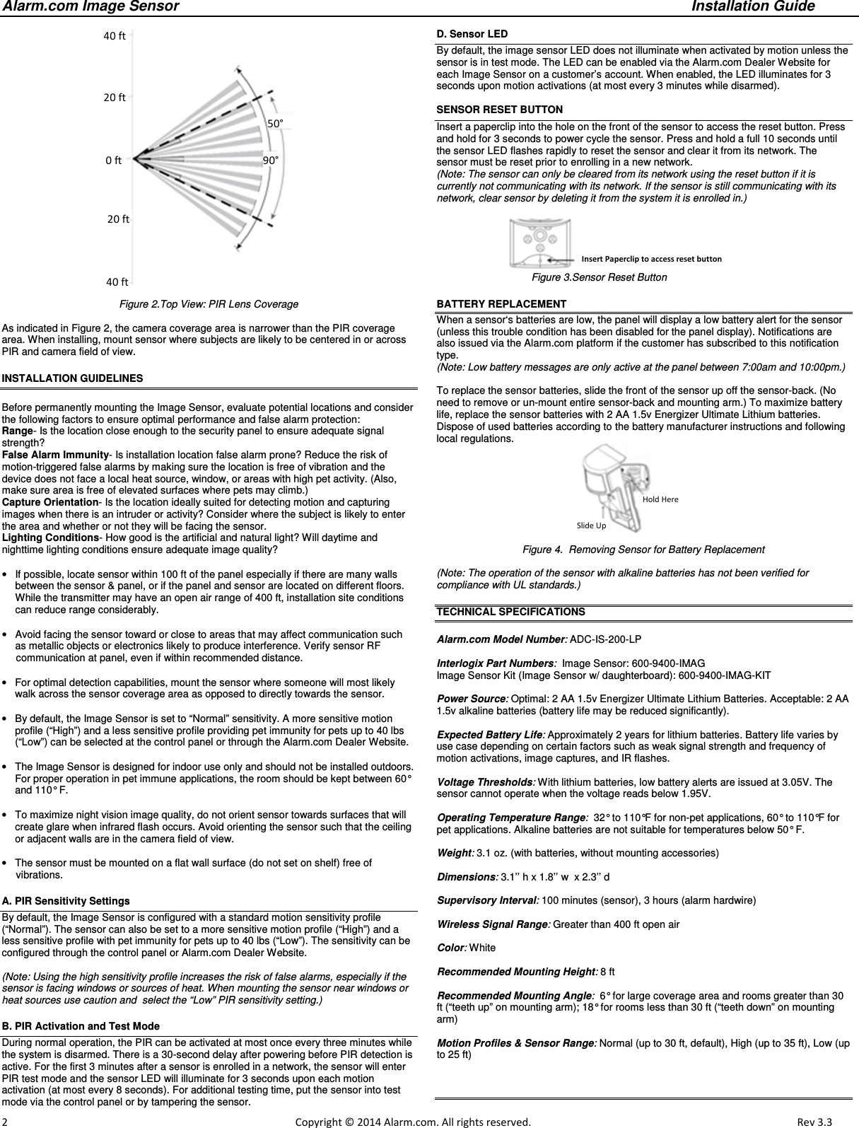 Alarm.com Image Sensor     Installation Guide     2                                                                                                            Copyright © 2014 Alarm.com. All rights reserved.       Rev 3.3    Figure 2.Top View: PIR Lens Coverage   As indicated in Figure 2, the camera coverage area is narrower than the PIR coverage area. When installing, mount sensor where subjects are likely to be centered in or across PIR and camera field of view. INSTALLATION GUIDELINES  Before permanently mounting the Image Sensor, evaluate potential locations and consider the following factors to ensure optimal performance and false alarm protection: Range- Is the location close enough to the security panel to ensure adequate signal strength? False Alarm Immunity- Is installation location false alarm prone? Reduce the risk of motion-triggered false alarms by making sure the location is free of vibration and the device does not face a local heat source, window, or areas with high pet activity. (Also, make sure area is free of elevated surfaces where pets may climb.)   Capture Orientation- Is the location ideally suited for detecting motion and capturing images when there is an intruder or activity? Consider where the subject is likely to enter the area and whether or not they will be facing the sensor. Lighting Conditions- How good is the artificial and natural light? Will daytime and nighttime lighting conditions ensure adequate image quality?   •  If possible, locate sensor within 100 ft of the panel especially if there are many walls between the sensor &amp; panel, or if the panel and sensor are located on different floors.  While the transmitter may have an open air range of 400 ft, installation site conditions can reduce range considerably.   •  Avoid facing the sensor toward or close to areas that may affect communication such as metallic objects or electronics likely to produce interference. Verify sensor RF       communication at panel, even if within recommended distance.  •  For optimal detection capabilities, mount the sensor where someone will most likely walk across the sensor coverage area as opposed to directly towards the sensor.  •  By default, the Image Sensor is set to “Normal” sensitivity. A more sensitive motion profile (“High”) and a less sensitive profile providing pet immunity for pets up to 40 lbs (“Low”) can be selected at the control panel or through the Alarm.com Dealer Website.  •  The Image Sensor is designed for indoor use only and should not be installed outdoors.  For proper operation in pet immune applications, the room should be kept between 60° and 110° F.  •  To maximize night vision image quality, do not orient sensor towards surfaces that will create glare when infrared flash occurs. Avoid orienting the sensor such that the ceiling or adjacent walls are in the camera field of view.   •  The sensor must be mounted on a flat wall surface (do not set on shelf) free of       vibrations.    A. PIR Sensitivity Settings By default, the Image Sensor is configured with a standard motion sensitivity profile  (“Normal”). The sensor can also be set to a more sensitive motion profile (“High”) and a less sensitive profile with pet immunity for pets up to 40 lbs (“Low”). The sensitivity can be configured through the control panel or Alarm.com Dealer Website.     (Note: Using the high sensitivity profile increases the risk of false alarms, especially if the sensor is facing windows or sources of heat. When mounting the sensor near windows or heat sources use caution and  select the “Low” PIR sensitivity setting.) B. PIR Activation and Test Mode During normal operation, the PIR can be activated at most once every three minutes while the system is disarmed. There is a 30-second delay after powering before PIR detection is active. For the first 3 minutes after a sensor is enrolled in a network, the sensor will enter PIR test mode and the sensor LED will illuminate for 3 seconds upon each motion activation (at most every 8 seconds). For additional testing time, put the sensor into test mode via the control panel or by tampering the sensor.   D. Sensor LED By default, the image sensor LED does not illuminate when activated by motion unless the sensor is in test mode. The LED can be enabled via the Alarm.com Dealer Website for each Image Sensor on a customer’s account. When enabled, the LED illuminates for 3 seconds upon motion activations (at most every 3 minutes while disarmed).  SENSOR RESET BUTTON  Insert a paperclip into the hole on the front of the sensor to access the reset button. Press and hold for 3 seconds to power cycle the sensor. Press and hold a full 10 seconds until the sensor LED flashes rapidly to reset the sensor and clear it from its network. The sensor must be reset prior to enrolling in a new network.  (Note: The sensor can only be cleared from its network using the reset button if it is currently not communicating with its network. If the sensor is still communicating with its network, clear sensor by deleting it from the system it is enrolled in.)                                                            Figure 3.Sensor Reset Button BATTERY REPLACEMENT When a sensor‘s batteries are low, the panel will display a low battery alert for the sensor (unless this trouble condition has been disabled for the panel display). Notifications are also issued via the Alarm.com platform if the customer has subscribed to this notification type.  (Note: Low battery messages are only active at the panel between 7:00am and 10:00pm.)  To replace the sensor batteries, slide the front of the sensor up off the sensor-back. (No need to remove or un-mount entire sensor-back and mounting arm.) To maximize battery life, replace the sensor batteries with 2 AA 1.5v Energizer Ultimate Lithium batteries. Dispose of used batteries according to the battery manufacturer instructions and following local regulations.  Figure 4.  Removing Sensor for Battery Replacement  (Note: The operation of the sensor with alkaline batteries has not been verified for  compliance with UL standards.)  TECHNICAL SPECIFICATIONS  Alarm.com Model Number: ADC-IS-200-LP  Interlogix Part Numbers:  Image Sensor: 600-9400-IMAG Image Sensor Kit (Image Sensor w/ daughterboard): 600-9400-IMAG-KIT  Power Source: Optimal: 2 AA 1.5v Energizer Ultimate Lithium Batteries. Acceptable: 2 AA 1.5v alkaline batteries (battery life may be reduced significantly).  Expected Battery Life: Approximately 2 years for lithium batteries. Battery life varies by use case depending on certain factors such as weak signal strength and frequency of motion activations, image captures, and IR flashes.  Voltage Thresholds: With lithium batteries, low battery alerts are issued at 3.05V. The sensor cannot operate when the voltage reads below 1.95V.  Operating Temperature Range:  32° to 110°F for non-pet applications, 60° to 110°F for pet applications. Alkaline batteries are not suitable for temperatures below 50° F.  Weight: 3.1 oz. (with batteries, without mounting accessories)  Dimensions: 3.1’’ h x 1.8’’ w  x 2.3’’ d  Supervisory Interval: 100 minutes (sensor), 3 hours (alarm hardwire)  Wireless Signal Range: Greater than 400 ft open air  Color: White  Recommended Mounting Height: 8 ft   Recommended Mounting Angle:  6° for large coverage area and rooms greater than 30 ft (“teeth up” on mounting arm); 18° for rooms less than 30 ft (“teeth down” on mounting arm)  Motion Profiles &amp; Sensor Range: Normal (up to 30 ft, default), High (up to 35 ft), Low (up to 25 ft)      40 ft 20 ft 20 ft 0 ft 40 ft 50° 90°  Insert Paperclip to access reset button  Hold Here Slide Up 