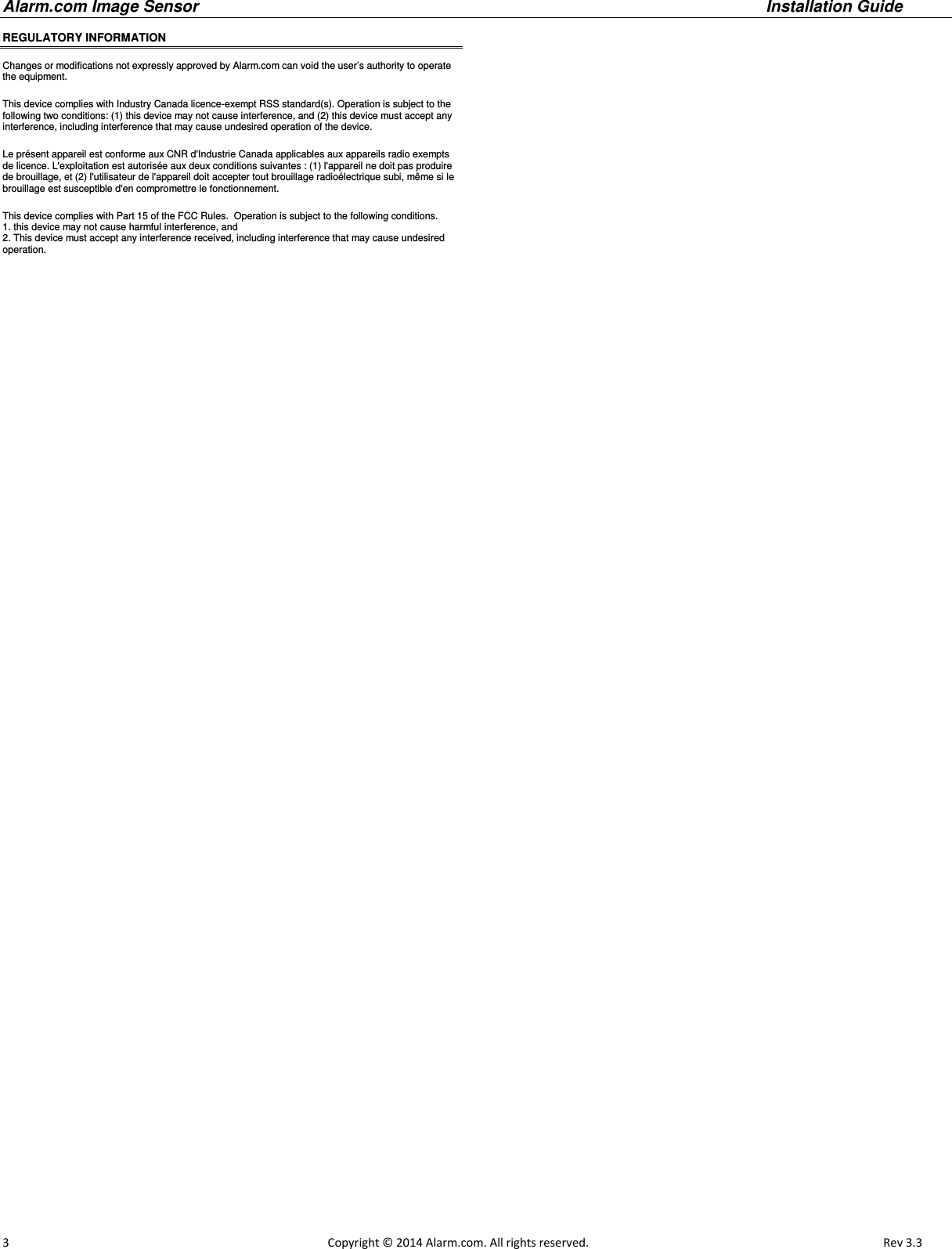 Alarm.com Image Sensor     Installation Guide     3                                                                                                            Copyright © 2014 Alarm.com. All rights reserved.       Rev 3.3   REGULATORY INFORMATION  Changes or modifications not expressly approved by Alarm.com can void the user’s authority to operate the equipment. This device complies with Industry Canada licence-exempt RSS standard(s). Operation is subject to the following two conditions: (1) this device may not cause interference, and (2) this device must accept any interference, including interference that may cause undesired operation of the device. Le présent appareil est conforme aux CNR d&apos;Industrie Canada applicables aux appareils radio exempts de licence. L&apos;exploitation est autorisée aux deux conditions suivantes : (1) l&apos;appareil ne doit pas produire de brouillage, et (2) l&apos;utilisateur de l&apos;appareil doit accepter tout brouillage radioélectrique subi, même si le brouillage est susceptible d&apos;en compromettre le fonctionnement. This device complies with Part 15 of the FCC Rules.  Operation is subject to the following conditions.  1. this device may not cause harmful interference, and 2. This device must accept any interference received, including interference that may cause undesired operation.  