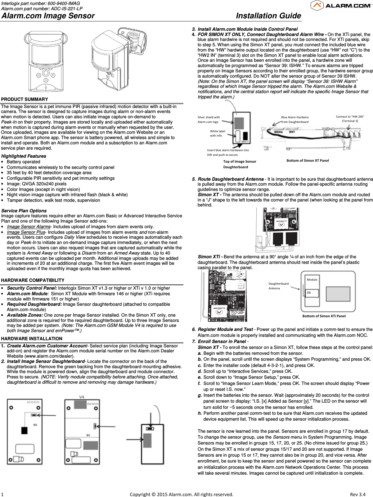 Interlogix part number: 600-9400-IMAG Alarm.com part number: ADC-IS-221-LP Alarm.com Image Sensor     Installation Guide                         1                                                                                                            Copyright © 2015 Alarm.com. All rights reserved.      Rev 3.4                                    PRODUCT SUMMARY The Image Sensor is a pet immune PIR (passive infrared) motion detector with a built-in camera. The sensor is designed to capture images during alarm or non-alarm events when motion is detected. Users can also initiate image capture on-demand to  Peek-In on their property. Images are stored locally and uploaded either automatically when motion is captured during alarm events or manually when requested by the user. Once uploaded, images are available for viewing on the Alarm.com Website or an Alarm.com Smart phone app. The sensor is battery powered, all wireless and simple to install and operate. Both an Alarm.com module and a subscription to an Alarm.com service plan are required.  Highlighted Features •  Battery operated  •  Communicates wirelessly to the security control panel •  35 feet by 40 feet detection coverage area •  Configurable PIR sensitivity and pet immunity settings  •  Image: QVGA 320x240 pixels  •  Color Images (except in night vision) •  Night vision image capture with infrared flash (black &amp; white) •  Tamper detection, walk test mode, supervision   Service Plan Options Image capture features require either an Alarm.com Basic or Advanced Interactive Service Plan and one of the following Image Sensor add-ons: • Image Sensor Alarms- Includes upload of images from alarm events only. • Image Sensor Plus- Includes upload of images from alarm events and non-alarm events. Users can configure Daily View schedules to receive images automatically each day or Peek-In to initiate an on-demand image capture immediately, or when the next motion occurs. Users can also request images that are captured automatically while the system is Armed Away or following a Disarm from an Armed Away state. Up to 40 captured events can be uploaded per month. Additional image uploads may be added in increments of 20 at an additional charge. The first five Alarm event images will be uploaded even if the monthly image quota has been achieved. HARDWARE COMPATIBILITY  • Security Control Panel: Interlogix Simon XT v1.3 or higher or XTi v 1.0 or higher • Alarm.com Module:  Simon XT Module with firmware 146 or higher (XTi requires module with firmware 151 or higher) • Required Daughterboard: Image Sensor daughterboard (attached to compatible Alarm.com module) • Available Zones: One zone per Image Sensor installed. On the Simon XT only, one additional zone is required for the required daughterboard. Up to three Image Sensors may be added per system. (Note: The Alarm.com GSM Module V4 is required to use both Image Sensor and emPower™.)  HARDWARE INSTALLATION 1.  Create Alarm.com Customer Account- Select service plan (including Image Sensor add-on) and register the Alarm.com module serial number on the Alarm.com Dealer Website (www.alarm.com/dealer).  2.  Install Image Sensor Daughterboard- Locate the connector on the back of the daughterboard. Remove the green backing from the daughterboard mounting adhesive.  While the module is powered down, align the daughterboard and module connector.  Press to secure. (NOTE: Verify module compatibility before attaching. Once attached, daughterboard is difficult to remove and removing may damage hardware.)        3.  Install Alarm.com Module Inside Control Panel 4.  FOR SIMON XT ONLY, Connect Daughterboard Alarm Wire - On the XTi panel, the  blue alarm hardwire is not required and should not be connected. For XTi panels, skip to step 5. When using the Simon XT panel, you must connect the included blue wire from the “HW” hardwire output located on the daughterboard (use “HW” not “C”) to the “HW2 IN” (terminal 3) slot on the Simon XT panel to enable local alarm activations. Once an Image Sensor has been enrolled into the panel, a hardwire zone will automatically be programmed as “Sensor 39: ISHW.” To ensure alarms are tripped properly on Image Sensors according to their enrolled group, the hardwire sensor group is automatically configured. Do NOT alter the sensor group of Sensor 39 ISHW. (Note: On the Simon XT, the panel screen will display “Sensor 39: ISHW Alarm” regardless of which Image Sensor tripped the alarm. The Alarm.com Website &amp; notifications, and the central station report will indicate the specific Image Sensor that tripped the alarm.)   5.  Route Daughterboard Antenna - It is important to be sure that daughterboard antenna is pulled away from the Alarm.com module. Follow the panel-specific antenna routing guidelines to optimize sensor range.   Simon XT - The antenna should be pulled down off the Alarm.com module and routed in a “J” shape to the left towards the corner of the panel (when looking at the panel from behind.                                          Simon XTi - Bend the antenna at a 90° angle ¼ of an inch from the edge of the daughterboard. The daughterboard antenna should rest inside the panel’s plastic casing parallel to the panel.     6.  Register Module and Test - Power up the panel and initiate a comm-test to ensure the Alarm.com module is properly installed and communicating with the Alarm.com NOC.  7.  Enroll Sensor in Panel -  Simon XT - To enroll the sensor on a Simon XT, follow these steps at the control panel: a.  Begin with the batteries removed from the sensor. b.  On the panel, scroll until the screen displays “System Programming,” and press OK. c.  Enter the installer code (default 4-3-2-1), and press OK. d.  Scroll up to “Interactive Services,” press OK. e.  Scroll down to “Image Sensor Setup,” press OK. f.  Scroll to “Image Sensor Learn Mode,” press OK. The screen should display “Power     up or reset I.S. now.” g.  Insert the batteries into the sensor. Wait (approximately 20 seconds) for the control panel screen to display: “I.S. [x] Added as Sensor [y].” The LED on the sensor will turn solid for ~5 seconds once the sensor has enrolled. h.  Perform another panel comm-test to be sure that Alarm.com receives the updated device equipment list. This will speed up the sensor initialization process.   The sensor is now learned into the panel. Sensors are enrolled in group 17 by default. To change the sensor group, use the Sensors menu in System Programming. Image Sensors may be enrolled in groups 15, 17, 20, or 25. (No chime issued for group 25.) On the Simon XT a mix of sensor groups 15/17 and 20 are not supported. If Image Sensors are in group 15 or 17, they cannot also be in group 20, and vice versa. After enrollment, be sure to keep the sensor and panel powered so the sensor can complete an initialization process with the Alarm.com Network Operations Center. This process will take several minutes. Images cannot be captured until initialization is complete.    Silver shield with Alarm.com logo White label with info Insert blue alarm hardware into HW and push to secure Top of Image Sensor Daughterboard Bottom of Simon XT Panel Blue Alarm Hardwire from Daughterboard Connect to “HW 2IN” (Terminal 3)  Daughterboard Antenna Module DB Bottom of Simon XTi Panel 