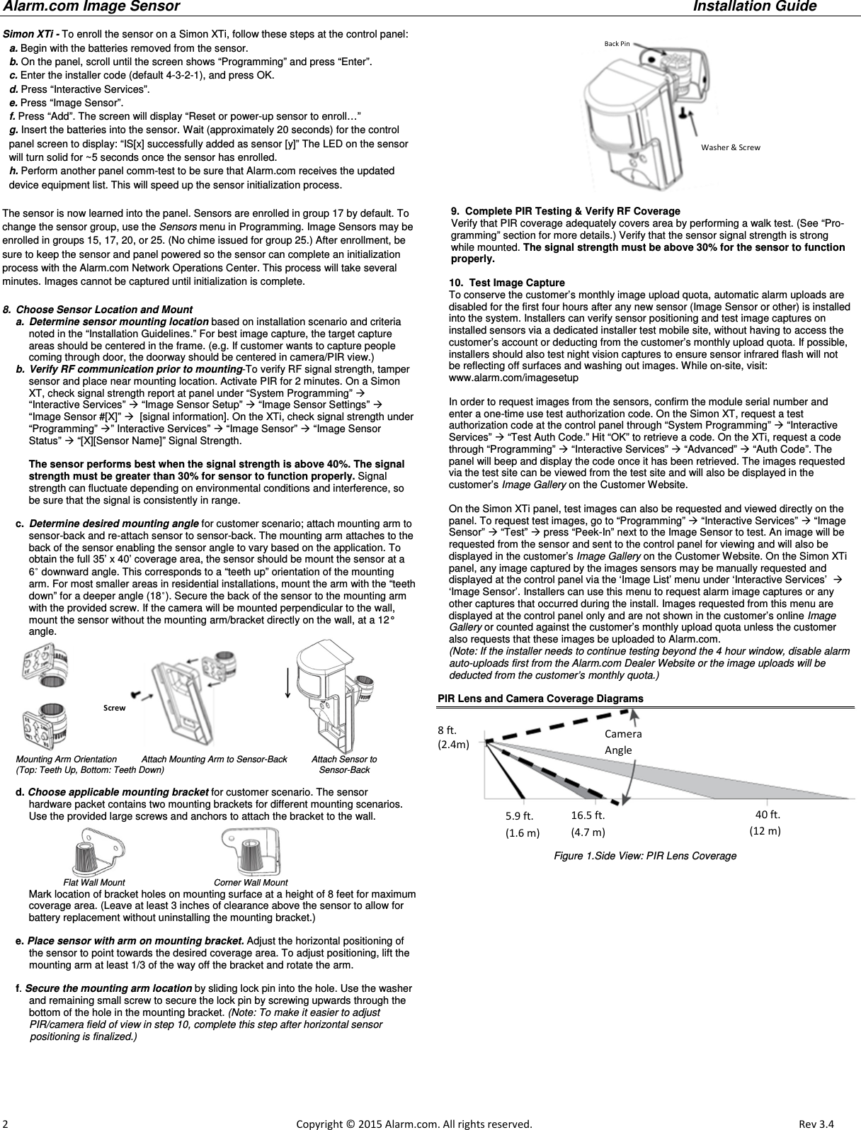 Alarm.com Image Sensor     Installation Guide     2                                                                                                            Copyright © 2015 Alarm.com. All rights reserved.       Rev 3.4   Simon XTi - To enroll the sensor on a Simon XTi, follow these steps at the control panel: a. Begin with the batteries removed from the sensor. b. On the panel, scroll until the screen shows “Programming” and press “Enter”. c. Enter the installer code (default 4-3-2-1), and press OK. d. Press “Interactive Services”. e. Press “Image Sensor”. f. Press “Add”. The screen will display “Reset or power-up sensor to enroll…” g. Insert the batteries into the sensor. Wait (approximately 20 seconds) for the control panel screen to display: “IS[x] successfully added as sensor [y]” The LED on the sensor will turn solid for ~5 seconds once the sensor has enrolled. h. Perform another panel comm-test to be sure that Alarm.com receives the updated device equipment list. This will speed up the sensor initialization process.  The sensor is now learned into the panel. Sensors are enrolled in group 17 by default. To change the sensor group, use the Sensors menu in Programming. Image Sensors may be enrolled in groups 15, 17, 20, or 25. (No chime issued for group 25.) After enrollment, be sure to keep the sensor and panel powered so the sensor can complete an initialization process with the Alarm.com Network Operations Center. This process will take several minutes. Images cannot be captured until initialization is complete.   8.  Choose Sensor Location and Mount  a.  Determine sensor mounting location based on installation scenario and criteria noted in the “Installation Guidelines.” For best image capture, the target capture areas should be centered in the frame. (e.g. If customer wants to capture people coming through door, the doorway should be centered in camera/PIR view.) b.  Verify RF communication prior to mounting-To verify RF signal strength, tamper sensor and place near mounting location. Activate PIR for 2 minutes. On a Simon XT, check signal strength report at panel under “System Programming”  “Interactive Services”  “Image Sensor Setup”  “Image Sensor Settings”  “Image Sensor #[X]”   [signal information]. On the XTi, check signal strength under “Programming” ” Interactive Services”  “Image Sensor”  “Image Sensor Status”  “[X][Sensor Name]” Signal Strength.  The sensor performs best when the signal strength is above 40%. The signal strength must be greater than 30% for sensor to function properly. Signal strength can fluctuate depending on environmental conditions and interference, so be sure that the signal is consistently in range.  c.  Determine desired mounting angle for customer scenario; attach mounting arm to sensor-back and re-attach sensor to sensor-back. The mounting arm attaches to the back of the sensor enabling the sensor angle to vary based on the application. To obtain the full 35’ x 40’ coverage area, the sensor should be mount the sensor at a 6˚ downward angle. This corresponds to a “teeth up” orientation of the mounting arm. For most smaller areas in residential installations, mount the arm with the “teeth down” for a deeper angle (18˚). Secure the back of the sensor to the mounting arm with the provided screw. If the camera will be mounted perpendicular to the wall, mount the sensor without the mounting arm/bracket directly on the wall, at a 12° angle.                             Mounting Arm Orientation          Attach Mounting Arm to Sensor-Back          Attach Sensor to  (Top: Teeth Up, Bottom: Teeth Down)                                                               Sensor-Back  d. Choose applicable mounting bracket for customer scenario. The sensor  hardware packet contains two mounting brackets for different mounting scenarios.  Use the provided large screws and anchors to attach the bracket to the wall.                                                                                Flat Wall Mount                       Corner Wall Mount  Mark location of bracket holes on mounting surface at a height of 8 feet for maximum coverage area. (Leave at least 3 inches of clearance above the sensor to allow for battery replacement without uninstalling the mounting bracket.)    e. Place sensor with arm on mounting bracket. Adjust the horizontal positioning of the sensor to point towards the desired coverage area. To adjust positioning, lift the mounting arm at least 1/3 of the way off the bracket and rotate the arm.  f. Secure the mounting arm location by sliding lock pin into the hole. Use the washer and remaining small screw to secure the lock pin by screwing upwards through the bottom of the hole in the mounting bracket. (Note: To make it easier to adjust PIR/camera field of view in step 10, complete this step after horizontal sensor       positioning is finalized.)                                                    9.  Complete PIR Testing &amp; Verify RF Coverage Verify that PIR coverage adequately covers area by performing a walk test. (See “Pro-gramming” section for more details.) Verify that the sensor signal strength is strong while mounted. The signal strength must be above 30% for the sensor to function properly.      10.  Test Image Capture To conserve the customer’s monthly image upload quota, automatic alarm uploads are disabled for the first four hours after any new sensor (Image Sensor or other) is installed into the system. Installers can verify sensor positioning and test image captures on  installed sensors via a dedicated installer test mobile site, without having to access the customer’s account or deducting from the customer’s monthly upload quota. If possible, installers should also test night vision captures to ensure sensor infrared flash will not be reflecting off surfaces and washing out images. While on-site, visit: www.alarm.com/imagesetup  In order to request images from the sensors, confirm the module serial number and enter a one-time use test authorization code. On the Simon XT, request a test authorization code at the control panel through “System Programming”  “Interactive Services”  “Test Auth Code.” Hit “OK” to retrieve a code. On the XTi, request a code through “Programming”  “Interactive Services”  “Advanced”  “Auth Code”. The panel will beep and display the code once it has been retrieved. The images requested via the test site can be viewed from the test site and will also be displayed in the customer’s Image Gallery on the Customer Website.  On the Simon XTi panel, test images can also be requested and viewed directly on the panel. To request test images, go to “Programming”  “Interactive Services”  “Image Sensor”  “Test”  press “Peek-In” next to the Image Sensor to test. An image will be requested from the sensor and sent to the control panel for viewing and will also be displayed in the customer’s Image Gallery on the Customer Website. On the Simon XTi panel, any image captured by the images sensors may be manually requested and displayed at the control panel via the ‘Image List’ menu under ‘Interactive Services’   ‘Image Sensor’. Installers can use this menu to request alarm image captures or any other captures that occurred during the install. Images requested from this menu are displayed at the control panel only and are not shown in the customer’s online Image Gallery or counted against the customer’s monthly upload quota unless the customer also requests that these images be uploaded to Alarm.com.  (Note: If the installer needs to continue testing beyond the 4 hour window, disable alarm auto-uploads first from the Alarm.com Dealer Website or the image uploads will be deducted from the customer’s monthly quota.)   PIR Lens and Camera Coverage Diagrams Figure 1.Side View: PIR Lens Coverage  Screws  Washer &amp; Screw Back Pin 8 ft.  (2.4m) 5.9 ft. (1.6 m) 16.5 ft. (4.7 m) 40 ft.(12 m)Camera Angle 