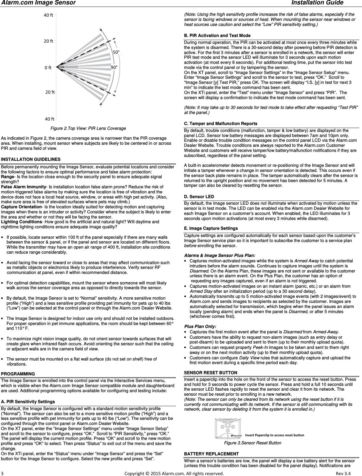 Alarm.com Image Sensor     Installation Guide     3                                                                                                            Copyright © 2015 Alarm.com. All rights reserved.       Rev 3.4    Figure 2.Top View: PIR Lens Coverage   As indicated in Figure 2, the camera coverage area is narrower than the PIR coverage area. When installing, mount sensor where subjects are likely to be centered in or across PIR and camera field of view. INSTALLATION GUIDELINES Before permanently mounting the Image Sensor, evaluate potential locations and consider the following factors to ensure optimal performance and false alarm protection: Range- Is the location close enough to the security panel to ensure adequate signal strength? False Alarm Immunity- Is installation location false alarm prone? Reduce the risk of motion-triggered false alarms by making sure the location is free of vibration and the device does not face a local heat source, window, or areas with high pet activity. (Also, make sure area is free of elevated surfaces where pets may climb.)   Capture Orientation- Is the location ideally suited for detecting motion and capturing images when there is an intruder or activity? Consider where the subject is likely to enter the area and whether or not they will be facing the sensor. Lighting Conditions- How good is the artificial and natural light? Will daytime and nighttime lighting conditions ensure adequate image quality?   •  If possible, locate sensor within 100 ft of the panel especially if there are many walls between the sensor &amp; panel, or if the panel and sensor are located on different floors.  While the transmitter may have an open air range of 400 ft, installation site conditions can reduce range considerably.   •  Avoid facing the sensor toward or close to areas that may affect communication such as metallic objects or electronics likely to produce interference. Verify sensor RF       communication at panel, even if within recommended distance.  •  For optimal detection capabilities, mount the sensor where someone will most likely walk across the sensor coverage area as opposed to directly towards the sensor.  •  By default, the Image Sensor is set to “Normal” sensitivity. A more sensitive motion profile (“High”) and a less sensitive profile providing pet immunity for pets up to 40 lbs (“Low”) can be selected at the control panel or through the Alarm.com Dealer Website.  •  The Image Sensor is designed for indoor use only and should not be installed outdoors.  For proper operation in pet immune applications, the room should be kept between 60° and 110° F.  •  To maximize night vision image quality, do not orient sensor towards surfaces that will create glare when infrared flash occurs. Avoid orienting the sensor such that the ceiling or adjacent walls are in the camera field of view.   •  The sensor must be mounted on a flat wall surface (do not set on shelf) free of       vibrations.     PROGRAMMING  The Image Sensor is enrolled into the control panel via the Interactive Services menu, which is visible when the Alarm.com Image Sensor compatible module and daughterboard are used. Additional programming options available for configuring and testing include:   A. PIR Sensitivity Settings By default, the Image Sensor is configured with a standard motion sensitivity profile  (“Normal”). The sensor can also be set to a more sensitive motion profile (“High”) and a less sensitive profile with pet immunity for pets up to 40 lbs (“Low”). The sensitivity can be configured through the control panel or Alarm.com Dealer Website.   On the XT panel, enter the “Image Sensor Settings” menu under “Image Sensor Setup” and scroll to the sensor to configure, press “OK.”  Scroll to “PIR Sensitivity,” press “OK.” The panel will display the current motion profile. Press “OK” and scroll to the new motion profile and press “OK” to select. Then press “Status” to exit out of the menu and save the change. On the XTi panel, enter the “Status” menu under “Image Sensor” and press the “Set” button for the Image Sensor to configure. Select the new profile and press “Set”.  (Note: Using the high sensitivity profile increases the risk of false alarms, especially if the sensor is facing windows or sources of heat. When mounting the sensor near windows or heat sources use caution and select the “Low” PIR sensitivity setting.) B. PIR Activation and Test Mode During normal operation, the PIR can be activated at most once every three minutes while the system is disarmed. There is a 30-second delay after powering before PIR detection is active. For the first 3 minutes after a sensor is enrolled in a network, the sensor will enter PIR test mode and the sensor LED will illuminate for 3 seconds upon each motion activation (at most every 8 seconds). For additional testing time, put the sensor into test mode via the control panel or by tampering the sensor.   On the XT panel, scroll to “Image Sensor Settings” in the “Image Sensor Setup” menu. Enter “Image Sensor Settings” and scroll to the sensor to test, press “OK.”  Scroll to “Image Sensor [y] Test PIR,” press OK. The screen will display “I.S. [y] in test for next 3 min” to indicate the test mode command has been sent.  On the XTi panel, enter the “Test” menu under “Image Sensor” and press “PIR”.  The screen will display a confirmation to indicate the test mode command has been sent.  (Note: It may take up to 30 seconds for test mode to take effect after requesting “Test PIR” at the panel.) C. Tamper and Malfunction Reports By default, trouble conditions (malfunction, tamper &amp; low battery) are displayed on the panel LCD. Sensor low battery messages are displayed between 7am and 10pm only.   Enable or disable trouble condition messages on the control panel LCD via the Alarm.com Dealer Website. Trouble conditions are always reported to the Alarm.com Customer Website and customers will receive tamper/low battery/malfunction notifications if they are subscribed, regardless of the panel setting.   A built-in accelerometer detects movement or re-positioning of the Image Sensor and will initiate a tamper whenever a change in sensor orientation is detected. This occurs even if the sensor back plate remains in place. The tamper automatically clears after the sensor is returned to the upright position and no movement has been detected for 5 minutes. A tamper can also be cleared by resetting the sensor.   D. Sensor LED By default, the image sensor LED does not illuminate when activated by motion unless the sensor is in test mode. The LED can be enabled via the Alarm.com Dealer Website for each Image Sensor on a customer’s account. When enabled, the LED illuminates for 3 seconds upon motion activations (at most every 3 minutes while disarmed).  E. Image Capture Settings Capture settings are configured automatically for each sensor based upon the customer’s Image Sensor service plan so it is important to subscribe the customer to a service plan before enrolling the sensor.    Alarms &amp; Image Sensor Plus Plan: •  Captures motion-activated images while the system is Armed Away to catch potential intruders before the alarm sounds. Continues to capture images until the system is  Disarmed. On the Alarms Plan, these images are not sent or available to the customer unless there is an alarm event. On the Plus Plan, the customer has an option of  requesting any images captured, even if an alarm is not triggered. •  Captures motion-activated images on an instant alarm (panic, etc.) or an alarm from Armed Stay after an initialization period (up to a 30 second delay). •  Automatically transmits up to 5 motion-activated image events (with 2 images/event) to Alarm.com and sends images to recipients as selected by the customer. Images are automatically selected for transmission, which begins when the panel issues an alarm locally (pending alarm) and ends when the panel is Disarmed, or after 5 minutes (whichever comes first).    Plus Plan Only: •  Captures the first motion event after the panel is Disarmed from Armed-Away. •  Customers have the ability to request non-alarm images (such as entry delay or  post-disarm) to be uploaded and sent to them (up to their monthly upload quota). •  Customers can request property Peek-In images to be taken and sent to them right away or on the next motion activity (up to their monthly upload quota). •  Customers can configure Daily View rules that automatically capture and upload the first motion event during a specific time period each day.  SENSOR RESET BUTTON  Insert a paperclip into the hole on the front of the sensor to access the reset button. Press and hold for 3 seconds to power cycle the sensor. Press and hold a full 10 seconds until the sensor LED flashes rapidly to reset the sensor and clear it from its network. The sensor must be reset prior to enrolling in a new network.  (Note: The sensor can only be cleared from its network using the reset button if it is currently not communicating with its network. If the sensor is still communicating with its network, clear sensor by deleting it from the system it is enrolled in.)                                                            Figure 3.Sensor Reset Button BATTERY REPLACEMENT When a sensor‘s batteries are low, the panel will display a low battery alert for the sensor (unless this trouble condition has been disabled for the panel display). Notifications are  40 ft 20 ft 20 ft 0 ft 40 ft 50° 90°  Insert Paperclip to access reset button 