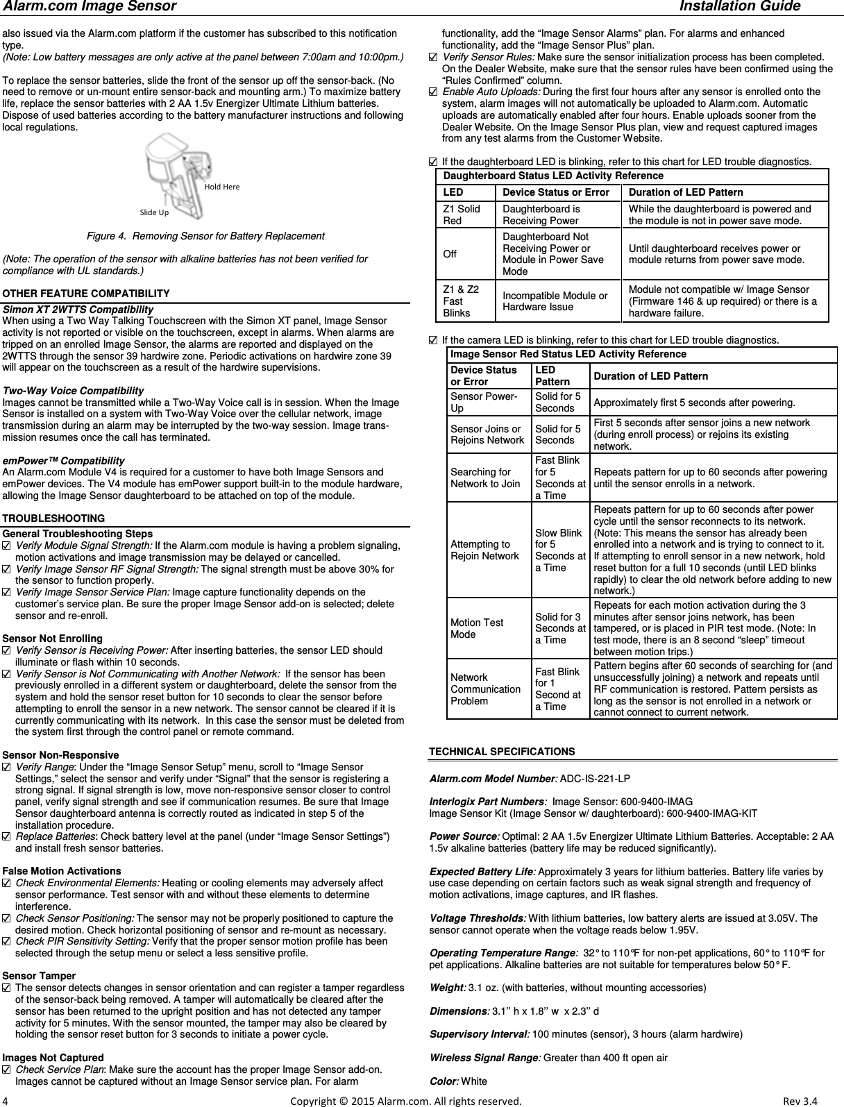 Alarm.com Image Sensor     Installation Guide     4                                                                                                            Copyright © 2015 Alarm.com. All rights reserved.       Rev 3.4   also issued via the Alarm.com platform if the customer has subscribed to this notification type.  (Note: Low battery messages are only active at the panel between 7:00am and 10:00pm.)  To replace the sensor batteries, slide the front of the sensor up off the sensor-back. (No need to remove or un-mount entire sensor-back and mounting arm.) To maximize battery life, replace the sensor batteries with 2 AA 1.5v Energizer Ultimate Lithium batteries. Dispose of used batteries according to the battery manufacturer instructions and following local regulations.  Figure 4.  Removing Sensor for Battery Replacement  (Note: The operation of the sensor with alkaline batteries has not been verified for  compliance with UL standards.)  OTHER FEATURE COMPATIBILITY Simon XT 2WTTS Compatibility When using a Two Way Talking Touchscreen with the Simon XT panel, Image Sensor activity is not reported or visible on the touchscreen, except in alarms. When alarms are tripped on an enrolled Image Sensor, the alarms are reported and displayed on the 2WTTS through the sensor 39 hardwire zone. Periodic activations on hardwire zone 39 will appear on the touchscreen as a result of the hardwire supervisions.   Two-Way Voice Compatibility Images cannot be transmitted while a Two-Way Voice call is in session. When the Image Sensor is installed on a system with Two-Way Voice over the cellular network, image transmission during an alarm may be interrupted by the two-way session. Image trans-mission resumes once the call has terminated.  emPower™ Compatibility An Alarm.com Module V4 is required for a customer to have both Image Sensors and emPower devices. The V4 module has emPower support built-in to the module hardware, allowing the Image Sensor daughterboard to be attached on top of the module.   TROUBLESHOOTING General Troubleshooting Steps  Verify Module Signal Strength: If the Alarm.com module is having a problem signaling, motion activations and image transmission may be delayed or cancelled.  Verify Image Sensor RF Signal Strength: The signal strength must be above 30% for the sensor to function properly.  Verify Image Sensor Service Plan: Image capture functionality depends on the  customer’s service plan. Be sure the proper Image Sensor add-on is selected; delete sensor and re-enroll.  Sensor Not Enrolling  Verify Sensor is Receiving Power: After inserting batteries, the sensor LED should illuminate or flash within 10 seconds.  Verify Sensor is Not Communicating with Another Network:  If the sensor has been previously enrolled in a different system or daughterboard, delete the sensor from the system and hold the sensor reset button for 10 seconds to clear the sensor before attempting to enroll the sensor in a new network. The sensor cannot be cleared if it is currently communicating with its network.  In this case the sensor must be deleted from the system first through the control panel or remote command.  Sensor Non-Responsive  Verify Range: Under the “Image Sensor Setup” menu, scroll to “Image Sensor  Settings,” select the sensor and verify under “Signal” that the sensor is registering a strong signal. If signal strength is low, move non-responsive sensor closer to control panel, verify signal strength and see if communication resumes. Be sure that Image Sensor daughterboard antenna is correctly routed as indicated in step 5 of the installation procedure.  Replace Batteries: Check battery level at the panel (under “Image Sensor Settings”) and install fresh sensor batteries.  False Motion Activations  Check Environmental Elements: Heating or cooling elements may adversely affect sensor performance. Test sensor with and without these elements to determine  interference.  Check Sensor Positioning: The sensor may not be properly positioned to capture the desired motion. Check horizontal positioning of sensor and re-mount as necessary.  Check PIR Sensitivity Setting: Verify that the proper sensor motion profile has been selected through the setup menu or select a less sensitive profile.  Sensor Tamper   The sensor detects changes in sensor orientation and can register a tamper regardless of the sensor-back being removed. A tamper will automatically be cleared after the sensor has been returned to the upright position and has not detected any tamper activity for 5 minutes. With the sensor mounted, the tamper may also be cleared by holding the sensor reset button for 3 seconds to initiate a power cycle.  Images Not Captured  Check Service Plan: Make sure the account has the proper Image Sensor add-on.  Images cannot be captured without an Image Sensor service plan. For alarm  functionality, add the “Image Sensor Alarms” plan. For alarms and enhanced functionality, add the “Image Sensor Plus” plan.  Verify Sensor Rules: Make sure the sensor initialization process has been completed.  On the Dealer Website, make sure that the sensor rules have been confirmed using the “Rules Confirmed” column.  Enable Auto Uploads: During the first four hours after any sensor is enrolled onto the system, alarm images will not automatically be uploaded to Alarm.com. Automatic  uploads are automatically enabled after four hours. Enable uploads sooner from the Dealer Website. On the Image Sensor Plus plan, view and request captured images from any test alarms from the Customer Website.    If the daughterboard LED is blinking, refer to this chart for LED trouble diagnostics. Daughterboard Status LED Activity Reference  LED   Device Status or Error   Duration of LED Pattern  Z1 Solid Red  Daughterboard is  Receiving Power While the daughterboard is powered and the module is not in power save mode. Off  Daughterboard Not Receiving Power or Module in Power Save Mode Until daughterboard receives power or module returns from power save mode.  Z1 &amp; Z2 Fast Blinks  Incompatible Module or Hardware Issue  Module not compatible w/ Image Sensor (Firmware 146 &amp; up required) or there is a hardware failure.     If the camera LED is blinking, refer to this chart for LED trouble diagnostics.         Image Sensor Red Status LED Activity Reference Device Status or Error LED Pattern Duration of LED Pattern Sensor Power-Up Solid for 5 Seconds  Approximately first 5 seconds after powering.  Sensor Joins or Rejoins Network  Solid for 5 Seconds  First 5 seconds after sensor joins a new network (during enroll process) or rejoins its existing  network.  Searching for Network to Join  Fast Blink for 5 Seconds at a Time  Repeats pattern for up to 60 seconds after powering until the sensor enrolls in a network.  Attempting to Rejoin Network Slow Blink for 5 Seconds at a Time  Repeats pattern for up to 60 seconds after power cycle until the sensor reconnects to its network. (Note: This means the sensor has already been enrolled into a network and is trying to connect to it.  If attempting to enroll sensor in a new network, hold reset button for a full 10 seconds (until LED blinks rapidly) to clear the old network before adding to new network.)  Motion Test Mode Solid for 3 Seconds at a Time  Repeats for each motion activation during the 3 minutes after sensor joins network, has been  tampered, or is placed in PIR test mode. (Note: In test mode, there is an 8 second “sleep” timeout between motion trips.)  Network  Communication Problem Fast Blink for 1 Second at a Time  Pattern begins after 60 seconds of searching for (and unsuccessfully joining) a network and repeats until RF communication is restored. Pattern persists as long as the sensor is not enrolled in a network or cannot connect to current network.                                 TECHNICAL SPECIFICATIONS  Alarm.com Model Number: ADC-IS-221-LP  Interlogix Part Numbers:  Image Sensor: 600-9400-IMAG Image Sensor Kit (Image Sensor w/ daughterboard): 600-9400-IMAG-KIT  Power Source: Optimal: 2 AA 1.5v Energizer Ultimate Lithium Batteries. Acceptable: 2 AA 1.5v alkaline batteries (battery life may be reduced significantly).  Expected Battery Life: Approximately 3 years for lithium batteries. Battery life varies by use case depending on certain factors such as weak signal strength and frequency of motion activations, image captures, and IR flashes.  Voltage Thresholds: With lithium batteries, low battery alerts are issued at 3.05V. The sensor cannot operate when the voltage reads below 1.95V.  Operating Temperature Range:  32° to 110°F for non-pet applications, 60° to 110°F for pet applications. Alkaline batteries are not suitable for temperatures below 50° F.  Weight: 3.1 oz. (with batteries, without mounting accessories)  Dimensions: 3.1’’ h x 1.8’’ w  x 2.3’’ d  Supervisory Interval: 100 minutes (sensor), 3 hours (alarm hardwire)  Wireless Signal Range: Greater than 400 ft open air  Color: White  Hold Here Slide Up 