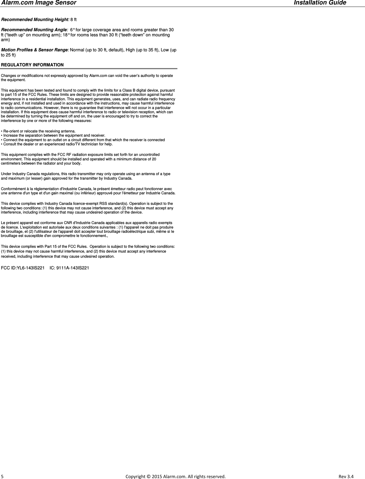 Alarm.com Image Sensor     Installation Guide     5                                                                                                            Copyright © 2015 Alarm.com. All rights reserved.       Rev 3.4    Recommended Mounting Height: 8 ft   Recommended Mounting Angle:  6° for large coverage area and rooms greater than 30 ft (“teeth up” on mounting arm); 18° for rooms less than 30 ft (“teeth down” on mounting arm)  Motion Profiles &amp; Sensor Range: Normal (up to 30 ft, default), High (up to 35 ft), Low (up to 25 ft)   REGULATORY INFORMATION  Changes or modifications not expressly approved by Alarm.com can void the user’s authority to operate the equipment. This equipment has been tested and found to comply with the limits for a Class B digital device, pursuant to part 15 of the FCC Rules. These limits are designed to provide reasonable protection against harmful interference in a residential installation. This equipment generates, uses, and can radiate radio frequency energy and, if not installed and used in accordance with the instructions, may cause harmful interference to radio communications. However, there is no guarantee that interference will not occur in a particular installation. If this equipment does cause harmful interference to radio or television reception, which can be determined by turning the equipment off and on, the user is encouraged to try to correct the interference by one or more of the following measures: • Re-orient or relocate the receiving antenna. • Increase the separation between the equipment and receiver. • Connect the equipment to an outlet on a circuit different from that which the receiver is connected • Consult the dealer or an experienced radio/TV technician for help. This equipment complies with the FCC RF radiation exposure limits set forth for an uncontrolled environment. This equipment should be installed and operated with a minimum distance of 20 centimeters between the radiator and your body. Under Industry Canada regulations, this radio transmitter may only operate using an antenna of a type and maximum (or lesser) gain approved for the transmitter by Industry Canada. Conformément à la réglementation d&apos;Industrie Canada, le présent émetteur radio peut fonctionner avec une antenne d&apos;un type et d&apos;un gain maximal (ou inférieur) approuvé pour l&apos;émetteur par Industrie Canada.  This device complies with Industry Canada licence-exempt RSS standard(s). Operation is subject to the following two conditions: (1) this device may not cause interference, and (2) this device must accept any interference, including interference that may cause undesired operation of the device. Le présent appareil est conforme aux CNR d&apos;Industrie Canada applicables aux appareils radio exempts de licence. L&apos;exploitation est autorisée aux deux conditions suivantes : (1) l&apos;appareil ne doit pas produire de brouillage, et (2) l&apos;utilisateur de l&apos;appareil doit accepter tout brouillage radioélectrique subi, même si le brouillage est susceptible d&apos;en compromettre le fonctionnement., This device complies with Part 15 of the FCC Rules.  Operation is subject to the following two conditions: (1) this device may not cause harmful interference, and (2) this device must accept any interference received, including interference that may cause undesired operation. FCC ID:YL6-143IS221    IC: 9111A-143IS221  