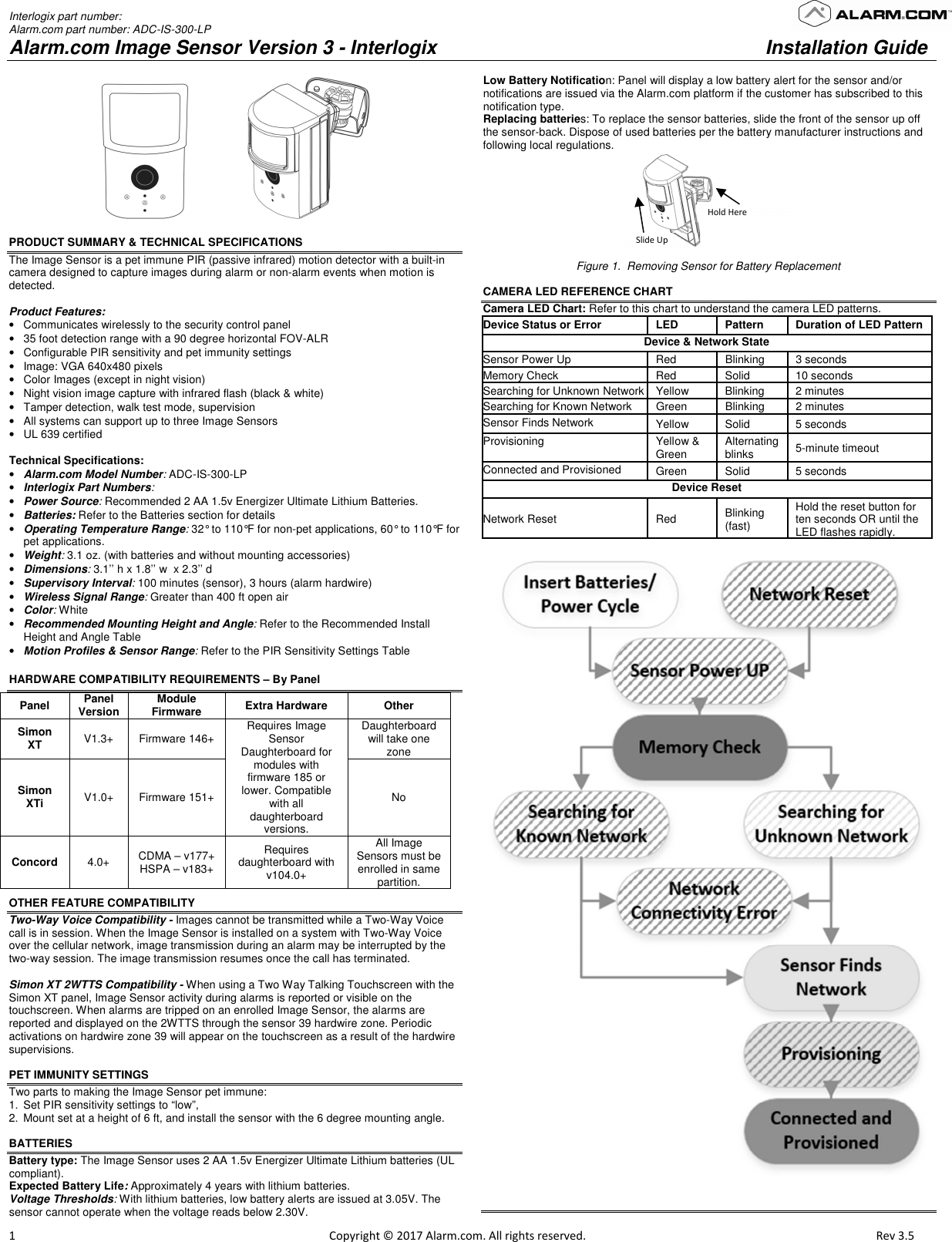 Interlogix part number:  Alarm.com part number: ADC-IS-300-LP Alarm.com Image Sensor Version 3 - Interlogix   Installation Guide                         1                                                                                                            Copyright © 2017 Alarm.com. All rights reserved.      Rev 3.5                                                   PRODUCT SUMMARY &amp; TECHNICAL SPECIFICATIONS The Image Sensor is a pet immune PIR (passive infrared) motion detector with a built-in camera designed to capture images during alarm or non-alarm events when motion is detected.   Product Features: •  Communicates wirelessly to the security control panel •  35 foot detection range with a 90 degree horizontal FOV-ALR •  Configurable PIR sensitivity and pet immunity settings  •  Image: VGA 640x480 pixels  •  Color Images (except in night vision) •  Night vision image capture with infrared flash (black &amp; white) •  Tamper detection, walk test mode, supervision •  All systems can support up to three Image Sensors  •  UL 639 certified  Technical Specifications: • Alarm.com Model Number: ADC-IS-300-LP • Interlogix Part Numbers:   • Power Source: Recommended 2 AA 1.5v Energizer Ultimate Lithium Batteries.  • Batteries: Refer to the Batteries section for details  • Operating Temperature Range: 32° to 110°F for non-pet applications, 60° to 110°F for pet applications.  • Weight: 3.1 oz. (with batteries and without mounting accessories) • Dimensions: 3.1’’ h x 1.8’’ w  x 2.3’’ d • Supervisory Interval: 100 minutes (sensor), 3 hours (alarm hardwire) • Wireless Signal Range: Greater than 400 ft open air • Color: White • Recommended Mounting Height and Angle: Refer to the Recommended Install Height and Angle Table • Motion Profiles &amp; Sensor Range: Refer to the PIR Sensitivity Settings Table HARDWARE COMPATIBILITY REQUIREMENTS – By Panel Panel  Panel Version  Module Firmware  Extra Hardware  Other Simon XT  V1.3+  Firmware 146+  Requires Image Sensor Daughterboard for modules with firmware 185 or lower. Compatible with all daughterboard versions. Daughterboard will take one zone Simon XTi  V1.0+  Firmware 151+  No Concord  4.0+  CDMA – v177+ HSPA – v183+ Requires daughterboard with v104.0+  All Image Sensors must be enrolled in same partition.  OTHER FEATURE COMPATIBILITY Two-Way Voice Compatibility - Images cannot be transmitted while a Two-Way Voice call is in session. When the Image Sensor is installed on a system with Two-Way Voice over the cellular network, image transmission during an alarm may be interrupted by the two-way session. The image transmission resumes once the call has terminated.  Simon XT 2WTTS Compatibility - When using a Two Way Talking Touchscreen with the Simon XT panel, Image Sensor activity during alarms is reported or visible on the touchscreen. When alarms are tripped on an enrolled Image Sensor, the alarms are reported and displayed on the 2WTTS through the sensor 39 hardwire zone. Periodic activations on hardwire zone 39 will appear on the touchscreen as a result of the hardwire supervisions.   PET IMMUNITY SETTINGS Two parts to making the Image Sensor pet immune: 1.  Set PIR sensitivity settings to “low”,  2.  Mount set at a height of 6 ft, and install the sensor with the 6 degree mounting angle.  BATTERIES Battery type: The Image Sensor uses 2 AA 1.5v Energizer Ultimate Lithium batteries (UL compliant). Expected Battery Life: Approximately 4 years with lithium batteries.  Voltage Thresholds: With lithium batteries, low battery alerts are issued at 3.05V. The sensor cannot operate when the voltage reads below 2.30V. Low Battery Notification: Panel will display a low battery alert for the sensor and/or notifications are issued via the Alarm.com platform if the customer has subscribed to this notification type.  Replacing batteries: To replace the sensor batteries, slide the front of the sensor up off the sensor-back. Dispose of used batteries per the battery manufacturer instructions and following local regulations.  Figure 1.  Removing Sensor for Battery Replacement  CAMERA LED REFERENCE CHART Camera LED Chart: Refer to this chart to understand the camera LED patterns.  Device Status or Error  LED   Pattern   Duration of LED Pattern  Device &amp; Network State Sensor Power Up  Red  Blinking  3 seconds Memory Check  Red  Solid  10 seconds Searching for Unknown Network Yellow  Blinking  2 minutes  Searching for Known Network  Green  Blinking  2 minutes  Sensor Finds Network  Yellow  Solid  5 seconds Provisioning  Yellow &amp; Green  Alternating blinks  5-minute timeout Connected and Provisioned  Green  Solid  5 seconds Device Reset  Network Reset  Red  Blinking (fast) Hold the reset button for ten seconds OR until the LED flashes rapidly.      Hold Here Slide Up 