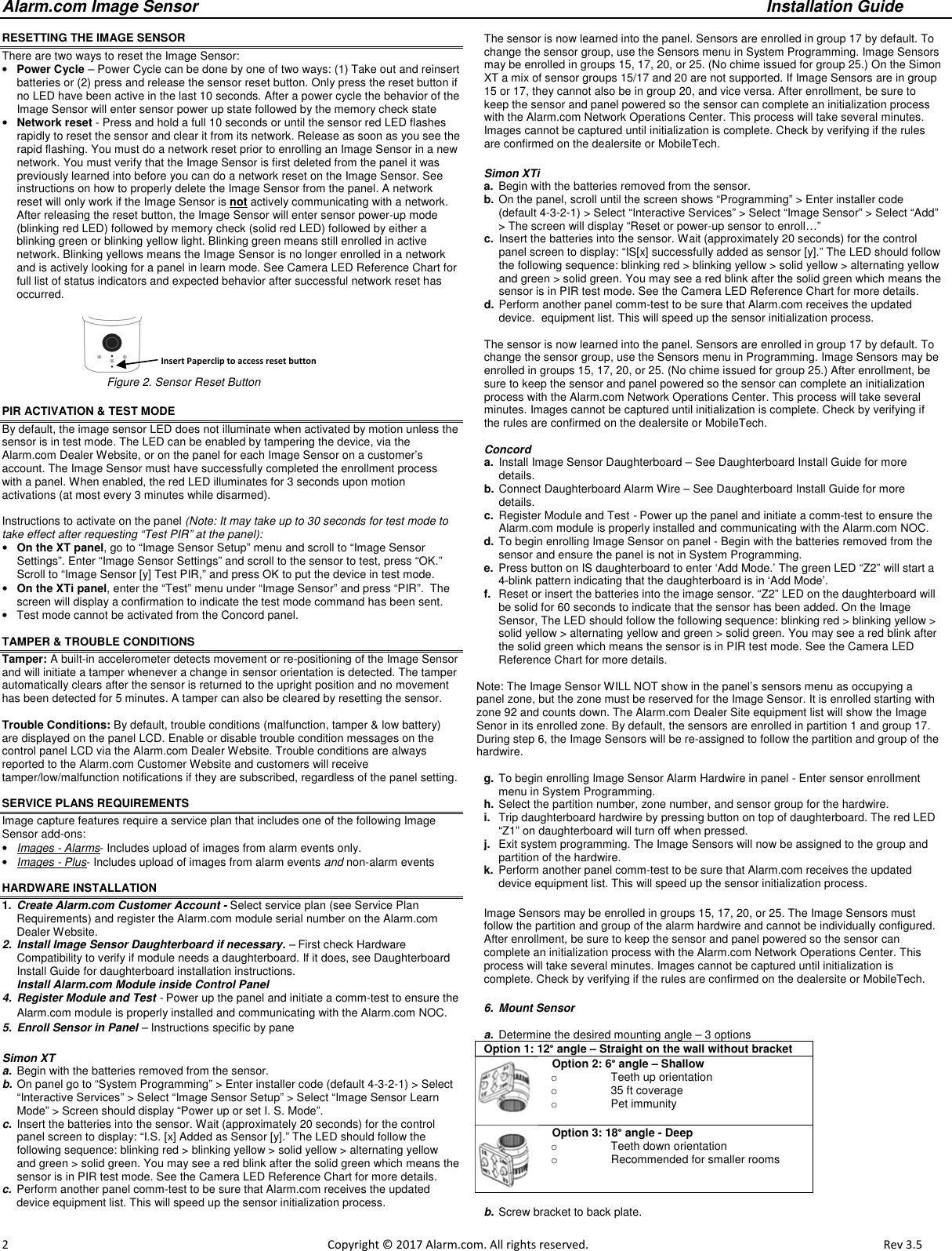 Alarm.com Image Sensor     Installation Guide     2                                                                                                            Copyright © 2017 Alarm.com. All rights reserved.       Rev 3.5   RESETTING THE IMAGE SENSOR  There are two ways to reset the Image Sensor: • Power Cycle – Power Cycle can be done by one of two ways: (1) Take out and reinsert batteries or (2) press and release the sensor reset button. Only press the reset button if no LED have been active in the last 10 seconds. After a power cycle the behavior of the Image Sensor will enter sensor power up state followed by the memory check state • Network reset - Press and hold a full 10 seconds or until the sensor red LED flashes rapidly to reset the sensor and clear it from its network. Release as soon as you see the rapid flashing. You must do a network reset prior to enrolling an Image Sensor in a new network. You must verify that the Image Sensor is first deleted from the panel it was previously learned into before you can do a network reset on the Image Sensor. See instructions on how to properly delete the Image Sensor from the panel. A network reset will only work if the Image Sensor is not actively communicating with a network. After releasing the reset button, the Image Sensor will enter sensor power-up mode (blinking red LED) followed by memory check (solid red LED) followed by either a blinking green or blinking yellow light. Blinking green means still enrolled in active network. Blinking yellows means the Image Sensor is no longer enrolled in a network and is actively looking for a panel in learn mode. See Camera LED Reference Chart for full list of status indicators and expected behavior after successful network reset has occurred.                                                            Figure 2. Sensor Reset Button PIR ACTIVATION &amp; TEST MODE By default, the image sensor LED does not illuminate when activated by motion unless the sensor is in test mode. The LED can be enabled by tampering the device, via the Alarm.com Dealer Website, or on the panel for each Image Sensor on a customer’s account. The Image Sensor must have successfully completed the enrollment process with a panel. When enabled, the red LED illuminates for 3 seconds upon motion activations (at most every 3 minutes while disarmed).  Instructions to activate on the panel (Note: It may take up to 30 seconds for test mode to take effect after requesting “Test PIR” at the panel): • On the XT panel, go to “Image Sensor Setup” menu and scroll to “Image Sensor Settings”. Enter “Image Sensor Settings” and scroll to the sensor to test, press “OK.”  Scroll to “Image Sensor [y] Test PIR,” and press OK to put the device in test mode.  • On the XTi panel, enter the “Test” menu under “Image Sensor” and press “PIR”.  The screen will display a confirmation to indicate the test mode command has been sent. •  Test mode cannot be activated from the Concord panel.   TAMPER &amp; TROUBLE CONDITIONS Tamper: A built-in accelerometer detects movement or re-positioning of the Image Sensor and will initiate a tamper whenever a change in sensor orientation is detected. The tamper automatically clears after the sensor is returned to the upright position and no movement has been detected for 5 minutes. A tamper can also be cleared by resetting the sensor.  Trouble Conditions: By default, trouble conditions (malfunction, tamper &amp; low battery) are displayed on the panel LCD. Enable or disable trouble condition messages on the control panel LCD via the Alarm.com Dealer Website. Trouble conditions are always reported to the Alarm.com Customer Website and customers will receive tamper/low/malfunction notifications if they are subscribed, regardless of the panel setting.  SERVICE PLANS REQUIREMENTS Image capture features require a service plan that includes one of the following Image Sensor add-ons: • Images - Alarms- Includes upload of images from alarm events only. • Images - Plus- Includes upload of images from alarm events and non-alarm events   HARDWARE INSTALLATION 1.  Create Alarm.com Customer Account - Select service plan (see Service Plan Requirements) and register the Alarm.com module serial number on the Alarm.com Dealer Website.  2.  Install Image Sensor Daughterboard if necessary. – First check Hardware Compatibility to verify if module needs a daughterboard. If it does, see Daughterboard Install Guide for daughterboard installation instructions.  Install Alarm.com Module inside Control Panel 4.  Register Module and Test - Power up the panel and initiate a comm-test to ensure the Alarm.com module is properly installed and communicating with the Alarm.com NOC.  5.  Enroll Sensor in Panel – Instructions specific by pane  Simon XT  a.  Begin with the batteries removed from the sensor. b. On panel go to “System Programming” &gt; Enter installer code (default 4-3-2-1) &gt; Select “Interactive Services” &gt; Select “Image Sensor Setup” &gt; Select “Image Sensor Learn Mode” &gt; Screen should display “Power up or set I. S. Mode”.  c.  Insert the batteries into the sensor. Wait (approximately 20 seconds) for the control panel screen to display: “I.S. [x] Added as Sensor [y].” The LED should follow the following sequence: blinking red &gt; blinking yellow &gt; solid yellow &gt; alternating yellow and green &gt; solid green. You may see a red blink after the solid green which means the sensor is in PIR test mode. See the Camera LED Reference Chart for more details. c.  Perform another panel comm-test to be sure that Alarm.com receives the updated device equipment list. This will speed up the sensor initialization process.   The sensor is now learned into the panel. Sensors are enrolled in group 17 by default. To change the sensor group, use the Sensors menu in System Programming. Image Sensors may be enrolled in groups 15, 17, 20, or 25. (No chime issued for group 25.) On the Simon XT a mix of sensor groups 15/17 and 20 are not supported. If Image Sensors are in group 15 or 17, they cannot also be in group 20, and vice versa. After enrollment, be sure to keep the sensor and panel powered so the sensor can complete an initialization process with the Alarm.com Network Operations Center. This process will take several minutes. Images cannot be captured until initialization is complete. Check by verifying if the rules are confirmed on the dealersite or MobileTech.  Simon XTi  a.  Begin with the batteries removed from the sensor. b. On the panel, scroll until the screen shows “Programming” &gt; Enter installer code (default 4-3-2-1) &gt; Select “Interactive Services” &gt; Select “Image Sensor” &gt; Select “Add” &gt; The screen will display “Reset or power-up sensor to enroll…” c.  Insert the batteries into the sensor. Wait (approximately 20 seconds) for the control panel screen to display: “IS[x] successfully added as sensor [y].” The LED should follow the following sequence: blinking red &gt; blinking yellow &gt; solid yellow &gt; alternating yellow and green &gt; solid green. You may see a red blink after the solid green which means the sensor is in PIR test mode. See the Camera LED Reference Chart for more details.  d. Perform another panel comm-test to be sure that Alarm.com receives the updated device.  equipment list. This will speed up the sensor initialization process.   The sensor is now learned into the panel. Sensors are enrolled in group 17 by default. To change the sensor group, use the Sensors menu in Programming. Image Sensors may be enrolled in groups 15, 17, 20, or 25. (No chime issued for group 25.) After enrollment, be sure to keep the sensor and panel powered so the sensor can complete an initialization process with the Alarm.com Network Operations Center. This process will take several minutes. Images cannot be captured until initialization is complete. Check by verifying if the rules are confirmed on the dealersite or MobileTech.   Concord  a.  Install Image Sensor Daughterboard – See Daughterboard Install Guide for more details. b. Connect Daughterboard Alarm Wire – See Daughterboard Install Guide for more details. c.  Register Module and Test - Power up the panel and initiate a comm-test to ensure the Alarm.com module is properly installed and communicating with the Alarm.com NOC.  d. To begin enrolling Image Sensor on panel - Begin with the batteries removed from the sensor and ensure the panel is not in System Programming. e.  Press button on IS daughterboard to enter ‘Add Mode.’ The green LED “Z2” will start a 4-blink pattern indicating that the daughterboard is in ‘Add Mode’.   f.  Reset or insert the batteries into the image sensor. “Z2” LED on the daughterboard will be solid for 60 seconds to indicate that the sensor has been added. On the Image Sensor, The LED should follow the following sequence: blinking red &gt; blinking yellow &gt; solid yellow &gt; alternating yellow and green &gt; solid green. You may see a red blink after the solid green which means the sensor is in PIR test mode. See the Camera LED Reference Chart for more details.  Note: The Image Sensor WILL NOT show in the panel’s sensors menu as occupying a panel zone, but the zone must be reserved for the Image Sensor. It is enrolled starting with zone 92 and counts down. The Alarm.com Dealer Site equipment list will show the Image Senor in its enrolled zone. By default, the sensors are enrolled in partition 1 and group 17. During step 6, the Image Sensors will be re-assigned to follow the partition and group of the hardwire.    g. To begin enrolling Image Sensor Alarm Hardwire in panel - Enter sensor enrollment menu in System Programming. h. Select the partition number, zone number, and sensor group for the hardwire. i.  Trip daughterboard hardwire by pressing button on top of daughterboard. The red LED “Z1” on daughterboard will turn off when pressed. j.  Exit system programming. The Image Sensors will now be assigned to the group and partition of the hardwire. k.  Perform another panel comm-test to be sure that Alarm.com receives the updated device equipment list. This will speed up the sensor initialization process. Image Sensors may be enrolled in groups 15, 17, 20, or 25. The Image Sensors must follow the partition and group of the alarm hardwire and cannot be individually configured. After enrollment, be sure to keep the sensor and panel powered so the sensor can complete an initialization process with the Alarm.com Network Operations Center. This process will take several minutes. Images cannot be captured until initialization is complete. Check by verifying if the rules are confirmed on the dealersite or MobileTech. 6.  Mount Sensor  a.  Determine the desired mounting angle – 3 options Option 1: 12° angle – Straight on the wall without bracket Option 2: 6° angle – Shallow o  Teeth up orientation o  35 ft coverage o  Pet immunity Option 3: 18° angle - Deep o  Teeth down orientation o  Recommended for smaller rooms  b. Screw bracket to back plate.  Insert Paperclip to access reset button  