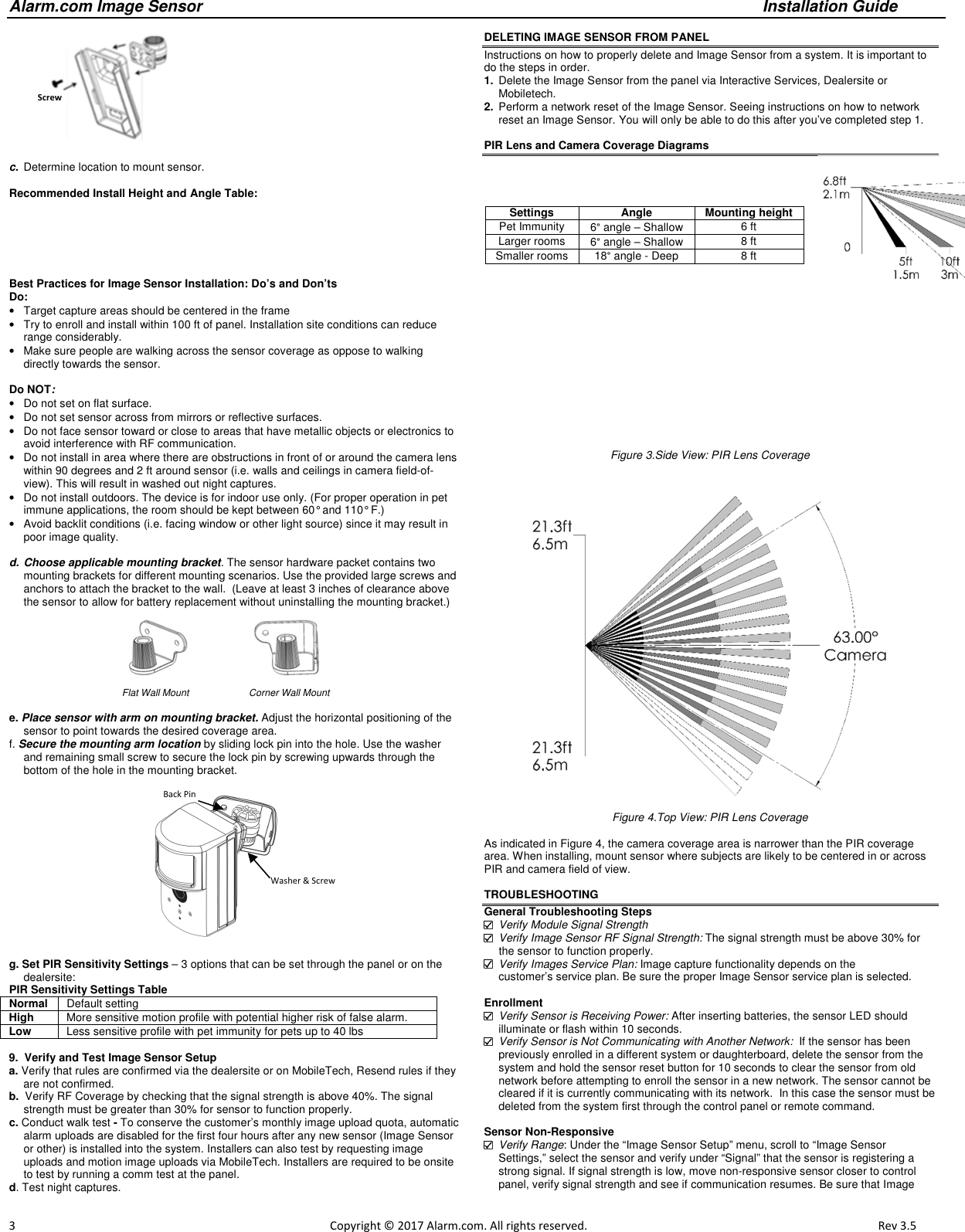 Alarm.com Image Sensor     Installation Guide     3                                                                                                            Copyright © 2017 Alarm.com. All rights reserved.       Rev 3.5             c.  Determine location to mount sensor.  Recommended Install Height and Angle Table:       Best Practices for Image Sensor Installation: Do’s and Don’ts Do: •  Target capture areas should be centered in the frame •  Try to enroll and install within 100 ft of panel. Installation site conditions can reduce range considerably.  •  Make sure people are walking across the sensor coverage as oppose to walking directly towards the sensor.   Do NOT: •  Do not set on flat surface. •  Do not set sensor across from mirrors or reflective surfaces. •  Do not face sensor toward or close to areas that have metallic objects or electronics to avoid interference with RF communication. •  Do not install in area where there are obstructions in front of or around the camera lens within 90 degrees and 2 ft around sensor (i.e. walls and ceilings in camera field-of-view). This will result in washed out night captures.  •  Do not install outdoors. The device is for indoor use only. (For proper operation in pet immune applications, the room should be kept between 60° and 110° F.) •  Avoid backlit conditions (i.e. facing window or other light source) since it may result in poor image quality.  d. Choose applicable mounting bracket. The sensor hardware packet contains two mounting brackets for different mounting scenarios. Use the provided large screws and anchors to attach the bracket to the wall.  (Leave at least 3 inches of clearance above the sensor to allow for battery replacement without uninstalling the mounting bracket.)                                                                                                                           Flat Wall Mount     Corner Wall Mount    e. Place sensor with arm on mounting bracket. Adjust the horizontal positioning of the sensor to point towards the desired coverage area.  f. Secure the mounting arm location by sliding lock pin into the hole. Use the washer and remaining small screw to secure the lock pin by screwing upwards through the bottom of the hole in the mounting bracket.    g. Set PIR Sensitivity Settings – 3 options that can be set through the panel or on the dealersite: PIR Sensitivity Settings Table Normal  Default setting High  More sensitive motion profile with potential higher risk of false alarm. Low Less sensitive profile with pet immunity for pets up to 40 lbs  9.  Verify and Test Image Sensor Setup  a. Verify that rules are confirmed via the dealersite or on MobileTech, Resend rules if they are not confirmed.  b.  Verify RF Coverage by checking that the signal strength is above 40%. The signal strength must be greater than 30% for sensor to function properly.  c. Conduct walk test - To conserve the customer’s monthly image upload quota, automatic alarm uploads are disabled for the first four hours after any new sensor (Image Sensor or other) is installed into the system. Installers can also test by requesting image uploads and motion image uploads via MobileTech. Installers are required to be onsite to test by running a comm test at the panel.  d. Test night captures.   DELETING IMAGE SENSOR FROM PANEL Instructions on how to properly delete and Image Sensor from a system. It is important to do the steps in order.  1.  Delete the Image Sensor from the panel via Interactive Services, Dealersite or Mobiletech.  2.  Perform a network reset of the Image Sensor. Seeing instructions on how to network reset an Image Sensor. You will only be able to do this after you’ve completed step 1.  PIR Lens and Camera Coverage Diagrams Figure 3.Side View: PIR Lens Coverage   Figure 4.Top View: PIR Lens Coverage  As indicated in Figure 4, the camera coverage area is narrower than the PIR coverage area. When installing, mount sensor where subjects are likely to be centered in or across PIR and camera field of view.  TROUBLESHOOTING General Troubleshooting Steps  Verify Module Signal Strength  Verify Image Sensor RF Signal Strength: The signal strength must be above 30% for the sensor to function properly.  Verify Images Service Plan: Image capture functionality depends on the  customer’s service plan. Be sure the proper Image Sensor service plan is selected.  Enrollment  Verify Sensor is Receiving Power: After inserting batteries, the sensor LED should illuminate or flash within 10 seconds.  Verify Sensor is Not Communicating with Another Network:  If the sensor has been previously enrolled in a different system or daughterboard, delete the sensor from the system and hold the sensor reset button for 10 seconds to clear the sensor from old network before attempting to enroll the sensor in a new network. The sensor cannot be cleared if it is currently communicating with its network.  In this case the sensor must be deleted from the system first through the control panel or remote command.  Sensor Non-Responsive  Verify Range: Under the “Image Sensor Setup” menu, scroll to “Image Sensor  Settings,” select the sensor and verify under “Signal” that the sensor is registering a strong signal. If signal strength is low, move non-responsive sensor closer to control panel, verify signal strength and see if communication resumes. Be sure that Image Settings  Angle  Mounting height Pet Immunity  6° angle – Shallow  6 ft Larger rooms   6° angle – Shallow  8 ft Smaller rooms   18° angle - Deep  8 ft         Washer &amp; Screw Back Pin  Screws 