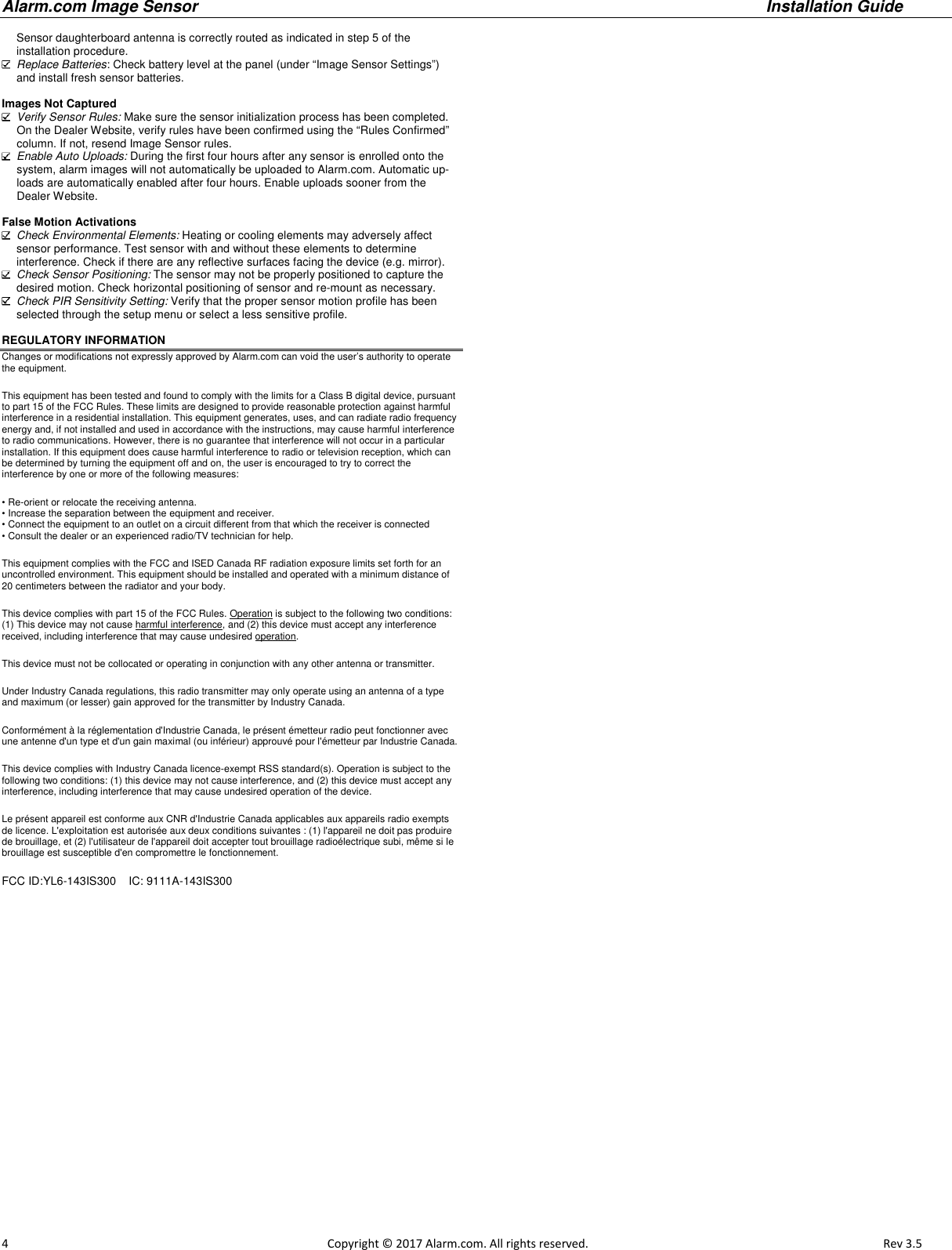 Alarm.com Image Sensor     Installation Guide     4                                                                                                            Copyright © 2017 Alarm.com. All rights reserved.       Rev 3.5   Sensor daughterboard antenna is correctly routed as indicated in step 5 of the installation procedure.  Replace Batteries: Check battery level at the panel (under “Image Sensor Settings”) and install fresh sensor batteries.  Images Not Captured  Verify Sensor Rules: Make sure the sensor initialization process has been completed.  On the Dealer Website, verify rules have been confirmed using the “Rules Confirmed” column. If not, resend Image Sensor rules.   Enable Auto Uploads: During the first four hours after any sensor is enrolled onto the system, alarm images will not automatically be uploaded to Alarm.com. Automatic up-loads are automatically enabled after four hours. Enable uploads sooner from the Dealer Website.   False Motion Activations  Check Environmental Elements: Heating or cooling elements may adversely affect sensor performance. Test sensor with and without these elements to determine  interference. Check if there are any reflective surfaces facing the device (e.g. mirror).  Check Sensor Positioning: The sensor may not be properly positioned to capture the desired motion. Check horizontal positioning of sensor and re-mount as necessary.  Check PIR Sensitivity Setting: Verify that the proper sensor motion profile has been selected through the setup menu or select a less sensitive profile.  REGULATORY INFORMATION Changes or modifications not expressly approved by Alarm.com can void the user’s authority to operate the equipment. This equipment has been tested and found to comply with the limits for a Class B digital device, pursuant to part 15 of the FCC Rules. These limits are designed to provide reasonable protection against harmful interference in a residential installation. This equipment generates, uses, and can radiate radio frequency energy and, if not installed and used in accordance with the instructions, may cause harmful interference to radio communications. However, there is no guarantee that interference will not occur in a particular installation. If this equipment does cause harmful interference to radio or television reception, which can be determined by turning the equipment off and on, the user is encouraged to try to correct the interference by one or more of the following measures: • Re-orient or relocate the receiving antenna. • Increase the separation between the equipment and receiver. • Connect the equipment to an outlet on a circuit different from that which the receiver is connected • Consult the dealer or an experienced radio/TV technician for help. This equipment complies with the FCC and ISED Canada RF radiation exposure limits set forth for an uncontrolled environment. This equipment should be installed and operated with a minimum distance of 20 centimeters between the radiator and your body. This device complies with part 15 of the FCC Rules. Operation is subject to the following two conditions: (1) This device may not cause harmful interference, and (2) this device must accept any interference received, including interference that may cause undesired operation. This device must not be collocated or operating in conjunction with any other antenna or transmitter. Under Industry Canada regulations, this radio transmitter may only operate using an antenna of a type and maximum (or lesser) gain approved for the transmitter by Industry Canada. Conformément à la réglementation d&apos;Industrie Canada, le présent émetteur radio peut fonctionner avec une antenne d&apos;un type et d&apos;un gain maximal (ou inférieur) approuvé pour l&apos;émetteur par Industrie Canada.  This device complies with Industry Canada licence-exempt RSS standard(s). Operation is subject to the following two conditions: (1) this device may not cause interference, and (2) this device must accept any interference, including interference that may cause undesired operation of the device. Le présent appareil est conforme aux CNR d&apos;Industrie Canada applicables aux appareils radio exempts de licence. L&apos;exploitation est autorisée aux deux conditions suivantes : (1) l&apos;appareil ne doit pas produire de brouillage, et (2) l&apos;utilisateur de l&apos;appareil doit accepter tout brouillage radioélectrique subi, même si le brouillage est susceptible d&apos;en compromettre le fonctionnement. FCC ID:YL6-143IS300    IC: 9111A-143IS300 