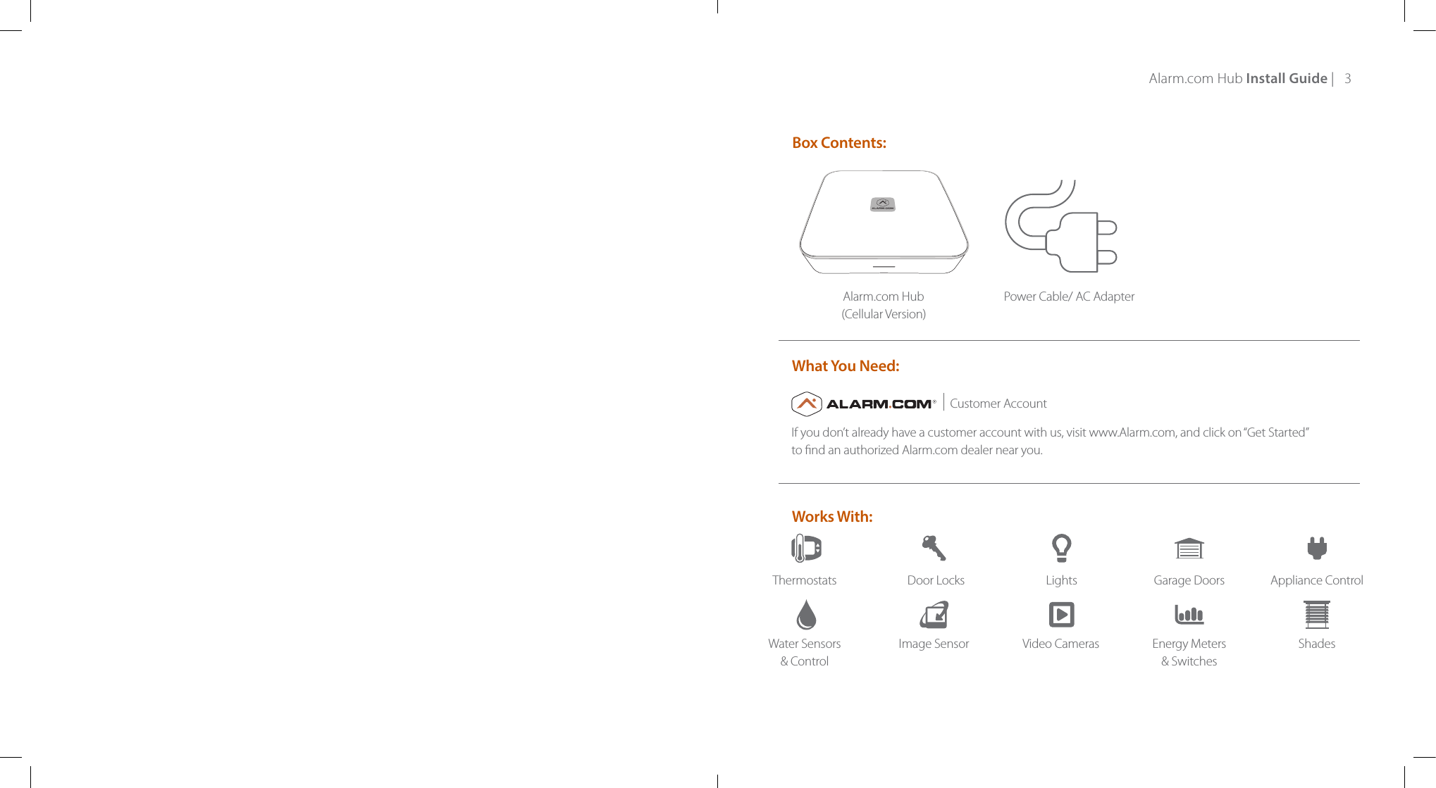 Alarm.com Hub Install Guide |   3Alarm.com Hub (Cellular Version)Power Cable/ AC AdapterBox Contents: Works With:What You Need:Customer AccountThermostatsWater Sensors &amp; ControlDoor LocksImage SensorLightsVideo CamerasGarage DoorsEnergy Meters &amp; SwitchesAppliance ControlShadesIf you don’t already have a customer account with us, visit www.Alarm.com, and click on “Get Started”  to nd an authorized Alarm.com dealer near you.