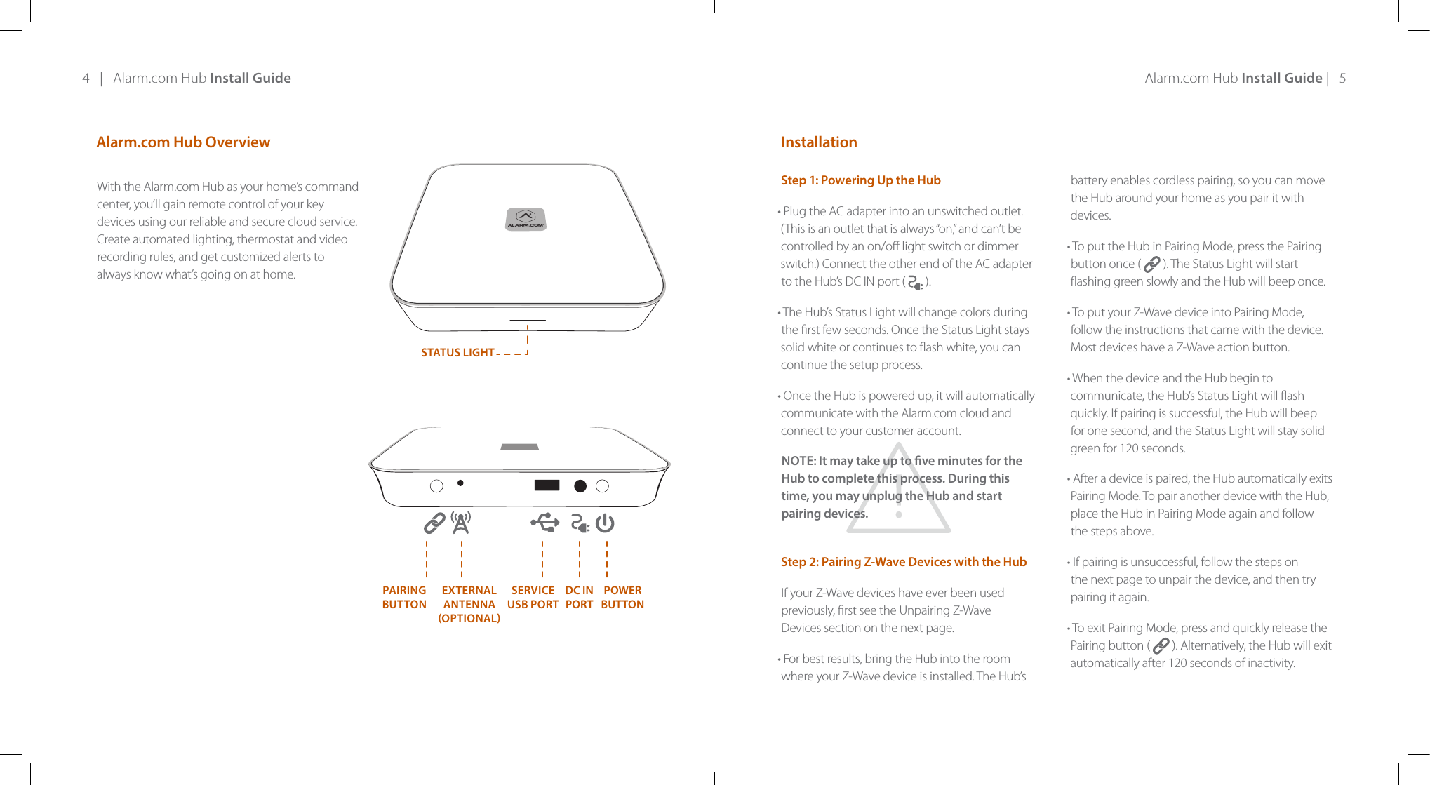 4   |   Alarm.com Hub Install Guide Alarm.com Hub Install Guide |   5With the Alarm.com Hub as your home’s command center, you’ll gain remote control of your key devices using our reliable and secure cloud service. Create automated lighting, thermostat and video recording rules, and get customized alerts to always know what’s going on at home. Alarm.com Hub Overview InstallationStep 1: Powering Up the Hub• Plug the AC adapter into an unswitched outlet. (This is an outlet that is always “on,” and can’t be controlled by an on/o light switch or dimmer switch.) Connect the other end of the AC adapter to the Hub’s DC IN port (  ).  • The Hub’s Status Light will change colors during the rst few seconds. Once the Status Light stays solid white or continues to ash white, you can  continue the setup process. • Once the Hub is powered up, it will automatically communicate with the Alarm.com cloud and connect to your customer account. NOTE: It may take up to ve minutes for the Hub to complete this process. During this  time, you may unplug the Hub and start pairing devices. Step 2: Pairing Z-Wave Devices with the Hub If your Z-Wave devices have ever been used previously, rst see the Unpairing Z-Wave  Devices section on the next page.  • For best results, bring the Hub into the room where your Z-Wave device is installed. The Hub’s battery enables cordless pairing, so you can move the Hub around your home as you pair it with devices. • To put the Hub in Pairing Mode, press the Pairing button once (   ). The Status Light will start ashing green slowly and the Hub will beep once. • To put your Z-Wave device into Pairing Mode, follow the instructions that came with the device. Most devices have a Z-Wave action button. • When the device and the Hub begin to communicate, the Hub’s Status Light will ash quickly. If pairing is successful, the Hub will beep for one second, and the Status Light will stay solid green for 120 seconds. • After a device is paired, the Hub automatically exits Pairing Mode. To pair another device with the Hub, place the Hub in Pairing Mode again and follow the steps above. • If pairing is unsuccessful, follow the steps on the next page to unpair the device, and then try pairing it again. • To exit Pairing Mode, press and quickly release the Pairing button (   ). Alternatively, the Hub will exit automatically after 120 seconds of inactivity.STATUS LIGHTPAIRINGBUTTONPOWERBUTTONDC IN PORTEXTERNAL ANTENNA OPTIONALSERVICE  USB PORT