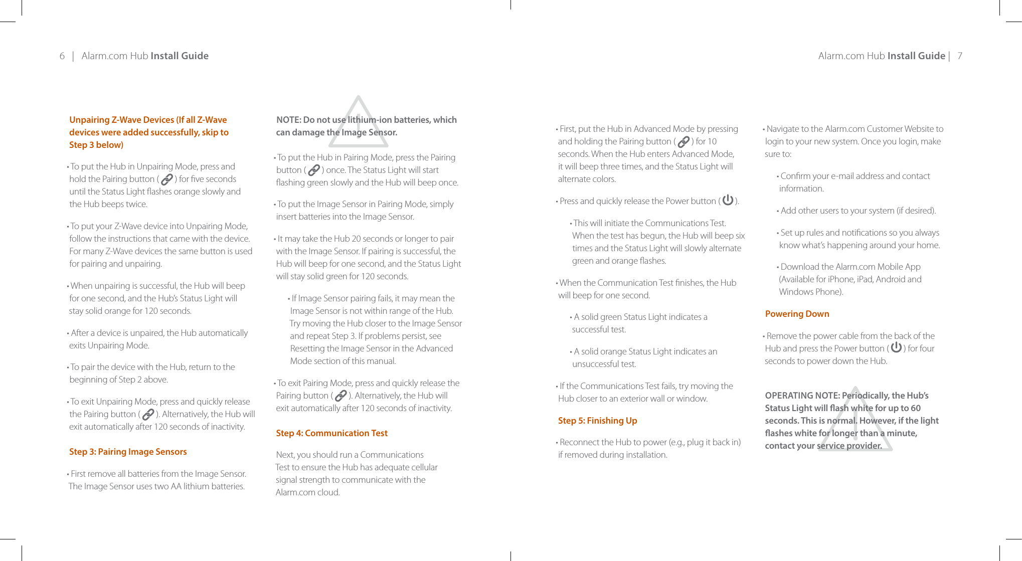 6   |   Alarm.com Hub Install Guide Alarm.com Hub Install Guide |   7Unpairing Z-Wave Devices (If all Z-Wave devices were added successfully, skip to  Step 3 below)• To put the Hub in Unpairing Mode, press and  hold the Pairing button (   ) for ve seconds  until the Status Light ashes orange slowly and  the Hub beeps twice.• To put your Z-Wave device into Unpairing Mode, follow the instructions that came with the device. For many Z-Wave devices the same button is used for pairing and unpairing.• When unpairing is successful, the Hub will beep  for one second, and the Hub’s Status Light will  stay solid orange for 120 seconds.• After a device is unpaired, the Hub automatically exits Unpairing Mode.• To pair the device with the Hub, return to the beginning of Step 2 above.• To exit Unpairing Mode, press and quickly release the Pairing button (   ). Alternatively, the Hub will exit automatically after 120 seconds of inactivity.  Step 3: Pairing Image Sensors• First remove all batteries from the Image Sensor. The Image Sensor uses two AA lithium batteries. NOTE: Do not use lithium-ion batteries, which  can damage the Image Sensor.• To put the Hub in Pairing Mode, press the Pairing button (   ) once. The Status Light will start ashing green slowly and the Hub will beep once.• To put the Image Sensor in Pairing Mode, simply insert batteries into the Image Sensor.• It may take the Hub 20 seconds or longer to pair with the Image Sensor. If pairing is successful, the Hub will beep for one second, and the Status Light will stay solid green for 120 seconds.• If Image Sensor pairing fails, it may mean the Image Sensor is not within range of the Hub. Try moving the Hub closer to the Image Sensor and repeat Step 3. If problems persist, see Resetting the Image Sensor in the Advanced Mode section of this manual.• To exit Pairing Mode, press and quickly release the Pairing button (   ). Alternatively, the Hub will  exit automatically after 120 seconds of inactivity.  Step 4: Communication TestNext, you should run a Communications  Test to ensure the Hub has adequate cellular  signal strength to communicate with the  Alarm.com cloud.  • First, put the Hub in Advanced Mode by pressing and holding the Pairing button (   ) for 10 seconds. When the Hub enters Advanced Mode, it will beep three times, and the Status Light will alternate colors.• Press and quickly release the Power button (  ).• This will initiate the Communications Test. When the test has begun, the Hub will beep six times and the Status Light will slowly alternate green and orange ashes.• When the Communication Test nishes, the Hub will beep for one second.• A solid green Status Light indicates a successful test.• A solid orange Status Light indicates an unsuccessful test.• If the Communications Test fails, try moving the Hub closer to an exterior wall or window.Step 5: Finishing Up• Reconnect the Hub to power (e.g., plug it back in) if removed during installation.• Navigate to the Alarm.com Customer Website to login to your new system. Once you login, make sure to:• Conrm your e-mail address and contact information.• Add other users to your system (if desired).• Set up rules and notications so you always know what’s happening around your home.• Download the Alarm.com Mobile App (Available for iPhone, iPad, Android and Windows Phone).Powering Down• Remove the power cable from the back of the Hub and press the Power button (   ) for four seconds to power down the Hub.OPERATING NOTE: Periodically, the Hub’s Status Light will ash white for up to 60 seconds. This is normal. However, if the light ashes white for longer than a minute,  contact your service provider.