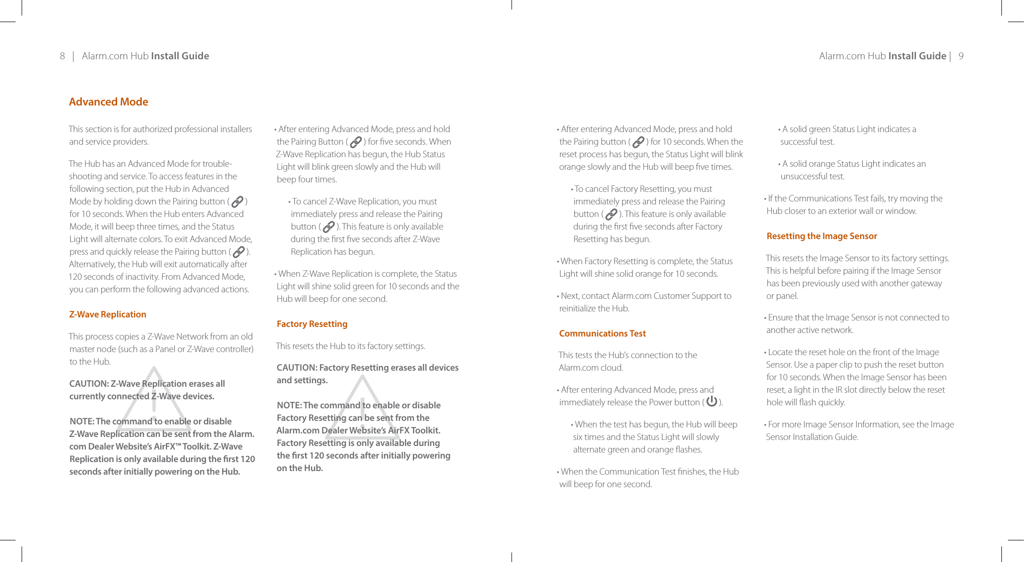 8   |   Alarm.com Hub Install Guide Alarm.com Hub Install Guide |   9Advanced ModeThis section is for authorized professional installers and service providers.The Hub has an Advanced Mode for trouble-shooting and service. To access features in the following section, put the Hub in Advanced Mode by holding down the Pairing button (   )for 10 seconds. When the Hub enters Advanced Mode, it will beep three times, and the Status Light will alternate colors. To exit Advanced Mode, press and quickly release the Pairing button (   ). Alternatively, the Hub will exit automatically after 120 seconds of inactivity. From Advanced Mode, you can perform the following advanced actions.  Z-Wave ReplicationThis process copies a Z-Wave Network from an old master node (such as a Panel or Z-Wave controller) to the Hub.CAUTION: Z-Wave Replication erases all currently connected Z-Wave devices.NOTE: The command to enable or disable Z-Wave Replication can be sent from the Alarm.com Dealer Website’s AirFX™ Toolkit. Z-Wave Replication is only available during the rst 120 seconds after initially powering on the Hub.• After entering Advanced Mode, press and hold  the Pairing Button (   ) for ve seconds. When Z-Wave Replication has begun, the Hub Status Light will blink green slowly and the Hub will  beep four times.• To cancel Z-Wave Replication, you must immediately press and release the Pairing button (   ). This feature is only available during the rst ve seconds after Z-Wave Replication has begun.• When Z-Wave Replication is complete, the Status Light will shine solid green for 10 seconds and the Hub will beep for one second.  Factory ResettingThis resets the Hub to its factory settings. CAUTION: Factory Resetting erases all devices and settings.NOTE: The command to enable or disable Factory Resetting can be sent from the  Alarm.com Dealer Website’s AirFX Toolkit. Factory Resetting is only available during  the rst 120 seconds after initially powering  on the Hub.• After entering Advanced Mode, press and hold the Pairing button (   ) for 10 seconds. When the reset process has begun, the Status Light will blink orange slowly and the Hub will beep ve times.• To cancel Factory Resetting, you must immediately press and release the Pairing button (   ). This feature is only available during the rst ve seconds after Factory Resetting has begun.• When Factory Resetting is complete, the Status Light will shine solid orange for 10 seconds.• Next, contact Alarm.com Customer Support to reinitialize the Hub.  Communications Test This tests the Hub’s connection to the  Alarm.com cloud.• After entering Advanced Mode, press and immediately release the Power button (  ). • When the test has begun, the Hub will beep six times and the Status Light will slowly alternate green and orange ashes.• When the Communication Test nishes, the Hub will beep for one second.• A solid green Status Light indicates a successful test.• A solid orange Status Light indicates an unsuccessful test.• If the Communications Test fails, try moving the Hub closer to an exterior wall or window.  Resetting the Image SensorThis resets the Image Sensor to its factory settings. This is helpful before pairing if the Image Sensor has been previously used with another gateway or panel.• Ensure that the Image Sensor is not connected to another active network.• Locate the reset hole on the front of the Image Sensor. Use a paper clip to push the reset button for 10 seconds. When the Image Sensor has been reset, a light in the IR slot directly below the reset hole will ash quickly.• For more Image Sensor Information, see the Image Sensor Installation Guide.